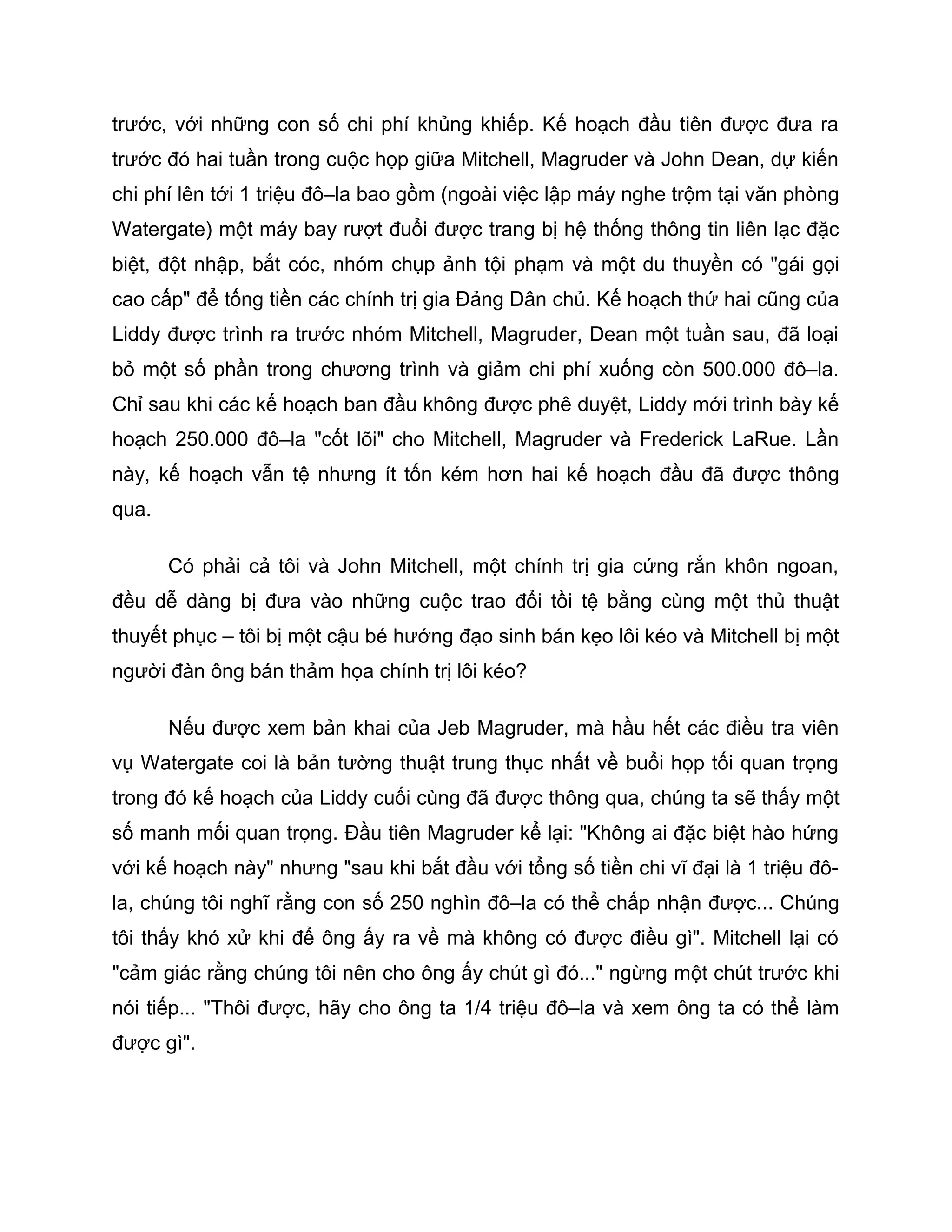 trước, với những con số chi phí khủng khiếp. Kế hoạch đầu tiên được đưa ra
trước đó hai tuần trong cuộc họp giữa Mitchell, Magruder và John Dean, dự kiến
chi phí lên tới 1 triệu đô–la bao gồm (ngoài việc lập máy nghe trộm tại văn phòng
Watergate) một máy bay rượt đuổi được trang bị hệ thống thông tin liên lạc đặc
biệt, đột nhập, bắt cóc, nhóm chụp ảnh tội phạm và một du thuyền có "gái gọi
cao cấp" để tống tiền các chính trị gia Đảng Dân chủ. Kế hoạch thứ hai cũng của
Liddy được trình ra trước nhóm Mitchell, Magruder, Dean một tuần sau, đã loại
bỏ một số phần trong chương trình và giảm chi phí xuống còn 500.000 đô–la.
Chỉ sau khi các kế hoạch ban đầu không được phê duyệt, Liddy mới trình bày kế
hoạch 250.000 đô–la "cốt lõi" cho Mitchell, Magruder và Frederick LaRue. Lần
này, kế hoạch vẫn tệ nhưng ít tốn kém hơn hai kế hoạch đầu đã được thông
qua.

       Có phải cả tôi và John Mitchell, một chính trị gia cứng rắn khôn ngoan,
đều dễ dàng bị đưa vào những cuộc trao đổi tồi tệ bằng cùng một thủ thuật
thuyết phục – tôi bị một cậu bé hướng đạo sinh bán kẹo lôi kéo và Mitchell bị một
người đàn ông bán thảm họa chính trị lôi kéo?

       Nếu được xem bản khai của Jeb Magruder, mà hầu hết các điều tra viên
vụ Watergate coi là bản tường thuật trung thục nhất về buổi họp tối quan trọng
trong đó kế hoạch của Liddy cuối cùng đã được thông qua, chúng ta sẽ thấy một
số manh mối quan trọng. Đầu tiên Magruder kể lại: "Không ai đặc biệt hào hứng
với kế hoạch này" nhưng "sau khi bắt đầu với tổng số tiền chi vĩ đại là 1 triệu đô-
la, chúng tôi nghĩ rằng con số 250 nghìn đô–la có thể chấp nhận được... Chúng
tôi thấy khó xử khi để ông ấy ra về mà không có được điều gì". Mitchell lại có
"cảm giác rằng chúng tôi nên cho ông ấy chút gì đó..." ngừng một chút trước khi
nói tiếp... "Thôi được, hãy cho ông ta 1/4 triệu đô–la và xem ông ta có thể làm
được gì".
 