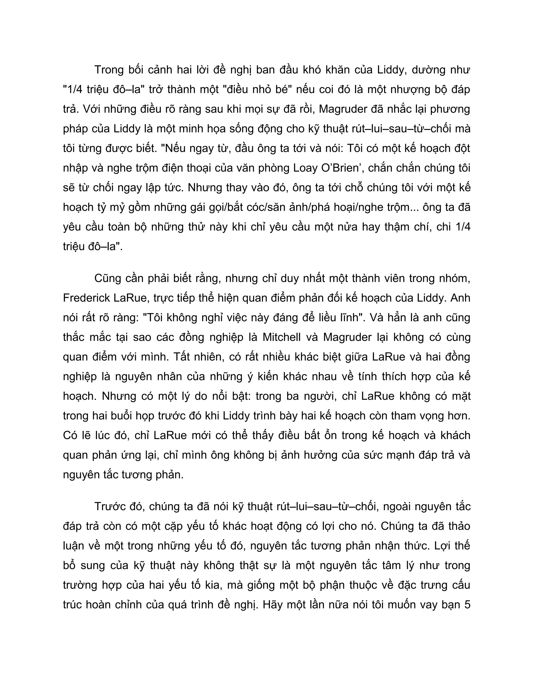 Trong bối cảnh hai lời đề nghị ban đầu khó khăn của Liddy, dường như
"1/4 triệu đô–la" trở thành một "điều nhỏ bé" nếu coi đó là một nhượng bộ đáp
trả. Với những điều rõ ràng sau khi mọi sự đã rồi, Magruder đã nhắc lại phương
pháp của Liddy là một minh họa sống động cho kỹ thuật rút–lui–sau–từ–chối mà
tôi từng được biết. "Nếu ngay từ, đầu ông ta tới và nói: Tôi có một kế hoạch đột
nhập và nghe trộm điện thoại của văn phòng Loay O’Brien’, chắn chắn chúng tôi
sẽ từ chối ngay lập tức. Nhưng thay vào đó, ông ta tới chỗ chúng tôi với một kế
hoạch tỷ mỷ gồm những gái gọi/bắt cóc/săn ảnh/phá hoại/nghe trộm... ông ta đã
yêu cầu toàn bộ những thử này khi chỉ yêu cầu một nửa hay thậm chí, chi 1/4
triệu đô–la".

      Cũng cần phải biết rằng, nhưng chỉ duy nhất một thành viên trong nhóm,
Frederick LaRue, trực tiếp thể hiện quan điểm phản đối kế hoạch của Liddy. Anh
nói rất rõ ràng: "Tôi không nghỉ việc này đáng để liều lĩnh". Và hẳn là anh cũng
thắc mắc tại sao các đồng nghiệp là Mitchell và Magruder lại không có cùng
quan điểm với mình. Tất nhiên, có rất nhiều khác biệt giữa LaRue và hai đồng
nghiệp là nguyên nhân của những ý kiến khác nhau về tính thích hợp của kế
hoạch. Nhưng có một lý do nổi bật: trong ba người, chỉ LaRue không có mặt
trong hai buổi họp trước đó khi Liddy trình bày hai kế hoạch còn tham vọng hơn.
Có lẽ lúc đó, chỉ LaRue mới có thể thấy điều bất ổn trong kế hoạch và khách
quan phản ứng lại, chỉ mình ông không bị ảnh hưởng của sức mạnh đáp trả và
nguyên tắc tương phản.

      Trước đó, chúng ta đã nói kỹ thuật rút–lui–sau–từ–chối, ngoài nguyên tắc
đáp trả còn có một cặp yếu tố khác hoạt động có lợi cho nó. Chúng ta đã thảo
luận về một trong những yếu tố đó, nguyên tắc tương phản nhận thức. Lợi thế
bổ sung của kỹ thuật này không thật sự là một nguyên tắc tâm lý như trong
trường hợp của hai yếu tố kia, mà giống một bộ phận thuộc về đặc trưng cấu
trúc hoàn chỉnh của quá trình đề nghị. Hãy một lần nữa nói tôi muốn vay bạn 5
 