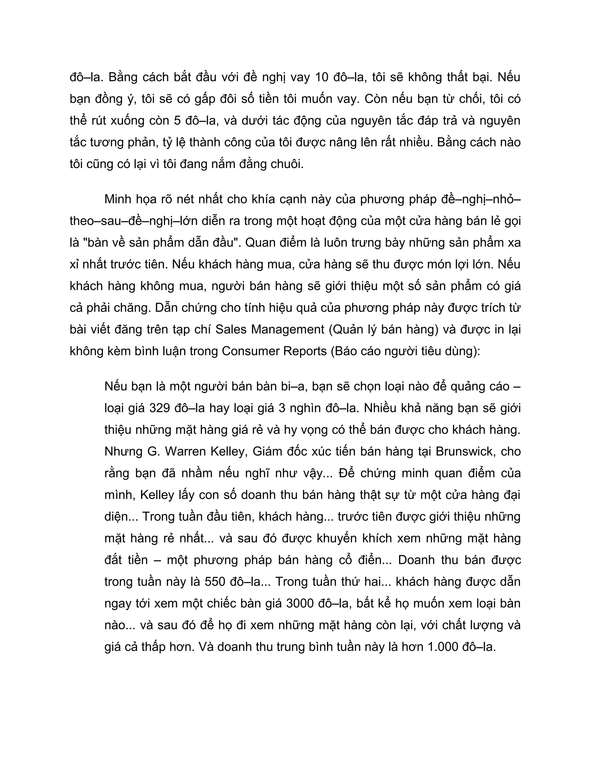 đô–la. Bằng cách bắt đầu với đề nghị vay 10 đô–la, tôi sẽ không thất bại. Nếu
bạn đồng ý, tôi sẽ có gấp đôi số tiền tôi muốn vay. Còn nếu bạn từ chối, tôi có
thể rút xuống còn 5 đô–la, và dưới tác động của nguyên tắc đáp trả và nguyên
tắc tương phản, tỷ lệ thành công của tôi được nâng lên rất nhiều. Bằng cách nào
tôi cũng có lại vì tôi đang nắm đằng chuôi.

      Minh họa rõ nét nhất cho khía cạnh này của phương pháp đề–nghị–nhỏ–
theo–sau–đề–nghị–lớn diễn ra trong một hoạt động của một cửa hàng bán lẻ gọi
là "bàn về sản phẩm dẫn đầu". Quan điểm là luôn trưng bày những sản phẩm xa
xỉ nhất trước tiên. Nếu khách hàng mua, cửa hàng sẽ thu được món lợi lớn. Nếu
khách hàng không mua, người bán hàng sẽ giới thiệu một số sản phẩm có giá
cả phải chăng. Dẫn chứng cho tính hiệu quả của phương pháp này được trích từ
bài viết đăng trên tạp chí Sales Management (Quản lý bán hàng) và được in lại
không kèm bình luận trong Consumer Reports (Báo cáo người tiêu dùng):

      Nếu bạn là một người bán bàn bi–a, bạn sẽ chọn loại nào để quảng cáo –
      loại giá 329 đô–la hay loại giá 3 nghìn đô–la. Nhiều khả năng bạn sẽ giới
      thiệu những mặt hàng giá rẻ và hy vọng có thể bán được cho khách hàng.
      Nhưng G. Warren Kelley, Giám đốc xúc tiến bán hàng tại Brunswick, cho
      rằng bạn đã nhầm nếu nghĩ như vậy... Để chứng minh quan điểm của
      mình, Kelley lấy con số doanh thu bán hàng thật sự từ một cửa hàng đại
      diện... Trong tuần đầu tiên, khách hàng... trước tiên được giới thiệu những
      mặt hàng rẻ nhất... và sau đó được khuyến khích xem những mặt hàng
      đắt tiền – một phương pháp bán hàng cổ điển... Doanh thu bán được
      trong tuần này là 550 đô–la... Trong tuần thứ hai... khách hàng được dẫn
      ngay tới xem một chiếc bàn giá 3000 đô–la, bất kể họ muốn xem loại bàn
      nào... và sau đó để họ đi xem những mặt hàng còn lại, với chất lượng và
      giá cả thấp hơn. Và doanh thu trung bình tuần này là hơn 1.000 đô–la.
 