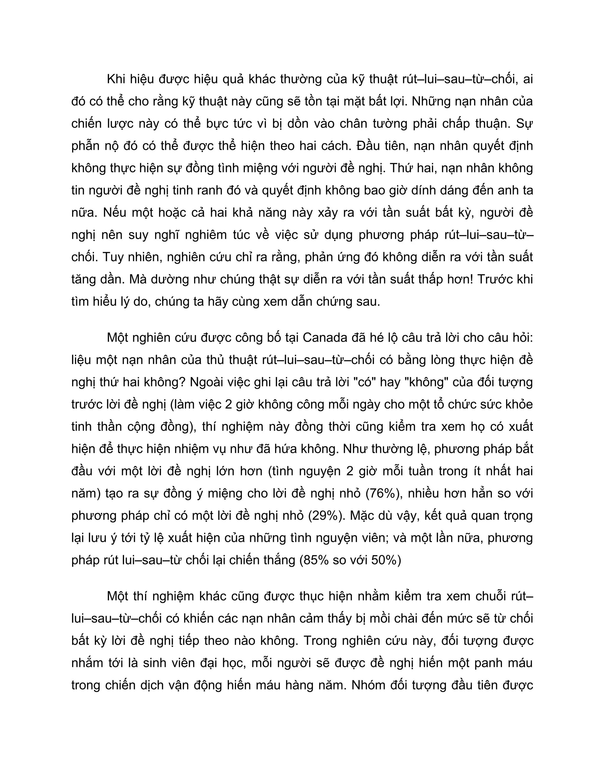 Khi hiệu được hiệu quả khác thường của kỹ thuật rút–lui–sau–từ–chối, ai
đó có thể cho rằng kỹ thuật này cũng sẽ tồn tại mặt bất lợi. Những nạn nhân của
chiến lược này có thể bực tức vì bị dồn vào chân tường phải chấp thuận. Sự
phẫn nộ đó có thể được thể hiện theo hai cách. Đầu tiên, nạn nhân quyết định
không thực hiện sự đồng tình miệng với người đề nghị. Thứ hai, nạn nhân không
tin người đề nghị tinh ranh đó và quyết định không bao giờ dính dáng đến anh ta
nữa. Nếu một hoặc cả hai khả năng này xảy ra với tần suất bất kỳ, người đề
nghị nên suy nghĩ nghiêm túc về việc sử dụng phương pháp rút–lui–sau–từ–
chối. Tuy nhiên, nghiên cứu chỉ ra rằng, phản ứng đó không diễn ra với tần suất
tăng dần. Mà dường như chúng thật sự diễn ra với tần suất thấp hơn! Trước khi
tìm hiểu lý do, chúng ta hãy cùng xem dẫn chứng sau.

      Một nghiên cứu được công bố tại Canada đã hé lộ câu trả lời cho câu hỏi:
liệu một nạn nhân của thủ thuật rút–lui–sau–từ–chối có bằng lòng thực hiện đề
nghị thứ hai không? Ngoài việc ghi lại câu trả lời "có" hay "không" của đối tượng
trước lời đề nghị (làm việc 2 giờ không công mỗi ngày cho một tổ chức sức khỏe
tinh thần cộng đồng), thí nghiệm này đồng thời cũng kiểm tra xem họ có xuất
hiện để thực hiện nhiệm vụ như đã hứa không. Như thường lệ, phương pháp bắt
đầu với một lời đề nghị lớn hơn (tình nguyện 2 giờ mỗi tuần trong ít nhất hai
năm) tạo ra sự đồng ý miệng cho lời đề nghị nhỏ (76%), nhiều hơn hẳn so với
phương pháp chỉ có một lời đề nghị nhỏ (29%). Mặc dù vậy, kết quả quan trọng
lại lưu ý tới tỷ lệ xuất hiện của những tình nguyện viên; và một lần nữa, phương
pháp rút lui–sau–từ chối lại chiến thắng (85% so với 50%)

      Một thí nghiệm khác cũng được thục hiện nhằm kiểm tra xem chuỗi rút–
lui–sau–từ–chối có khiến các nạn nhân cảm thấy bị mồi chài đến mức sẽ từ chối
bất kỳ lời đề nghị tiếp theo nào không. Trong nghiên cứu này, đối tượng được
nhắm tới là sinh viên đại học, mỗi người sẽ được đề nghị hiến một panh máu
trong chiến dịch vận động hiến máu hàng năm. Nhóm đối tượng đầu tiên được
 