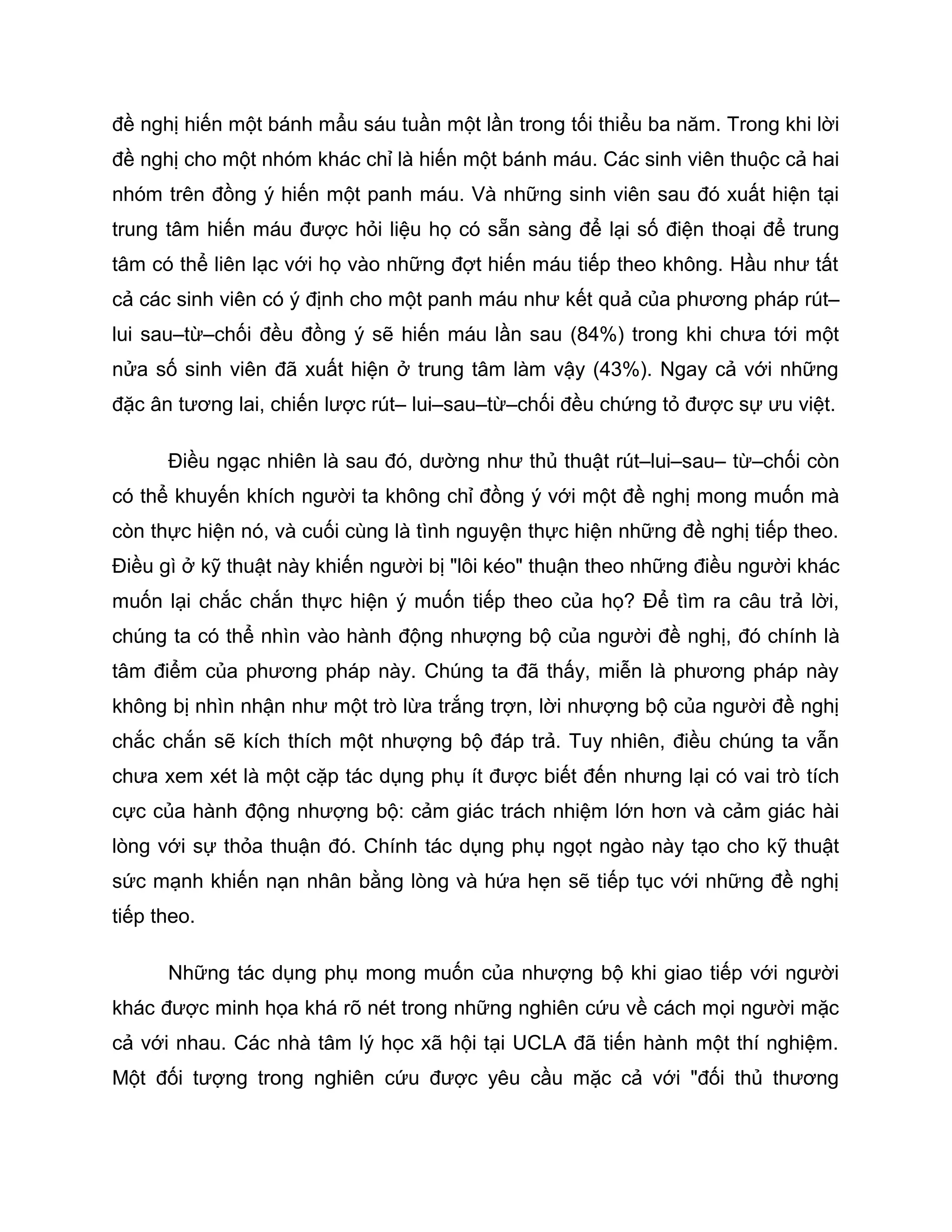 đề nghị hiến một bánh mẩu sáu tuần một lần trong tối thiểu ba năm. Trong khi lời
đề nghị cho một nhóm khác chỉ là hiến một bánh máu. Các sinh viên thuộc cả hai
nhóm trên đồng ý hiến một panh máu. Và những sinh viên sau đó xuất hiện tại
trung tâm hiến máu được hỏi liệu họ có sẵn sàng để lại số điện thoại để trung
tâm có thể liên lạc với họ vào những đợt hiến máu tiếp theo không. Hầu như tất
cả các sinh viên có ý định cho một panh máu như kết quả của phương pháp rút–
lui sau–từ–chối đều đồng ý sẽ hiến máu lần sau (84%) trong khi chưa tới một
nửa số sinh viên đã xuất hiện ở trung tâm làm vậy (43%). Ngay cả với những
đặc ân tương lai, chiến lược rút– lui–sau–từ–chối đều chứng tỏ được sự ưu việt.

      Điều ngạc nhiên là sau đó, dường như thủ thuật rút–lui–sau– từ–chối còn
có thể khuyến khích người ta không chỉ đồng ý với một đề nghị mong muốn mà
còn thực hiện nó, và cuối cùng là tình nguyện thực hiện những đề nghị tiếp theo.
Điều gì ở kỹ thuật này khiến người bị "lôi kéo" thuận theo những điều người khác
muốn lại chắc chắn thực hiện ý muốn tiếp theo của họ? Để tìm ra câu trả lời,
chúng ta có thể nhìn vào hành động nhượng bộ của người đề nghị, đó chính là
tâm điểm của phương pháp này. Chúng ta đã thấy, miễn là phương pháp này
không bị nhìn nhận như một trò lừa trắng trợn, lời nhượng bộ của người đề nghị
chắc chắn sẽ kích thích một nhượng bộ đáp trả. Tuy nhiên, điều chúng ta vẫn
chưa xem xét là một cặp tác dụng phụ ít được biết đến nhưng lại có vai trò tích
cực của hành động nhượng bộ: cảm giác trách nhiệm lớn hơn và cảm giác hài
lòng với sự thỏa thuận đó. Chính tác dụng phụ ngọt ngào này tạo cho kỹ thuật
sức mạnh khiến nạn nhân bằng lòng và hứa hẹn sẽ tiếp tục với những đề nghị
tiếp theo.

      Những tác dụng phụ mong muốn của nhượng bộ khi giao tiếp với người
khác được minh họa khá rõ nét trong những nghiên cứu về cách mọi người mặc
cả với nhau. Các nhà tâm lý học xã hội tại UCLA đã tiến hành một thí nghiệm.
Một đối tượng trong nghiên cứu được yêu cầu mặc cả với "đối thủ thương
 