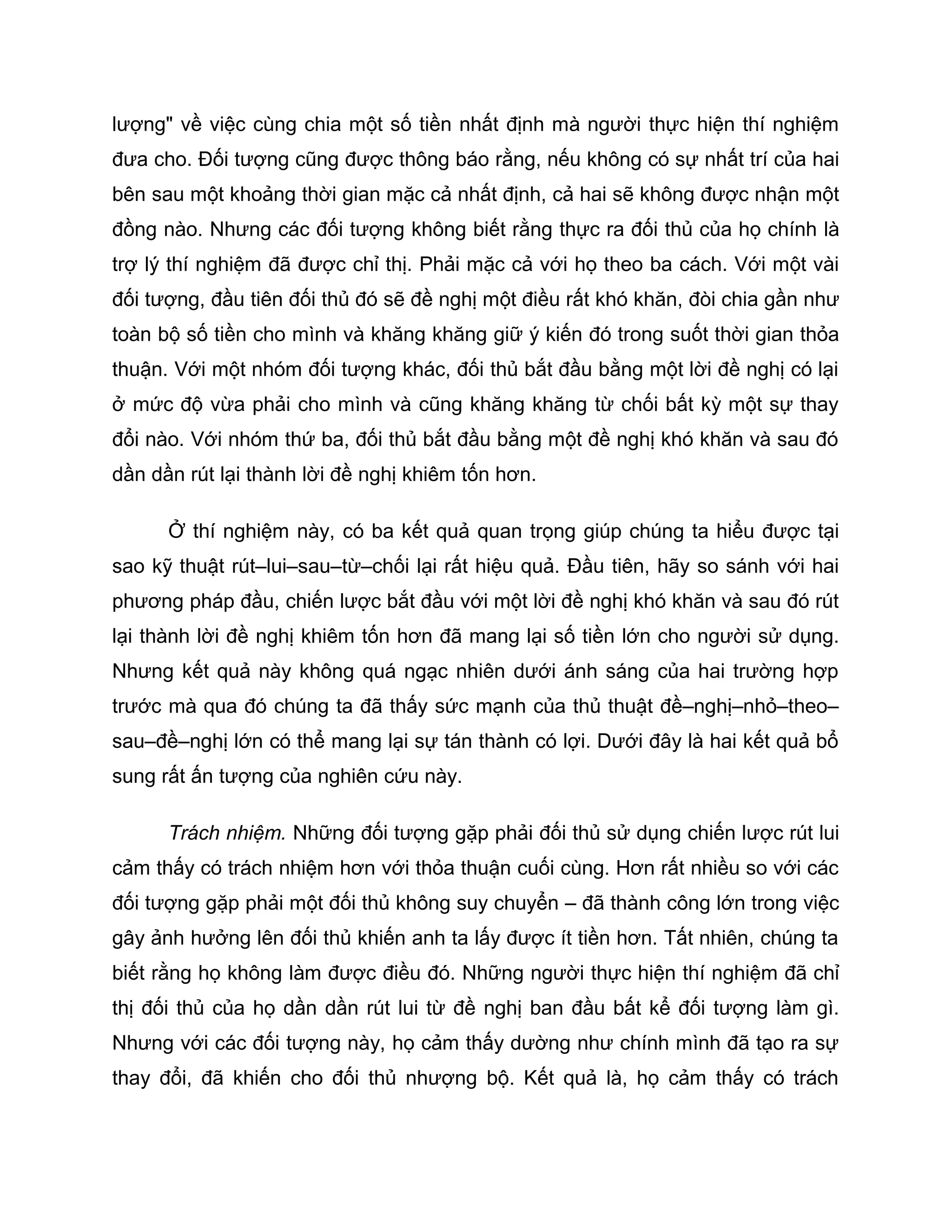 lượng" về việc cùng chia một số tiền nhất định mà người thực hiện thí nghiệm
đưa cho. Đối tượng cũng được thông báo rằng, nếu không có sự nhất trí của hai
bên sau một khoảng thời gian mặc cả nhất định, cả hai sẽ không được nhận một
đồng nào. Nhưng các đối tượng không biết rằng thực ra đối thủ của họ chính là
trợ lý thí nghiệm đã được chỉ thị. Phải mặc cả với họ theo ba cách. Với một vài
đối tượng, đầu tiên đối thủ đó sẽ đề nghị một điều rất khó khăn, đòi chia gần như
toàn bộ số tiền cho mình và khăng khăng giữ ý kiến đó trong suốt thời gian thỏa
thuận. Với một nhóm đối tượng khác, đối thủ bắt đầu bằng một lời đề nghị có lại
ở mức độ vừa phải cho mình và cũng khăng khăng từ chối bất kỳ một sự thay
đổi nào. Với nhóm thứ ba, đối thủ bắt đầu bằng một đề nghị khó khăn và sau đó
dần dần rút lại thành lời đề nghị khiêm tốn hơn.

      Ở thí nghiệm này, có ba kết quả quan trọng giúp chúng ta hiểu được tại
sao kỹ thuật rút–lui–sau–từ–chối lại rất hiệu quả. Đầu tiên, hãy so sánh với hai
phương pháp đầu, chiến lược bắt đầu với một lời đề nghị khó khăn và sau đó rút
lại thành lời đề nghị khiêm tốn hơn đã mang lại số tiền lớn cho người sử dụng.
Nhưng kết quả này không quá ngạc nhiên dưới ánh sáng của hai trường hợp
trước mà qua đó chúng ta đã thấy sức mạnh của thủ thuật đề–nghị–nhỏ–theo–
sau–đề–nghị lớn có thể mang lại sự tán thành có lợi. Dưới đây là hai kết quả bổ
sung rất ấn tượng của nghiên cứu này.

      Trách nhiệm. Những đối tượng gặp phải đối thủ sử dụng chiến lược rút lui
cảm thấy có trách nhiệm hơn với thỏa thuận cuối cùng. Hơn rất nhiều so với các
đối tượng gặp phải một đối thủ không suy chuyển – đã thành công lớn trong việc
gây ảnh hưởng lên đối thủ khiến anh ta lấy được ít tiền hơn. Tất nhiên, chúng ta
biết rằng họ không làm được điều đó. Những người thực hiện thí nghiệm đã chỉ
thị đối thủ của họ dần dần rút lui từ đề nghị ban đầu bất kể đối tượng làm gì.
Nhưng với các đối tượng này, họ cảm thấy dường như chính mình đã tạo ra sự
thay đổi, đã khiến cho đối thủ nhượng bộ. Kết quả là, họ cảm thấy có trách
 