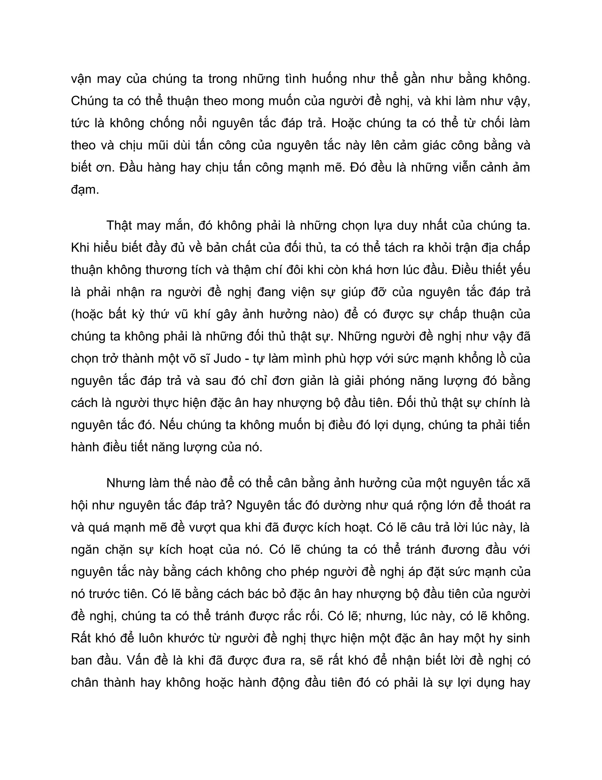 vận may của chúng ta trong những tình huống như thể gần như bằng không.
Chúng ta có thể thuận theo mong muốn của người đề nghị, và khi làm như vậy,
tức là không chống nổi nguyên tắc đáp trả. Hoặc chúng ta có thể từ chối làm
theo và chịu mũi dùi tấn công của nguyên tắc này lên cảm giác công bằng và
biết ơn. Đầu hàng hay chịu tấn công mạnh mẽ. Đó đều là những viễn cảnh ảm
đạm.

       Thật may mắn, đó không phải là những chọn lựa duy nhất của chúng ta.
Khi hiểu biết đầy đủ về bản chất của đối thủ, ta có thể tách ra khỏi trận địa chấp
thuận không thương tích và thậm chí đôi khi còn khá hơn lúc đầu. Điều thiết yếu
là phải nhận ra người đề nghị đang viện sự giúp đỡ của nguyên tắc đáp trả
(hoặc bất kỳ thứ vũ khí gây ảnh hưởng nào) để có được sự chấp thuận của
chúng ta không phải là những đối thủ thật sự. Những người đề nghị như vậy đã
chọn trở thành một võ sĩ Judo - tự làm mình phù hợp với sức mạnh khổng lồ của
nguyên tắc đáp trả và sau đó chỉ đơn giản là giải phóng năng lượng đó bằng
cách là người thực hiện đặc ân hay nhượng bộ đầu tiên. Đối thủ thật sự chính là
nguyên tắc đó. Nếu chúng ta không muốn bị điều đó lợi dụng, chúng ta phải tiến
hành điều tiết năng lượng của nó.

       Nhưng làm thế nào để có thể cân bằng ảnh hưởng của một nguyên tắc xã
hội như nguyên tắc đáp trả? Nguyên tắc đó dường như quá rộng lớn để thoát ra
và quá mạnh mẽ đề vượt qua khi đã được kích hoạt. Có lẽ câu trả lời lúc này, là
ngăn chặn sự kích hoạt của nó. Có lẽ chúng ta có thể tránh đương đầu với
nguyên tắc này bằng cách không cho phép người đề nghị áp đặt sức mạnh của
nó trước tiên. Có lẽ bằng cách bác bỏ đặc ân hay nhượng bộ đầu tiên của người
đề nghị, chúng ta có thể tránh được rắc rối. Có lẽ; nhưng, lúc này, có lẽ không.
Rất khó để luôn khước từ người đề nghị thực hiện một đặc ân hay một hy sinh
ban đầu. Vấn đề là khi đã được đưa ra, sẽ rất khó để nhận biết lời đề nghị có
chân thành hay không hoặc hành động đầu tiên đó có phải là sự lợi dụng hay
 