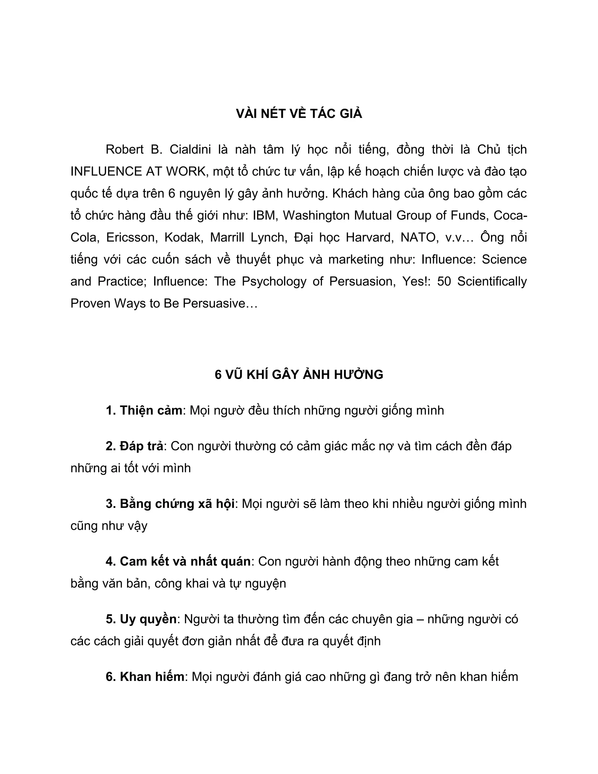 VÀI NÉT VỀ TÁC GIẢ

      Robert B. Cialdini là nàh tâm lý học nổi tiếng, đồng thời là Chủ tịch
INFLUENCE AT WORK, một tổ chức tư vấn, lập kế hoạch chiến lược và đào tạo
quốc tế dựa trên 6 nguyên lý gây ảnh hưởng. Khách hàng của ông bao gồm các
tổ chức hàng đầu thế giới như: IBM, Washington Mutual Group of Funds, Coca-
Cola, Ericsson, Kodak, Marrill Lynch, Đại học Harvard, NATO, v.v… Ông nổi
tiếng với các cuốn sách về thuyết phục và marketing như: Influence: Science
and Practice; Influence: The Psychology of Persuasion, Yes!: 50 Scientifically
Proven Ways to Be Persuasive…




                         6 VŨ KHÍ GÂY ẢNH HƯỞNG

      1. Thiện cảm: Mọi ngườ đều thích những người giống mình

      2. Đáp trả: Con người thường có cảm giác mắc nợ và tìm cách đền đáp
những ai tốt với mình

      3. Bằng chứng xã hội: Mọi người sẽ làm theo khi nhiều người giống mình
cũng như vậy

      4. Cam kết và nhất quán: Con người hành động theo những cam kết
bằng văn bản, công khai và tự nguyện

      5. Uy quyền: Người ta thường tìm đến các chuyên gia – những người có
các cách giải quyết đơn giản nhất để đưa ra quyết định

      6. Khan hiếm: Mọi người đánh giá cao những gì đang trở nên khan hiếm
 