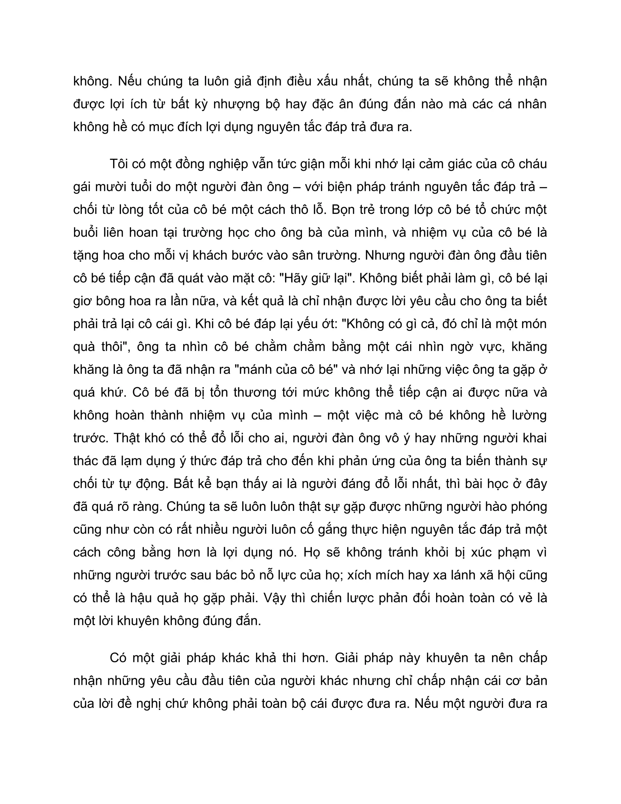 không. Nếu chúng ta luôn giả định điều xấu nhất, chúng ta sẽ không thể nhận
được lợi ích từ bất kỳ nhượng bộ hay đặc ân đúng đắn nào mà các cá nhân
không hề có mục đích lợi dụng nguyên tắc đáp trả đưa ra.

      Tôi có một đồng nghiệp vẫn tức giận mỗi khi nhớ lại cảm giác của cô cháu
gái mười tuổi do một người đàn ông – với biện pháp tránh nguyên tắc đáp trả –
chối từ lòng tốt của cô bé một cách thô lỗ. Bọn trẻ trong lớp cô bé tổ chức một
buổi liên hoan tại trường học cho ông bà của mình, và nhiệm vụ của cô bé là
tặng hoa cho mỗi vị khách bước vào sân trường. Nhưng người đàn ông đầu tiên
cô bé tiếp cận đã quát vào mặt cô: "Hãy giữ lại". Không biết phải làm gì, cô bé lại
giơ bông hoa ra lần nữa, và kết quả là chỉ nhận được lời yêu cầu cho ông ta biết
phải trả lại cô cái gì. Khi cô bé đáp lại yếu ớt: "Không có gì cả, đó chỉ là một món
quà thôi", ông ta nhìn cô bé chằm chằm bằng một cái nhìn ngờ vực, khăng
khăng là ông ta đã nhận ra "mánh của cô bé" và nhớ lại những việc ông ta gặp ở
quá khứ. Cô bé đã bị tổn thương tới mức không thể tiếp cận ai được nữa và
không hoàn thành nhiệm vụ của mình – một việc mà cô bé không hề lường
trước. Thật khó có thể đổ lỗi cho ai, người đàn ông vô ý hay những người khai
thác đã lạm dụng ý thức đáp trả cho đến khi phản ứng của ông ta biến thành sự
chối từ tự động. Bất kể bạn thấy ai là người đáng đổ lỗi nhất, thì bài học ở đây
đã quá rõ ràng. Chúng ta sẽ luôn luôn thật sự gặp được những người hào phóng
cũng như còn có rất nhiều người luôn cố gắng thực hiện nguyên tắc đáp trả một
cách công bằng hơn là lợi dụng nó. Họ sẽ không tránh khỏi bị xúc phạm vì
những người trước sau bác bỏ nỗ lực của họ; xích mích hay xa lánh xã hội cũng
có thể là hậu quả họ gặp phải. Vậy thì chiến lược phản đối hoàn toàn có vẻ là
một lời khuyên không đúng đắn.

      Có một giải pháp khác khả thi hơn. Giải pháp này khuyên ta nên chấp
nhận những yêu cầu đầu tiên của người khác nhưng chỉ chấp nhận cái cơ bản
của lời đề nghị chứ không phải toàn bộ cái được đưa ra. Nếu một người đưa ra
 