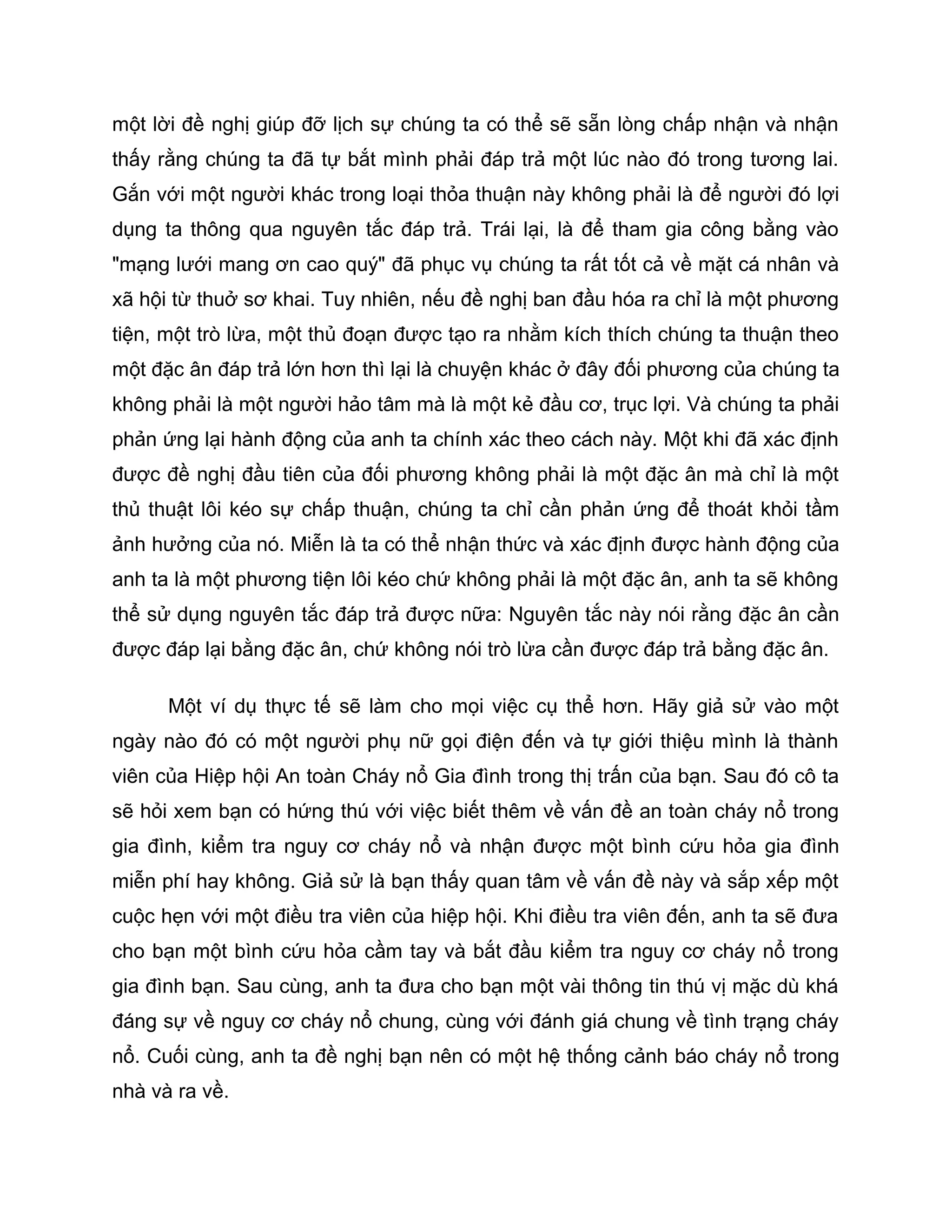 một lời đề nghị giúp đỡ lịch sự chúng ta có thể sẽ sẵn lòng chấp nhận và nhận
thấy rằng chúng ta đã tự bắt mình phải đáp trả một lúc nào đó trong tương lai.
Gắn với một người khác trong loại thỏa thuận này không phải là để người đó lợi
dụng ta thông qua nguyên tắc đáp trả. Trái lại, là để tham gia công bằng vào
"mạng lưới mang ơn cao quý" đã phục vụ chúng ta rất tốt cả về mặt cá nhân và
xã hội từ thuở sơ khai. Tuy nhiên, nếu đề nghị ban đầu hóa ra chỉ là một phương
tiện, một trò lừa, một thủ đoạn được tạo ra nhằm kích thích chúng ta thuận theo
một đặc ân đáp trả lớn hơn thì lại là chuyện khác ở đây đối phương của chúng ta
không phải là một người hảo tâm mà là một kẻ đầu cơ, trục lợi. Và chúng ta phải
phản ứng lại hành động của anh ta chính xác theo cách này. Một khi đã xác định
được đề nghị đầu tiên của đối phương không phải là một đặc ân mà chỉ là một
thủ thuật lôi kéo sự chấp thuận, chúng ta chỉ cần phản ứng để thoát khỏi tầm
ảnh hưởng của nó. Miễn là ta có thể nhận thức và xác định được hành động của
anh ta là một phương tiện lôi kéo chứ không phải là một đặc ân, anh ta sẽ không
thể sử dụng nguyên tắc đáp trả được nữa: Nguyên tắc này nói rằng đặc ân cần
được đáp lại bằng đặc ân, chứ không nói trò lừa cần được đáp trả bằng đặc ân.

      Một ví dụ thực tế sẽ làm cho mọi việc cụ thể hơn. Hãy giả sử vào một
ngày nào đó có một người phụ nữ gọi điện đến và tự giới thiệu mình là thành
viên của Hiệp hội An toàn Cháy nổ Gia đình trong thị trấn của bạn. Sau đó cô ta
sẽ hỏi xem bạn có hứng thú với việc biết thêm về vấn đề an toàn cháy nổ trong
gia đình, kiểm tra nguy cơ cháy nổ và nhận được một bình cứu hỏa gia đình
miễn phí hay không. Giả sử là bạn thấy quan tâm về vấn đề này và sắp xếp một
cuộc hẹn với một điều tra viên của hiệp hội. Khi điều tra viên đến, anh ta sẽ đưa
cho bạn một bình cứu hỏa cầm tay và bắt đầu kiểm tra nguy cơ cháy nổ trong
gia đình bạn. Sau cùng, anh ta đưa cho bạn một vài thông tin thú vị mặc dù khá
đáng sự về nguy cơ cháy nổ chung, cùng với đánh giá chung về tình trạng cháy
nổ. Cuối cùng, anh ta đề nghị bạn nên có một hệ thống cảnh báo cháy nổ trong
nhà và ra về.
 