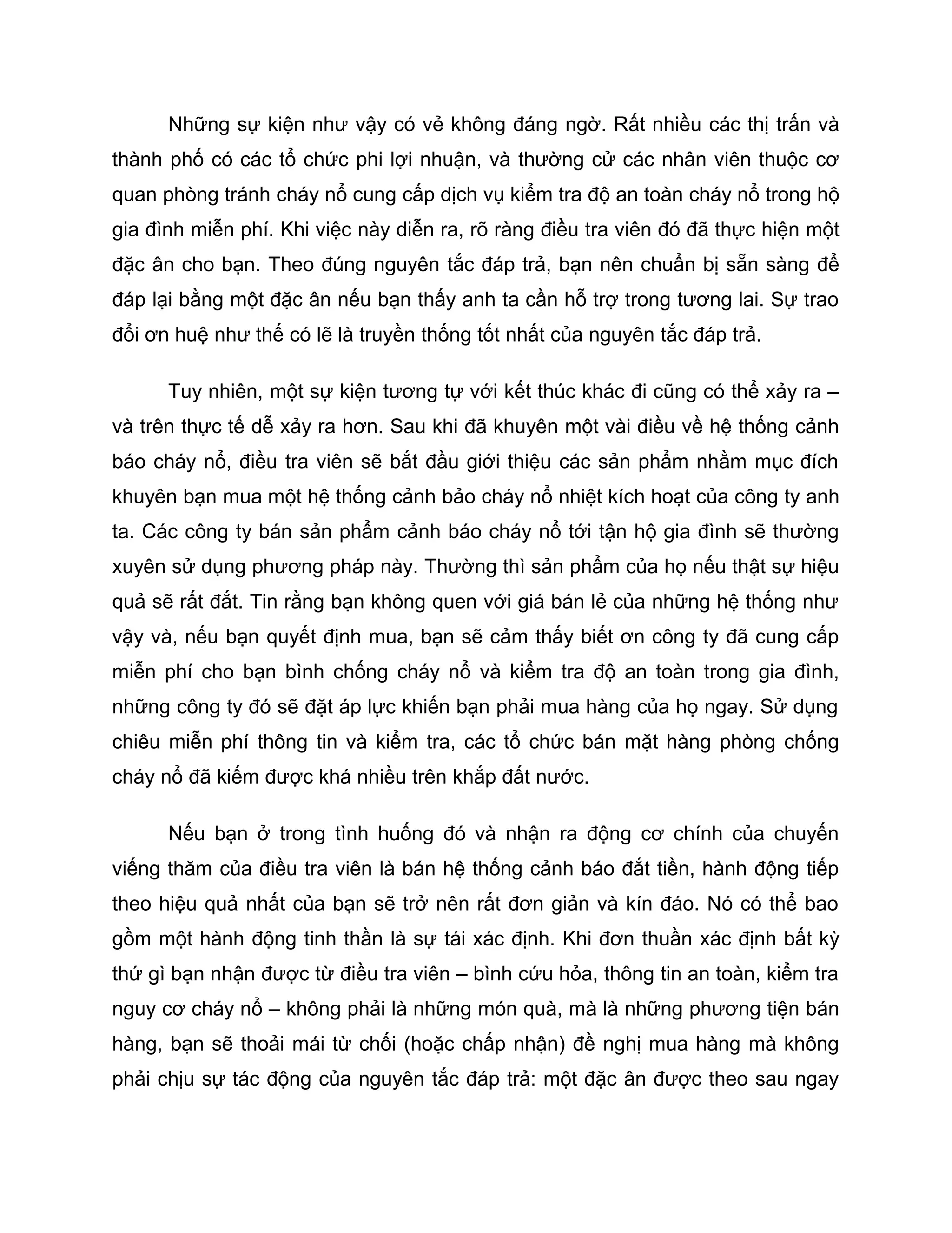 Những sự kiện như vậy có vẻ không đáng ngờ. Rất nhiều các thị trấn và
thành phố có các tổ chức phi lợi nhuận, và thường cử các nhân viên thuộc cơ
quan phòng tránh cháy nổ cung cấp dịch vụ kiểm tra độ an toàn cháy nổ trong hộ
gia đình miễn phí. Khi việc này diễn ra, rõ ràng điều tra viên đó đã thực hiện một
đặc ân cho bạn. Theo đúng nguyên tắc đáp trả, bạn nên chuẩn bị sẵn sàng để
đáp lại bằng một đặc ân nếu bạn thấy anh ta cần hỗ trợ trong tương lai. Sự trao
đổi ơn huệ như thế có lẽ là truyền thống tốt nhất của nguyên tắc đáp trả.

      Tuy nhiên, một sự kiện tương tự với kết thúc khác đi cũng có thể xảy ra –
và trên thực tế dễ xảy ra hơn. Sau khi đã khuyên một vài điều về hệ thống cảnh
báo cháy nổ, điều tra viên sẽ bắt đầu giới thiệu các sản phẩm nhằm mục đích
khuyên bạn mua một hệ thống cảnh bảo cháy nổ nhiệt kích hoạt của công ty anh
ta. Các công ty bán sản phẩm cảnh báo cháy nổ tới tận hộ gia đình sẽ thường
xuyên sử dụng phương pháp này. Thường thì sản phẩm của họ nếu thật sự hiệu
quả sẽ rất đắt. Tin rằng bạn không quen với giá bán lẻ của những hệ thống như
vậy và, nếu bạn quyết định mua, bạn sẽ cảm thấy biết ơn công ty đã cung cấp
miễn phí cho bạn bình chống cháy nổ và kiểm tra độ an toàn trong gia đình,
những công ty đó sẽ đặt áp lực khiến bạn phải mua hàng của họ ngay. Sử dụng
chiêu miễn phí thông tin và kiểm tra, các tổ chức bán mặt hàng phòng chống
cháy nổ đã kiếm được khá nhiều trên khắp đất nước.

      Nếu bạn ở trong tình huống đó và nhận ra động cơ chính của chuyến
viếng thăm của điều tra viên là bán hệ thống cảnh báo đắt tiền, hành động tiếp
theo hiệu quả nhất của bạn sẽ trở nên rất đơn giản và kín đáo. Nó có thể bao
gồm một hành động tinh thần là sự tái xác định. Khi đơn thuần xác định bất kỳ
thứ gì bạn nhận được từ điều tra viên – bình cứu hỏa, thông tin an toàn, kiểm tra
nguy cơ cháy nổ – không phải là những món quà, mà là những phương tiện bán
hàng, bạn sẽ thoải mái từ chối (hoặc chấp nhận) đề nghị mua hàng mà không
phải chịu sự tác động của nguyên tắc đáp trả: một đặc ân được theo sau ngay
 