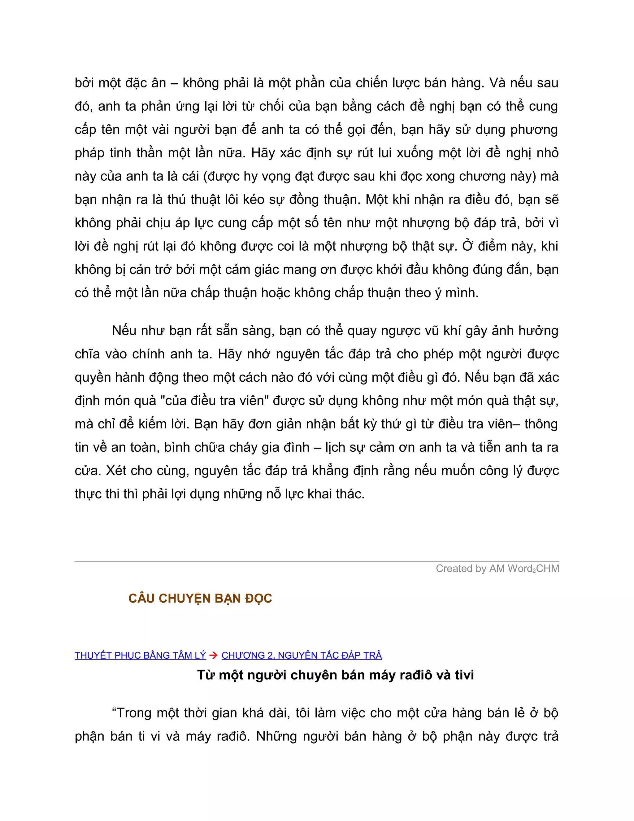 bởi một đặc ân – không phải là một phần của chiến lược bán hàng. Và nếu sau
đó, anh ta phản ứng lại lời từ chối của bạn bằng cách đề nghị bạn có thể cung
cấp tên một vài người bạn để anh ta có thể gọi đến, bạn hãy sử dụng phương
pháp tinh thần một lần nữa. Hãy xác định sự rút lui xuống một lời đề nghị nhỏ
này của anh ta là cái (được hy vọng đạt được sau khi đọc xong chương này) mà
bạn nhận ra là thú thuật lôi kéo sự đồng thuận. Một khi nhận ra điều đó, bạn sẽ
không phải chịu áp lực cung cấp một số tên như một nhượng bộ đáp trả, bởi vì
lời đề nghị rút lại đó không được coi là một nhượng bộ thật sự. Ở điểm này, khi
không bị cản trở bởi một cảm giác mang ơn được khởi đầu không đúng đắn, bạn
có thể một lần nữa chấp thuận hoặc không chấp thuận theo ý mình.

      Nếu như bạn rất sẵn sàng, bạn có thể quay ngược vũ khí gây ảnh hưởng
chĩa vào chính anh ta. Hãy nhớ nguyên tắc đáp trả cho phép một người được
quyền hành động theo một cách nào đó với cùng một điều gì đó. Nếu bạn đã xác
định món quà "của điều tra viên" được sử dụng không như một món quà thật sự,
mà chỉ để kiếm lời. Bạn hãy đơn giản nhận bất kỳ thứ gì từ điều tra viên– thông
tin về an toàn, bình chữa cháy gia đình – lịch sự cảm ơn anh ta và tiễn anh ta ra
cửa. Xét cho cùng, nguyên tắc đáp trả khẳng định rằng nếu muốn công lý được
thực thi thì phải lợi dụng những nỗ lực khai thác.




                                                            Created by AM Word2CHM

         CÂU CHUYỆN BẠN ĐỌC



THUYẾT PHỤC BẰNG TÂM LÝ  CHƯƠNG 2. NGUYÊN TẮC ĐÁP TRẢ

                     Từ một người chuyên bán máy rađiô và tivi

      “Trong một thời gian khá dài, tôi làm việc cho một cửa hàng bán lẻ ở bộ
phận bán ti vi và máy rađiô. Những người bán hàng ở bộ phận này được trả
 