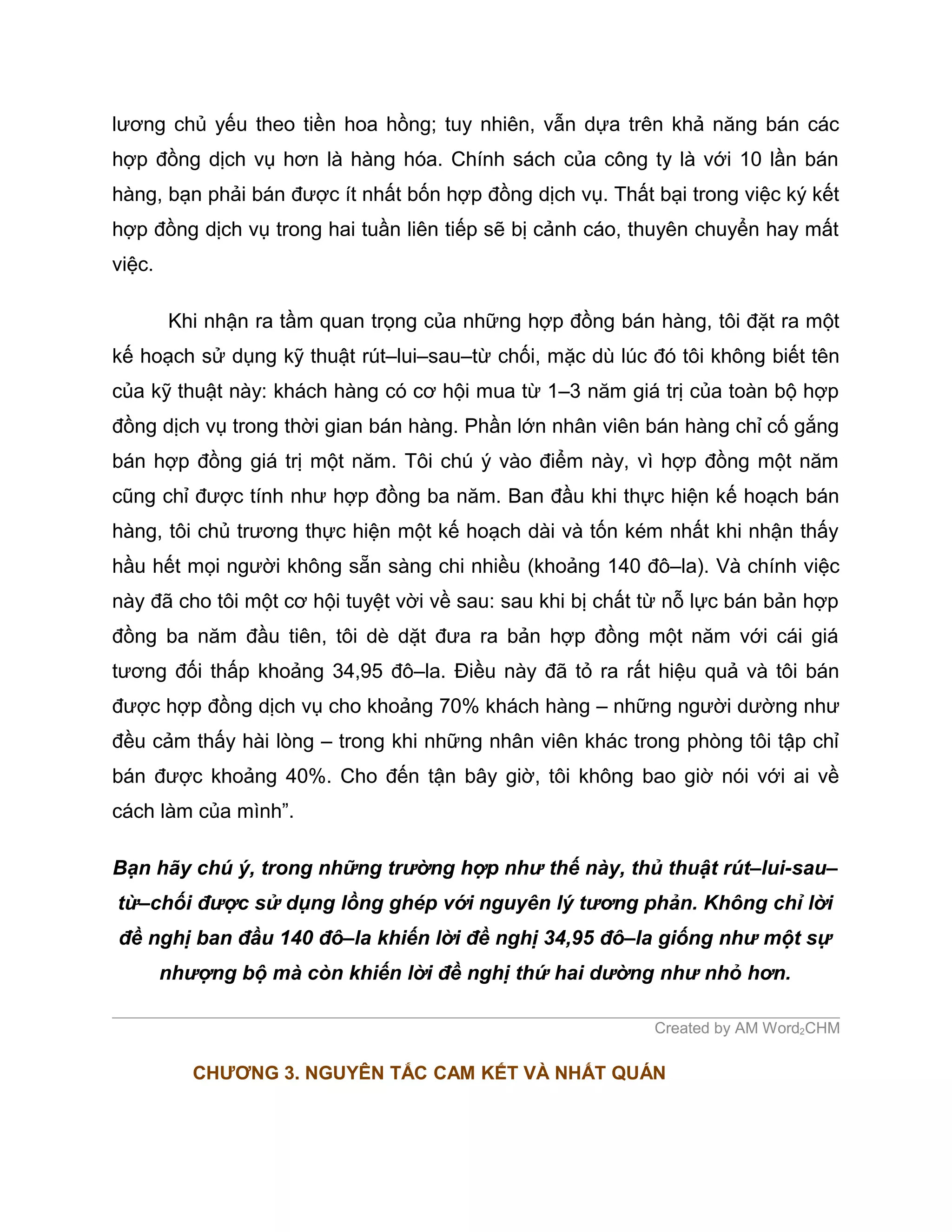 lương chủ yếu theo tiền hoa hồng; tuy nhiên, vẫn dựa trên khả năng bán các
hợp đồng dịch vụ hơn là hàng hóa. Chính sách của công ty là với 10 lần bán
hàng, bạn phải bán được ít nhất bốn hợp đồng dịch vụ. Thất bại trong việc ký kết
hợp đồng dịch vụ trong hai tuần liên tiếp sẽ bị cảnh cáo, thuyên chuyển hay mất
việc.

        Khi nhận ra tầm quan trọng của những hợp đồng bán hàng, tôi đặt ra một
kế hoạch sử dụng kỹ thuật rút–lui–sau–từ chối, mặc dù lúc đó tôi không biết tên
của kỹ thuật này: khách hàng có cơ hội mua từ 1–3 năm giá trị của toàn bộ hợp
đồng dịch vụ trong thời gian bán hàng. Phần lớn nhân viên bán hàng chỉ cố gắng
bán hợp đồng giá trị một năm. Tôi chú ý vào điểm này, vì hợp đồng một năm
cũng chỉ được tính như hợp đồng ba năm. Ban đầu khi thực hiện kế hoạch bán
hàng, tôi chủ trương thực hiện một kế hoạch dài và tốn kém nhất khi nhận thấy
hầu hết mọi người không sẵn sàng chi nhiều (khoảng 140 đô–la). Và chính việc
này đã cho tôi một cơ hội tuyệt vời về sau: sau khi bị chất từ nỗ lực bán bản hợp
đồng ba năm đầu tiên, tôi dè dặt đưa ra bản hợp đồng một năm với cái giá
tương đối thấp khoảng 34,95 đô–la. Điều này đã tỏ ra rất hiệu quả và tôi bán
được hợp đồng dịch vụ cho khoảng 70% khách hàng – những người dường như
đều cảm thấy hài lòng – trong khi những nhân viên khác trong phòng tôi tập chỉ
bán được khoảng 40%. Cho đến tận bây giờ, tôi không bao giờ nói với ai về
cách làm của mình”.

Bạn hãy chú ý, trong những trường hợp như thế này, thủ thuật rút–lui-sau–
từ–chối được sử dụng lồng ghép với nguyên lý tương phản. Không chỉ lời
đề nghị ban đầu 140 đô–la khiến lời đề nghị 34,95 đô–la giống như một sự
        nhượng bộ mà còn khiến lời đề nghị thứ hai dường như nhỏ hơn.

                                                            Created by AM Word2CHM

           CHƯƠNG 3. NGUYÊN TẮC CAM KẾT VÀ NHẤT QUÁN
 