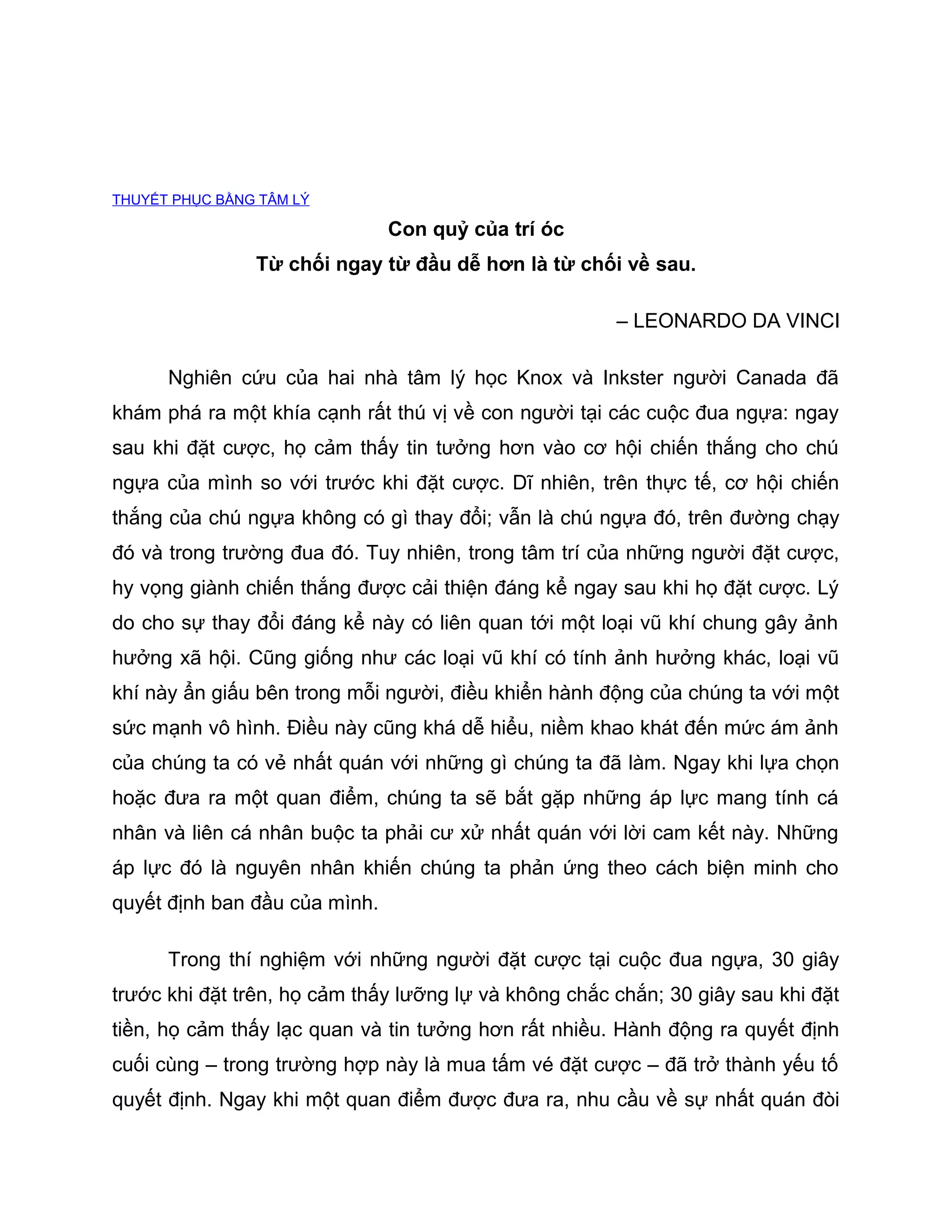 THUYẾT PHỤC BẰNG TÂM LÝ

                               Con quỷ của trí óc
                Từ chối ngay từ đầu dễ hơn là từ chối về sau.

                                                       – LEONARDO DA VINCI

      Nghiên cứu của hai nhà tâm lý học Knox và Inkster người Canada đã
khám phá ra một khía cạnh rất thú vị về con người tại các cuộc đua ngựa: ngay
sau khi đặt cược, họ cảm thấy tin tưởng hơn vào cơ hội chiến thắng cho chú
ngựa của mình so với trước khi đặt cược. Dĩ nhiên, trên thực tế, cơ hội chiến
thắng của chú ngựa không có gì thay đổi; vẫn là chú ngựa đó, trên đường chạy
đó và trong trường đua đó. Tuy nhiên, trong tâm trí của những người đặt cược,
hy vọng giành chiến thắng được cải thiện đáng kể ngay sau khi họ đặt cược. Lý
do cho sự thay đổi đáng kể này có liên quan tới một loại vũ khí chung gây ảnh
hưởng xã hội. Cũng giống như các loại vũ khí có tính ảnh hưởng khác, loại vũ
khí này ẩn giấu bên trong mỗi người, điều khiển hành động của chúng ta với một
sức mạnh vô hình. Điều này cũng khá dễ hiểu, niềm khao khát đến mức ám ảnh
của chúng ta có vẻ nhất quán với những gì chúng ta đã làm. Ngay khi lựa chọn
hoặc đưa ra một quan điểm, chúng ta sẽ bắt gặp những áp lực mang tính cá
nhân và liên cá nhân buộc ta phải cư xử nhất quán với lời cam kết này. Những
áp lực đó là nguyên nhân khiến chúng ta phản ứng theo cách biện minh cho
quyết định ban đầu của mình.

      Trong thí nghiệm với những người đặt cược tại cuộc đua ngựa, 30 giây
trước khi đặt trên, họ cảm thấy lưỡng lự và không chắc chắn; 30 giây sau khi đặt
tiền, họ cảm thấy lạc quan và tin tưởng hơn rất nhiều. Hành động ra quyết định
cuối cùng – trong trường hợp này là mua tấm vé đặt cược – đã trở thành yếu tố
quyết định. Ngay khi một quan điểm được đưa ra, nhu cầu về sự nhất quán đòi
 