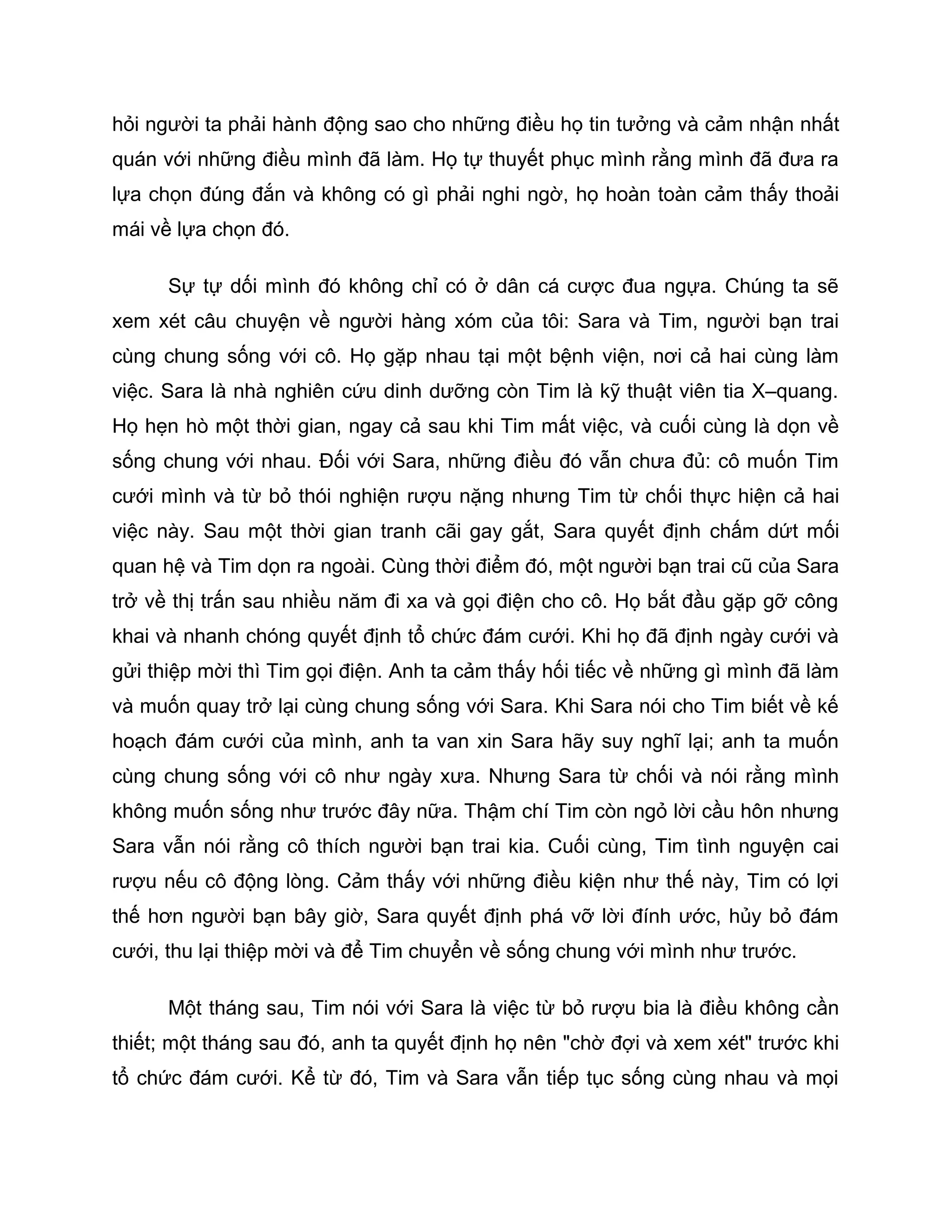 hỏi người ta phải hành động sao cho những điều họ tin tưởng và cảm nhận nhất
quán với những điều mình đã làm. Họ tự thuyết phục mình rằng mình đã đưa ra
lựa chọn đúng đắn và không có gì phải nghi ngờ, họ hoàn toàn cảm thấy thoải
mái về lựa chọn đó.

      Sự tự dối mình đó không chỉ có ở dân cá cược đua ngựa. Chúng ta sẽ
xem xét câu chuyện về người hàng xóm của tôi: Sara và Tim, người bạn trai
cùng chung sống với cô. Họ gặp nhau tại một bệnh viện, nơi cả hai cùng làm
việc. Sara là nhà nghiên cứu dinh dưỡng còn Tim là kỹ thuật viên tia X–quang.
Họ hẹn hò một thời gian, ngay cả sau khi Tim mất việc, và cuối cùng là dọn về
sống chung với nhau. Đối với Sara, những điều đó vẫn chưa đủ: cô muốn Tim
cưới mình và từ bỏ thói nghiện rượu nặng nhưng Tim từ chối thực hiện cả hai
việc này. Sau một thời gian tranh cãi gay gắt, Sara quyết định chấm dứt mối
quan hệ và Tim dọn ra ngoài. Cùng thời điểm đó, một người bạn trai cũ của Sara
trở về thị trấn sau nhiều năm đi xa và gọi điện cho cô. Họ bắt đầu gặp gỡ công
khai và nhanh chóng quyết định tổ chức đám cưới. Khi họ đã định ngày cưới và
gửi thiệp mời thì Tim gọi điện. Anh ta cảm thấy hối tiếc về những gì mình đã làm
và muốn quay trở lại cùng chung sống với Sara. Khi Sara nói cho Tim biết về kế
hoạch đám cưới của mình, anh ta van xin Sara hãy suy nghĩ lại; anh ta muốn
cùng chung sống với cô như ngày xưa. Nhưng Sara từ chối và nói rằng mình
không muốn sống như trước đây nữa. Thậm chí Tim còn ngỏ lời cầu hôn nhưng
Sara vẫn nói rằng cô thích người bạn trai kia. Cuối cùng, Tim tình nguyện cai
rượu nếu cô động lòng. Cảm thấy với những điều kiện như thế này, Tim có lợi
thế hơn người bạn bây giờ, Sara quyết định phá vỡ lời đính ước, hủy bỏ đám
cưới, thu lại thiệp mời và để Tim chuyển về sống chung với mình như trước.

      Một tháng sau, Tim nói với Sara là việc từ bỏ rượu bia là điều không cần
thiết; một tháng sau đó, anh ta quyết định họ nên "chờ đợi và xem xét" trước khi
tổ chức đám cưới. Kể từ đó, Tim và Sara vẫn tiếp tục sống cùng nhau và mọi
 
