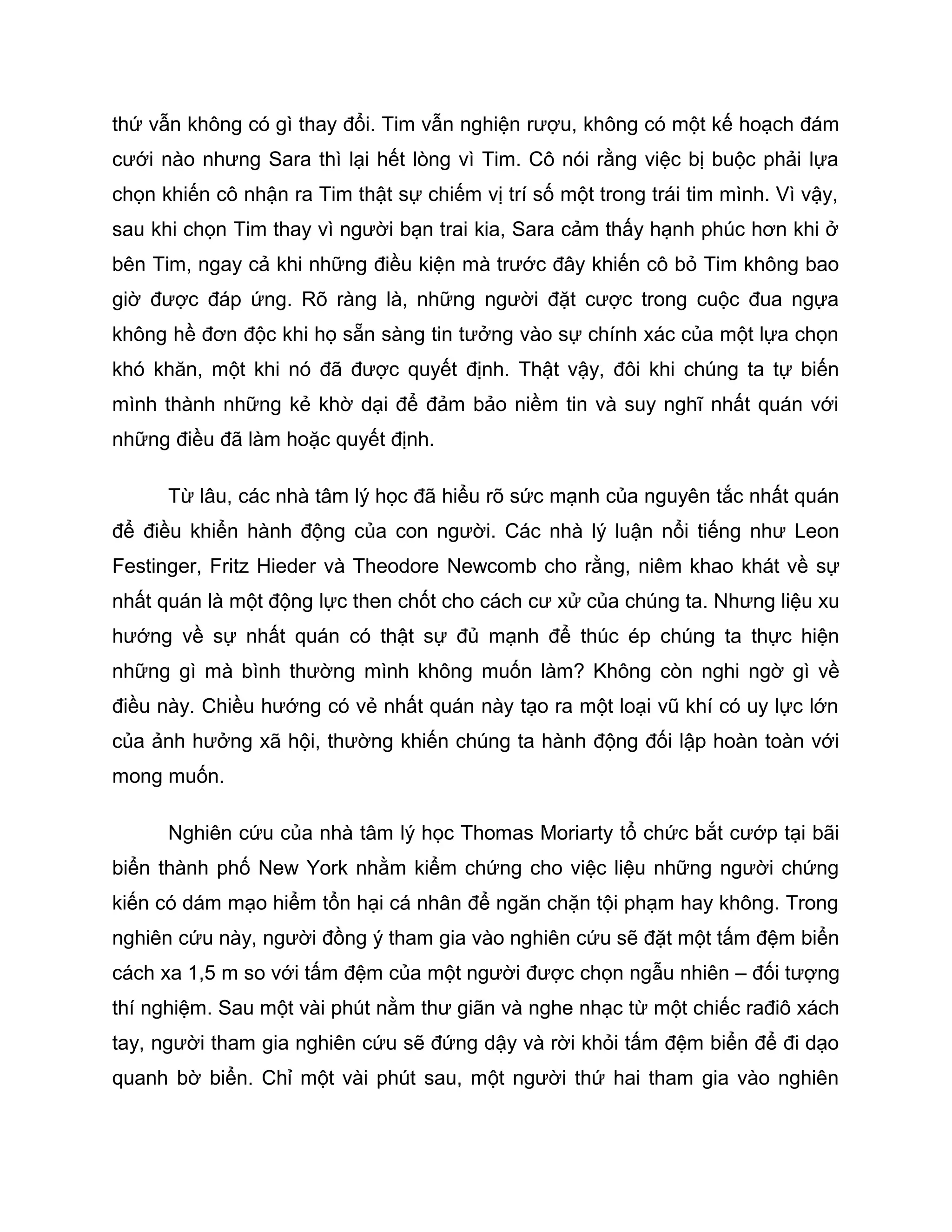 thứ vẫn không có gì thay đổi. Tim vẫn nghiện rượu, không có một kế hoạch đám
cưới nào nhưng Sara thì lại hết lòng vì Tim. Cô nói rằng việc bị buộc phải lựa
chọn khiến cô nhận ra Tim thật sự chiếm vị trí số một trong trái tim mình. Vì vậy,
sau khi chọn Tim thay vì người bạn trai kia, Sara cảm thấy hạnh phúc hơn khi ở
bên Tim, ngay cả khi những điều kiện mà trước đây khiến cô bỏ Tim không bao
giờ được đáp ứng. Rõ ràng là, những người đặt cược trong cuộc đua ngựa
không hề đơn độc khi họ sẵn sàng tin tưởng vào sự chính xác của một lựa chọn
khó khăn, một khi nó đã được quyết định. Thật vậy, đôi khi chúng ta tự biến
mình thành những kẻ khờ dại để đảm bảo niềm tin và suy nghĩ nhất quán với
những điều đã làm hoặc quyết định.

      Từ lâu, các nhà tâm lý học đã hiểu rõ sức mạnh của nguyên tắc nhất quán
để điều khiển hành động của con người. Các nhà lý luận nổi tiếng như Leon
Festinger, Fritz Hieder và Theodore Newcomb cho rằng, niêm khao khát về sự
nhất quán là một động lực then chốt cho cách cư xử của chúng ta. Nhưng liệu xu
hướng về sự nhất quán có thật sự đủ mạnh để thúc ép chúng ta thực hiện
những gì mà bình thường mình không muốn làm? Không còn nghi ngờ gì về
điều này. Chiều hướng có vẻ nhất quán này tạo ra một loại vũ khí có uy lực lớn
của ảnh hưởng xã hội, thường khiến chúng ta hành động đối lập hoàn toàn với
mong muốn.

      Nghiên cứu của nhà tâm lý học Thomas Moriarty tổ chức bắt cướp tại bãi
biển thành phố New York nhằm kiểm chứng cho việc liệu những người chứng
kiến có dám mạo hiểm tổn hại cá nhân để ngăn chặn tội phạm hay không. Trong
nghiên cứu này, người đồng ý tham gia vào nghiên cứu sẽ đặt một tấm đệm biển
cách xa 1,5 m so với tấm đệm của một người được chọn ngẫu nhiên – đối tượng
thí nghiệm. Sau một vài phút nằm thư giãn và nghe nhạc từ một chiếc rađiô xách
tay, người tham gia nghiên cứu sẽ đứng dậy và rời khỏi tấm đệm biển để đi dạo
quanh bờ biển. Chỉ một vài phút sau, một người thứ hai tham gia vào nghiên
 