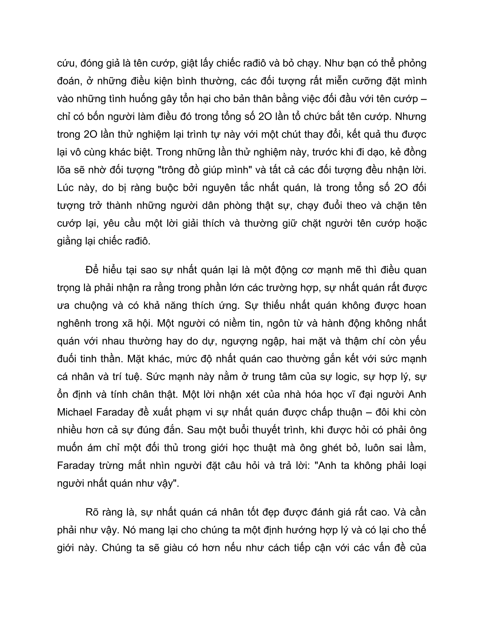 cứu, đóng giả là tên cướp, giật lấy chiếc rađiô và bỏ chạy. Như bạn có thể phỏng
đoán, ở những điều kiện bình thường, các đối tượng rất miễn cưỡng đặt mình
vào những tình huống gây tổn hại cho bản thân bằng việc đối đầu với tên cướp –
chỉ có bốn người làm điều đó trong tổng số 2O lần tổ chức bắt tên cướp. Nhưng
trong 2O lần thử nghiệm lại trình tự này với một chút thay đổi, kết quả thu được
lại vô cùng khác biệt. Trong những lần thử nghiệm này, trước khi đi dạo, kẻ đồng
lõa sẽ nhờ đối tượng "trông đồ giúp mình" và tất cả các đối tượng đều nhận lời.
Lúc này, do bị ràng buộc bởi nguyên tắc nhất quán, là trong tổng số 2O đối
tượng trở thành những người dân phòng thật sự, chạy đuổi theo và chặn tên
cướp lại, yêu cầu một lời giải thích và thường giữ chặt người tên cướp hoặc
giằng lại chiếc rađiô.

      Để hiểu tại sao sự nhất quán lại là một động cơ mạnh mẽ thì điều quan
trọng là phải nhận ra rằng trong phần lớn các trường hợp, sự nhất quán rất được
ưa chuộng và có khả năng thích ứng. Sự thiếu nhất quán không được hoan
nghênh trong xã hội. Một người có niềm tin, ngôn từ và hành động không nhất
quán với nhau thường hay do dự, ngượng ngập, hai mặt và thậm chí còn yếu
đuối tinh thần. Mặt khác, mức độ nhất quán cao thường gắn kết với sức mạnh
cá nhân và trí tuệ. Sức mạnh này nằm ở trung tâm của sự logic, sự hợp lý, sự
ổn định và tính chân thật. Một lời nhận xét của nhà hóa học vĩ đại người Anh
Michael Faraday đề xuất phạm vi sự nhất quán được chấp thuận – đôi khi còn
nhiều hơn cả sự đúng đắn. Sau một buổi thuyết trình, khi được hỏi có phải ông
muốn ám chỉ một đối thủ trong giới học thuật mà ông ghét bỏ, luôn sai lầm,
Faraday trừng mắt nhìn người đặt câu hỏi và trả lời: "Anh ta không phải loại
người nhất quán như vậy".

      Rõ ràng là, sự nhất quán cá nhân tốt đẹp được đánh giá rất cao. Và cần
phải như vậy. Nó mang lại cho chúng ta một định hướng hợp lý và có lại cho thế
giới này. Chúng ta sẽ giàu có hơn nếu như cách tiếp cận với các vấn đề của
 