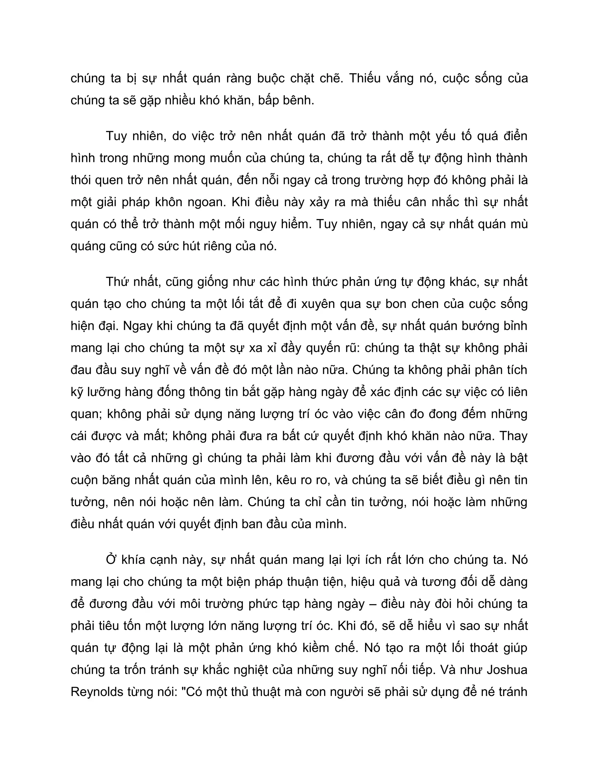 chúng ta bị sự nhất quán ràng buộc chặt chẽ. Thiếu vắng nó, cuộc sống của
chúng ta sẽ gặp nhiều khó khăn, bấp bênh.

      Tuy nhiên, do việc trở nên nhất quán đã trở thành một yếu tố quá điển
hình trong những mong muốn của chúng ta, chúng ta rất dễ tự động hình thành
thói quen trở nên nhất quán, đến nỗi ngay cả trong trường hợp đó không phải là
một giải pháp khôn ngoan. Khi điều này xảy ra mà thiếu cân nhắc thì sự nhất
quán có thể trở thành một mối nguy hiểm. Tuy nhiên, ngay cả sự nhất quán mù
quáng cũng có sức hút riêng của nó.

      Thứ nhất, cũng giống như các hình thức phản ứng tự động khác, sự nhất
quán tạo cho chúng ta một lối tắt để đi xuyên qua sự bon chen của cuộc sống
hiện đại. Ngay khi chúng ta đã quyết định một vấn đề, sự nhất quán bướng bỉnh
mang lại cho chúng ta một sự xa xỉ đầy quyến rũ: chúng ta thật sự không phải
đau đầu suy nghĩ về vấn đề đó một lần nào nữa. Chúng ta không phải phân tích
kỹ lưỡng hàng đống thông tin bắt gặp hàng ngày để xác định các sự việc có liên
quan; không phải sử dụng năng lượng trí óc vào việc cân đo đong đếm những
cái được và mất; không phải đưa ra bất cứ quyết định khó khăn nào nữa. Thay
vào đó tất cả những gì chúng ta phải làm khi đương đầu với vấn đề này là bật
cuộn băng nhất quán của mình lên, kêu ro ro, và chúng ta sẽ biết điều gì nên tin
tưởng, nên nói hoặc nên làm. Chúng ta chỉ cần tin tưởng, nói hoặc làm những
điều nhất quán với quyết định ban đầu của mình.

      Ở khía cạnh này, sự nhất quán mang lại lợi ích rất lớn cho chúng ta. Nó
mang lại cho chúng ta một biện pháp thuận tiện, hiệu quả và tương đối dễ dàng
để đương đầu với môi trường phức tạp hàng ngày – điều này đòi hỏi chúng ta
phải tiêu tốn một lượng lớn năng lượng trí óc. Khi đó, sẽ dễ hiểu vì sao sự nhất
quán tự động lại là một phản ứng khó kiềm chế. Nó tạo ra một lối thoát giúp
chúng ta trốn tránh sự khắc nghiệt của những suy nghĩ nối tiếp. Và như Joshua
Reynolds từng nói: "Có một thủ thuật mà con người sẽ phải sử dụng để né tránh
 