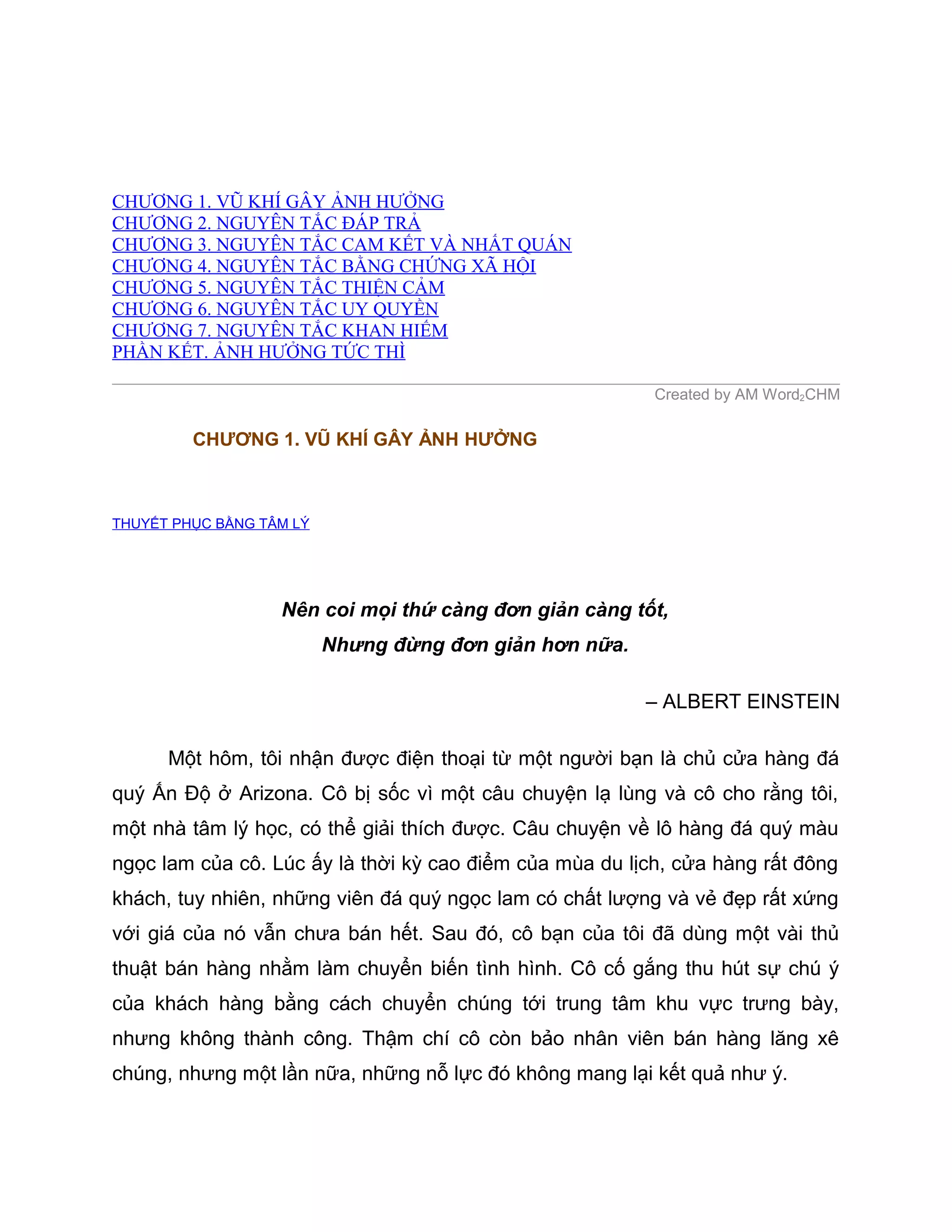 CHƯƠNG 1. VŨ KHÍ GÂY ẢNH HƯỞNG
CHƯƠNG 2. NGUYÊN TẮC ĐÁP TRẢ
CHƯƠNG 3. NGUYÊN TẮC CAM KẾT VÀ NHẤT QUÁN
CHƯƠNG 4. NGUYÊN TẮC BẰNG CHỨNG XÃ HỘI
CHƯƠNG 5. NGUYÊN TẮC THIỆN CẢM
CHƯƠNG 6. NGUYÊN TẮC UY QUYỀN
CHƯƠNG 7. NGUYÊN TẮC KHAN HIẾM
PHẦN KẾT. ẢNH HƯỞNG TỨC THÌ

                                                          Created by AM Word2CHM

         CHƯƠNG 1. VŨ KHÍ GÂY ẢNH HƯỞNG



THUYẾT PHỤC BẰNG TÂM LÝ




                   Nên coi mọi thứ càng đơn giản càng tốt,
                          Nhưng đừng đơn giản hơn nữa.

                                                         – ALBERT EINSTEIN

      Một hôm, tôi nhận được điện thoại từ một người bạn là chủ cửa hàng đá
quý Ấn Độ ở Arizona. Cô bị sốc vì một câu chuyện lạ lùng và cô cho rằng tôi,
một nhà tâm lý học, có thể giải thích được. Câu chuyện về lô hàng đá quý màu
ngọc lam của cô. Lúc ấy là thời kỳ cao điểm của mùa du lịch, cửa hàng rất đông
khách, tuy nhiên, những viên đá quý ngọc lam có chất lượng và vẻ đẹp rất xứng
với giá của nó vẫn chưa bán hết. Sau đó, cô bạn của tôi đã dùng một vài thủ
thuật bán hàng nhằm làm chuyển biến tình hình. Cô cố gắng thu hút sự chú ý
của khách hàng bằng cách chuyển chúng tới trung tâm khu vực trưng bày,
nhưng không thành công. Thậm chí cô còn bảo nhân viên bán hàng lăng xê
chúng, nhưng một lần nữa, những nỗ lực đó không mang lại kết quả như ý.
 