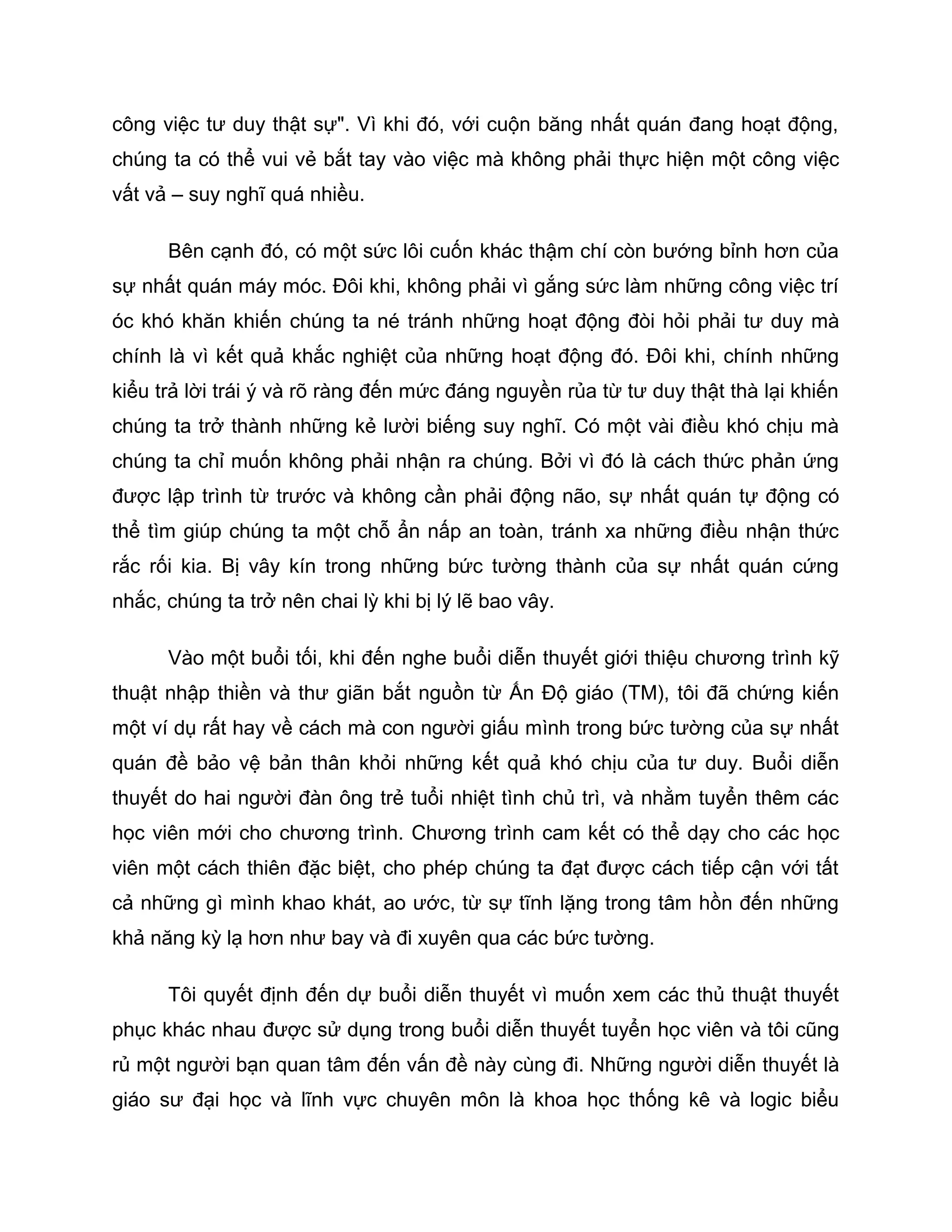 công việc tư duy thật sự". Vì khi đó, với cuộn băng nhất quán đang hoạt động,
chúng ta có thể vui vẻ bắt tay vào việc mà không phải thực hiện một công việc
vất vả – suy nghĩ quá nhiều.

      Bên cạnh đó, có một sức lôi cuốn khác thậm chí còn bướng bỉnh hơn của
sự nhất quán máy móc. Đôi khi, không phải vì gắng sức làm những công việc trí
óc khó khăn khiến chúng ta né tránh những hoạt động đòi hỏi phải tư duy mà
chính là vì kết quả khắc nghiệt của những hoạt động đó. Đôi khi, chính những
kiểu trả lời trái ý và rõ ràng đến mức đáng nguyền rủa từ tư duy thật thà lại khiến
chúng ta trở thành những kẻ lười biếng suy nghĩ. Có một vài điều khó chịu mà
chúng ta chỉ muốn không phải nhận ra chúng. Bởi vì đó là cách thức phản ứng
được lập trình từ trước và không cần phải động não, sự nhất quán tự động có
thể tìm giúp chúng ta một chỗ ẩn nấp an toàn, tránh xa những điều nhận thức
rắc rối kia. Bị vây kín trong những bức tường thành của sự nhất quán cứng
nhắc, chúng ta trở nên chai lỳ khi bị lý lẽ bao vây.

      Vào một buổi tối, khi đến nghe buổi diễn thuyết giới thiệu chương trình kỹ
thuật nhập thiền và thư giãn bắt nguồn từ Ấn Độ giáo (TM), tôi đã chứng kiến
một ví dụ rất hay về cách mà con người giấu mình trong bức tường của sự nhất
quán đề bảo vệ bản thân khỏi những kết quả khó chịu của tư duy. Buổi diễn
thuyết do hai người đàn ông trẻ tuổi nhiệt tình chủ trì, và nhằm tuyển thêm các
học viên mới cho chương trình. Chương trình cam kết có thể dạy cho các học
viên một cách thiên đặc biệt, cho phép chúng ta đạt được cách tiếp cận với tất
cả những gì mình khao khát, ao ước, từ sự tĩnh lặng trong tâm hồn đến những
khả năng kỳ lạ hơn như bay và đi xuyên qua các bức tường.

      Tôi quyết định đến dự buổi diễn thuyết vì muốn xem các thủ thuật thuyết
phục khác nhau được sử dụng trong buổi diễn thuyết tuyển học viên và tôi cũng
rủ một người bạn quan tâm đến vấn đề này cùng đi. Những người diễn thuyết là
giáo sư đại học và lĩnh vực chuyên môn là khoa học thống kê và logic biểu
 