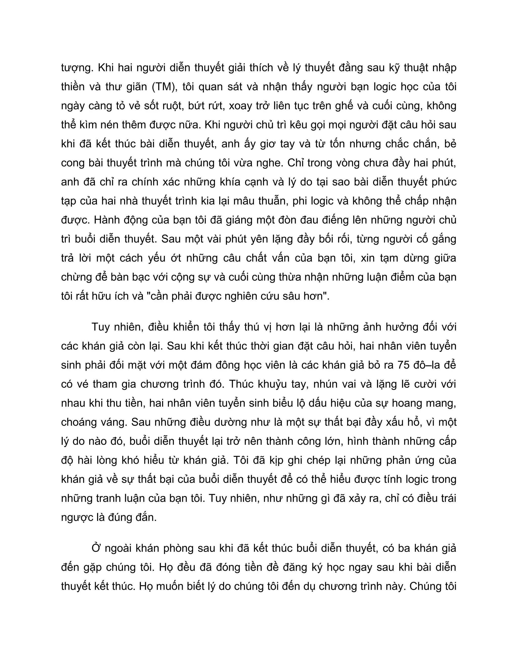 tượng. Khi hai người diễn thuyết giải thích về lý thuyết đằng sau kỹ thuật nhập
thiền và thư giãn (TM), tôi quan sát và nhận thấy người bạn logic học của tôi
ngày càng tỏ vẻ sốt ruột, bứt rứt, xoay trở liên tục trên ghế và cuối cùng, không
thể kìm nén thêm được nữa. Khi người chủ trì kêu gọi mọi người đặt câu hỏi sau
khi đã kết thúc bài diễn thuyết, anh ấy giơ tay và từ tốn nhưng chắc chắn, bẻ
cong bài thuyết trình mà chúng tôi vừa nghe. Chỉ trong vòng chưa đầy hai phút,
anh đã chỉ ra chính xác những khía cạnh và lý do tại sao bài diễn thuyết phức
tạp của hai nhà thuyết trình kia lại mâu thuẫn, phi logic và không thể chấp nhận
được. Hành động của bạn tôi đã giáng một đòn đau điếng lên những người chủ
trì buổi diễn thuyết. Sau một vài phút yên lặng đầy bối rối, từng người cố gắng
trả lời một cách yếu ớt những câu chất vấn của bạn tôi, xin tạm dừng giữa
chừng để bàn bạc với cộng sự và cuối cùng thừa nhận những luận điểm của bạn
tôi rất hữu ích và "cần phải được nghiên cứu sâu hơn".

      Tuy nhiên, điều khiển tôi thấy thú vị hơn lại là những ảnh hưởng đối với
các khán giả còn lại. Sau khi kết thúc thời gian đặt câu hỏi, hai nhân viên tuyển
sinh phải đối mặt với một đám đông học viên là các khán giả bỏ ra 75 đô–la để
có vé tham gia chương trình đó. Thúc khuỷu tay, nhún vai và lặng lẽ cười với
nhau khi thu tiền, hai nhân viên tuyển sinh biểu lộ dấu hiệu của sự hoang mang,
choáng váng. Sau những điều dường như là một sự thất bại đầy xấu hổ, vì một
lý do nào đó, buổi diễn thuyết lại trở nên thành công lớn, hình thành những cấp
độ hài lòng khó hiểu từ khán giả. Tôi đã kịp ghi chép lại những phản ứng của
khán giả về sự thất bại của buổi diễn thuyết để có thể hiểu được tính logic trong
những tranh luận của bạn tôi. Tuy nhiên, như những gì đã xảy ra, chỉ có điều trái
ngược là đúng đắn.

      Ở ngoài khán phòng sau khi đã kết thúc buổi diễn thuyết, có ba khán giả
đến gặp chúng tôi. Họ đều đã đóng tiền đề đăng ký học ngay sau khi bài diễn
thuyết kết thúc. Họ muốn biết lý do chúng tôi đến dụ chương trình này. Chúng tôi
 
