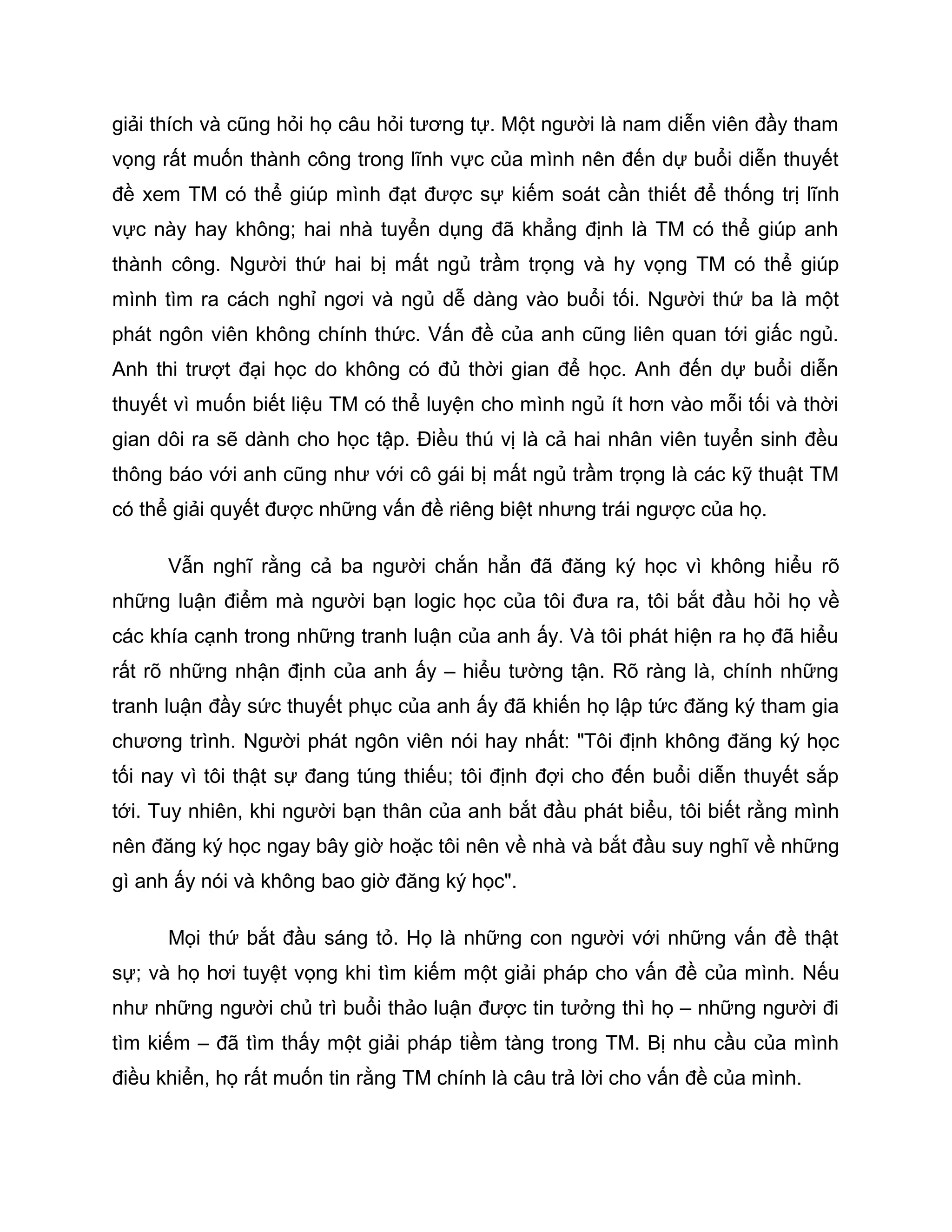 giải thích và cũng hỏi họ câu hỏi tương tự. Một người là nam diễn viên đầy tham
vọng rất muốn thành công trong lĩnh vực của mình nên đến dự buổi diễn thuyết
đề xem TM có thể giúp mình đạt được sự kiếm soát cần thiết để thống trị lĩnh
vực này hay không; hai nhà tuyển dụng đã khẳng định là TM có thể giúp anh
thành công. Người thứ hai bị mất ngủ trầm trọng và hy vọng TM có thể giúp
mình tìm ra cách nghỉ ngơi và ngủ dễ dàng vào buổi tối. Người thứ ba là một
phát ngôn viên không chính thức. Vấn đề của anh cũng liên quan tới giấc ngủ.
Anh thi trượt đại học do không có đủ thời gian để học. Anh đến dự buổi diễn
thuyết vì muốn biết liệu TM có thể luyện cho mình ngủ ít hơn vào mỗi tối và thời
gian dôi ra sẽ dành cho học tập. Điều thú vị là cả hai nhân viên tuyển sinh đều
thông báo với anh cũng như với cô gái bị mất ngủ trầm trọng là các kỹ thuật TM
có thể giải quyết được những vấn đề riêng biệt nhưng trái ngược của họ.

      Vẫn nghĩ rằng cả ba người chắn hẳn đã đăng ký học vì không hiểu rõ
những luận điểm mà người bạn logic học của tôi đưa ra, tôi bắt đầu hỏi họ về
các khía cạnh trong những tranh luận của anh ấy. Và tôi phát hiện ra họ đã hiểu
rất rõ những nhận định của anh ấy – hiểu tường tận. Rõ ràng là, chính những
tranh luận đầy sức thuyết phục của anh ấy đã khiến họ lập tức đăng ký tham gia
chương trình. Người phát ngôn viên nói hay nhất: "Tôi định không đăng ký học
tối nay vì tôi thật sự đang túng thiếu; tôi định đợi cho đến buổi diễn thuyết sắp
tới. Tuy nhiên, khi người bạn thân của anh bắt đầu phát biểu, tôi biết rằng mình
nên đăng ký học ngay bây giờ hoặc tôi nên về nhà và bắt đầu suy nghĩ về những
gì anh ấy nói và không bao giờ đăng ký học".

      Mọi thứ bắt đầu sáng tỏ. Họ là những con người với những vấn đề thật
sự; và họ hơi tuyệt vọng khi tìm kiếm một giải pháp cho vấn đề của mình. Nếu
như những người chủ trì buổi thảo luận được tin tưởng thì họ – những người đi
tìm kiếm – đã tìm thấy một giải pháp tiềm tàng trong TM. Bị nhu cầu của mình
điều khiển, họ rất muốn tin rằng TM chính là câu trả lời cho vấn đề của mình.
 