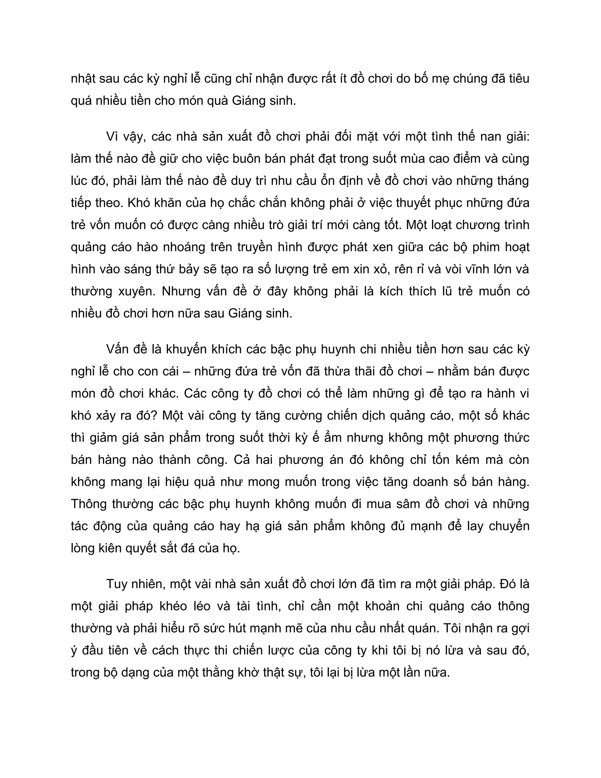 nhật sau các kỳ nghỉ lễ cũng chỉ nhận được rất ít đồ chơi do bố mẹ chúng đã tiêu
quá nhiều tiền cho món quà Giáng sinh.

      Vì vậy, các nhà sản xuất đồ chơi phải đối mặt với một tình thế nan giải:
làm thế nào đề giữ cho việc buôn bán phát đạt trong suốt mùa cao điểm và cùng
lúc đó, phải làm thế nào đề duy trì nhu cầu ổn định về đồ chơi vào những tháng
tiếp theo. Khó khăn của họ chắc chắn không phải ở việc thuyết phục những đứa
trẻ vốn muốn có được càng nhiều trò giải trí mới càng tốt. Một loạt chương trình
quảng cáo hào nhoáng trên truyền hình được phát xen giữa các bộ phim hoạt
hình vào sáng thứ bảy sẽ tạo ra số lượng trẻ em xin xỏ, rên rỉ và vòi vĩnh lớn và
thường xuyên. Nhưng vấn đề ở đây không phải là kích thích lũ trẻ muốn có
nhiều đồ chơi hơn nữa sau Giáng sinh.

      Vấn đề là khuyến khích các bậc phụ huynh chi nhiều tiền hơn sau các kỳ
nghỉ lễ cho con cái – những đứa trẻ vốn đã thừa thãi đồ chơi – nhằm bán được
món đồ chơi khác. Các công ty đồ chơi có thể làm những gì để tạo ra hành vi
khó xảy ra đó? Một vài công ty tăng cường chiến dịch quảng cáo, một số khác
thì giảm giá sản phẩm trong suốt thời kỳ ế ẩm nhưng không một phương thức
bán hàng nào thành công. Cả hai phương án đó không chỉ tốn kém mà còn
không mang lại hiệu quả như mong muốn trong việc tăng doanh số bán hàng.
Thông thường các bậc phụ huynh không muốn đi mua sâm đồ chơi và những
tác động của quảng cáo hay hạ giá sản phẩm không đủ mạnh để lay chuyển
lòng kiên quyết sắt đá của họ.

      Tuy nhiên, một vài nhà sản xuất đồ chơi lớn đã tìm ra một giải pháp. Đó là
một giải pháp khéo léo và tài tình, chỉ cần một khoản chi quảng cáo thông
thường và phải hiểu rõ sức hút mạnh mẽ của nhu cầu nhất quán. Tôi nhận ra gợi
ý đầu tiên về cách thực thi chiến lược của công ty khi tôi bị nó lừa và sau đó,
trong bộ dạng của một thằng khờ thật sự, tôi lại bị lừa một lần nữa.
 