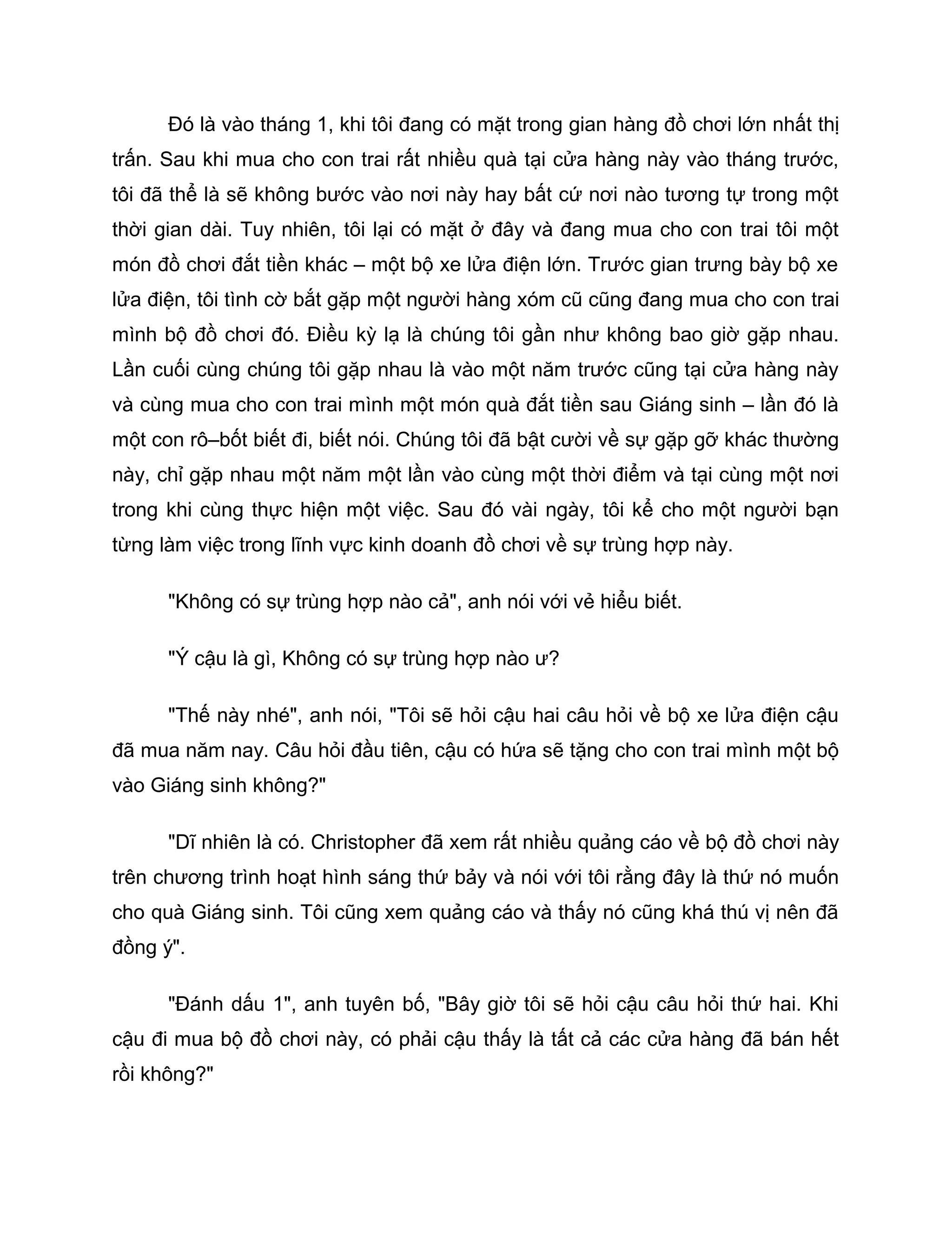Đó là vào tháng 1, khi tôi đang có mặt trong gian hàng đồ chơi lớn nhất thị
trấn. Sau khi mua cho con trai rất nhiều quà tại cửa hàng này vào tháng trước,
tôi đã thể là sẽ không bước vào nơi này hay bất cứ nơi nào tương tự trong một
thời gian dài. Tuy nhiên, tôi lại có mặt ở đây và đang mua cho con trai tôi một
món đồ chơi đắt tiền khác – một bộ xe lửa điện lớn. Trước gian trưng bày bộ xe
lửa điện, tôi tình cờ bắt gặp một người hàng xóm cũ cũng đang mua cho con trai
mình bộ đồ chơi đó. Điều kỳ lạ là chúng tôi gần như không bao giờ gặp nhau.
Lần cuối cùng chúng tôi gặp nhau là vào một năm trước cũng tại cửa hàng này
và cùng mua cho con trai mình một món quà đắt tiền sau Giáng sinh – lần đó là
một con rô–bốt biết đi, biết nói. Chúng tôi đã bật cười về sự gặp gỡ khác thường
này, chỉ gặp nhau một năm một lần vào cùng một thời điểm và tại cùng một nơi
trong khi cùng thực hiện một việc. Sau đó vài ngày, tôi kể cho một người bạn
từng làm việc trong lĩnh vực kinh doanh đồ chơi về sự trùng hợp này.

      "Không có sự trùng hợp nào cả", anh nói với vẻ hiểu biết.

      "Ý cậu là gì, Không có sự trùng hợp nào ư?

      "Thế này nhé", anh nói, "Tôi sẽ hỏi cậu hai câu hỏi về bộ xe lửa điện cậu
đã mua năm nay. Câu hỏi đầu tiên, cậu có hứa sẽ tặng cho con trai mình một bộ
vào Giáng sinh không?"

      "Dĩ nhiên là có. Christopher đã xem rất nhiều quảng cáo về bộ đồ chơi này
trên chương trình hoạt hình sáng thứ bảy và nói với tôi rằng đây là thứ nó muốn
cho quà Giáng sinh. Tôi cũng xem quảng cáo và thấy nó cũng khá thú vị nên đã
đồng ý".

      "Đánh dấu 1", anh tuyên bố, "Bây giờ tôi sẽ hỏi cậu câu hỏi thứ hai. Khi
cậu đi mua bộ đồ chơi này, có phải cậu thấy là tất cả các cửa hàng đã bán hết
rồi không?"
 