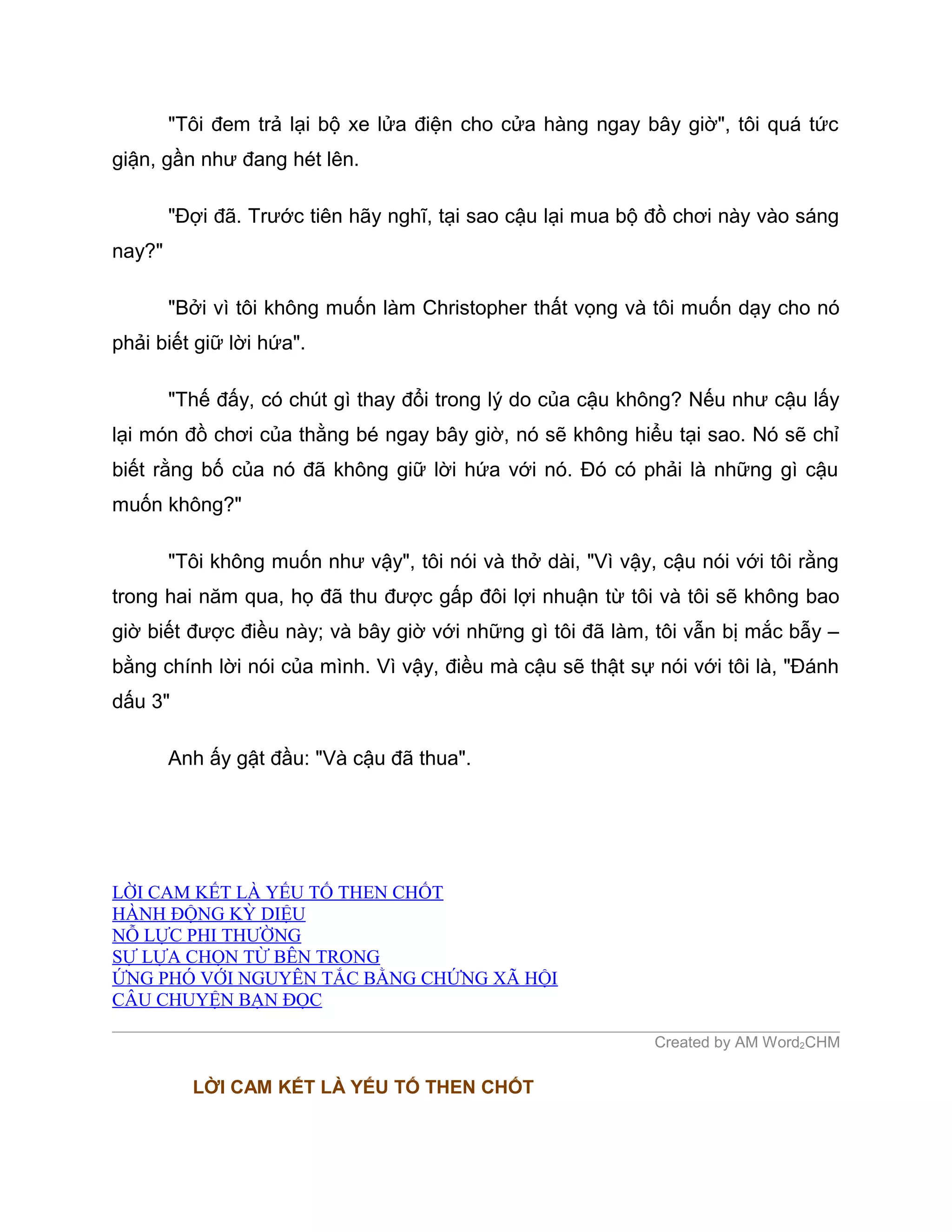 "Tôi đem trả lại bộ xe lửa điện cho cửa hàng ngay bây giờ", tôi quá tức
giận, gần như đang hét lên.

        "Đợi đã. Trước tiên hãy nghĩ, tại sao cậu lại mua bộ đồ chơi này vào sáng
nay?"

        "Bởi vì tôi không muốn làm Christopher thất vọng và tôi muốn dạy cho nó
phải biết giữ lời hứa".

        "Thế đấy, có chút gì thay đổi trong lý do của cậu không? Nếu như cậu lấy
lại món đồ chơi của thằng bé ngay bây giờ, nó sẽ không hiểu tại sao. Nó sẽ chỉ
biết rằng bố của nó đã không giữ lời hứa với nó. Đó có phải là những gì cậu
muốn không?"

        "Tôi không muốn như vậy", tôi nói và thở dài, "Vì vậy, cậu nói với tôi rằng
trong hai năm qua, họ đã thu được gấp đôi lợi nhuận từ tôi và tôi sẽ không bao
giờ biết được điều này; và bây giờ với những gì tôi đã làm, tôi vẫn bị mắc bẫy –
bằng chính lời nói của mình. Vì vậy, điều mà cậu sẽ thật sự nói với tôi là, "Đánh
dấu 3"

        Anh ấy gật đầu: "Và cậu đã thua".




LỜI CAM KẾT LÀ YẾU TỐ THEN CHỐT
HÀNH ĐỘNG KỲ DIỆU
NỖ LỰC PHI THƯỜNG
SỰ LỰA CHỌN TỪ BÊN TRONG
ỨNG PHÓ VỚI NGUYÊN TẮC BẰNG CHỨNG XÃ HỘI
CÂU CHUYỆN BẠN ĐỌC

                                                              Created by AM Word2CHM

          LỜI CAM KẾT LÀ YẾU TỐ THEN CHỐT
 