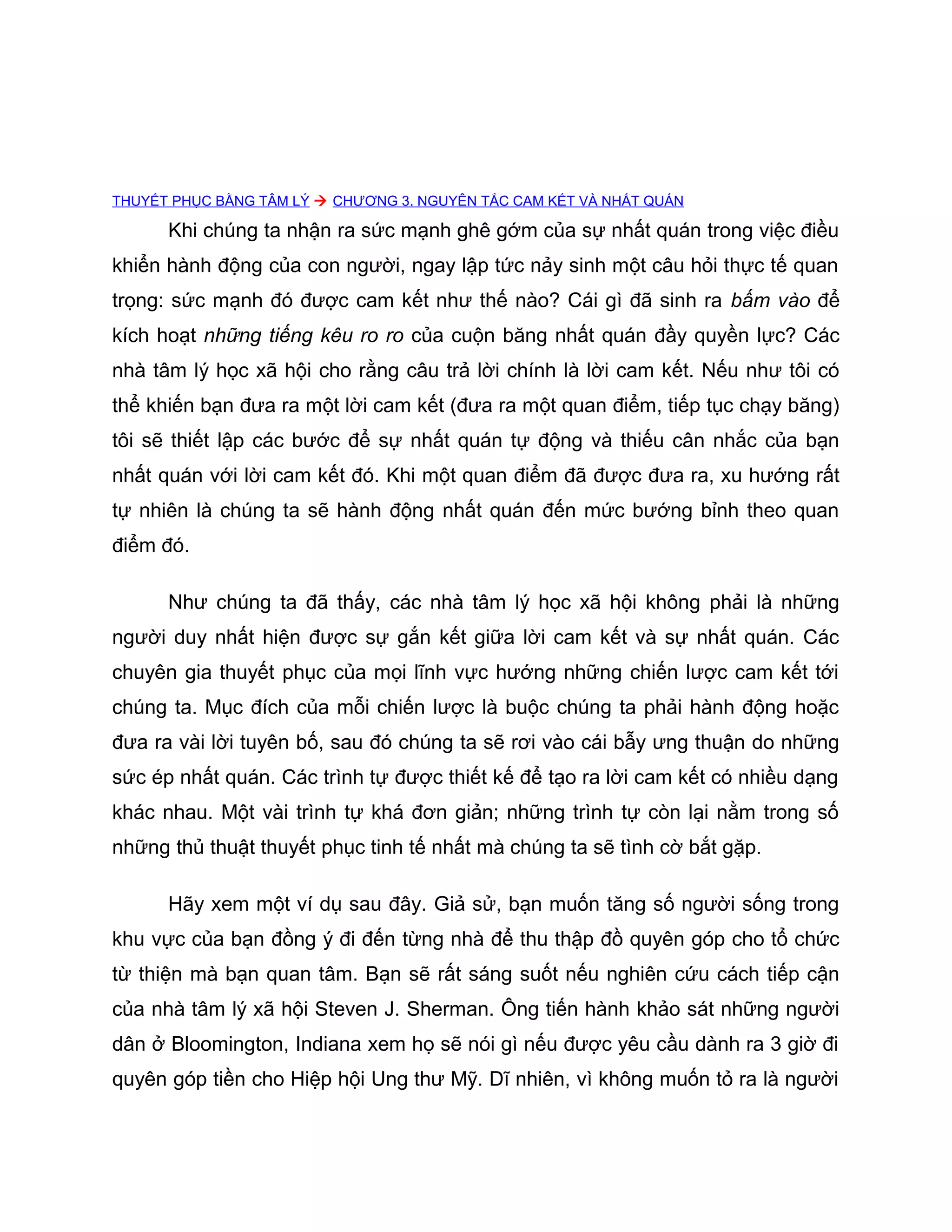 THUYẾT PHỤC BẰNG TÂM LÝ  CHƯƠNG 3. NGUYÊN TẮC CAM KẾT VÀ NHẤT QUÁN

      Khi chúng ta nhận ra sức mạnh ghê gớm của sự nhất quán trong việc điều
khiển hành động của con người, ngay lập tức nảy sinh một câu hỏi thực tế quan
trọng: sức mạnh đó được cam kết như thế nào? Cái gì đã sinh ra bấm vào để
kích hoạt những tiếng kêu ro ro của cuộn băng nhất quán đầy quyền lực? Các
nhà tâm lý học xã hội cho rằng câu trả lời chính là lời cam kết. Nếu như tôi có
thể khiến bạn đưa ra một lời cam kết (đưa ra một quan điểm, tiếp tục chạy băng)
tôi sẽ thiết lập các bước để sự nhất quán tự động và thiếu cân nhắc của bạn
nhất quán với lời cam kết đó. Khi một quan điểm đã được đưa ra, xu hướng rất
tự nhiên là chúng ta sẽ hành động nhất quán đến mức bướng bỉnh theo quan
điểm đó.

      Như chúng ta đã thấy, các nhà tâm lý học xã hội không phải là những
người duy nhất hiện được sự gắn kết giữa lời cam kết và sự nhất quán. Các
chuyên gia thuyết phục của mọi lĩnh vực hướng những chiến lược cam kết tới
chúng ta. Mục đích của mỗi chiến lược là buộc chúng ta phải hành động hoặc
đưa ra vài lời tuyên bố, sau đó chúng ta sẽ rơi vào cái bẫy ưng thuận do những
sức ép nhất quán. Các trình tự được thiết kế để tạo ra lời cam kết có nhiều dạng
khác nhau. Một vài trình tự khá đơn giản; những trình tự còn lại nằm trong số
những thủ thuật thuyết phục tinh tế nhất mà chúng ta sẽ tình cờ bắt gặp.

      Hãy xem một ví dụ sau đây. Giả sử, bạn muốn tăng số người sống trong
khu vực của bạn đồng ý đi đến từng nhà để thu thập đồ quyên góp cho tổ chức
từ thiện mà bạn quan tâm. Bạn sẽ rất sáng suốt nếu nghiên cứu cách tiếp cận
của nhà tâm lý xã hội Steven J. Sherman. Ông tiến hành khảo sát những người
dân ở Bloomington, Indiana xem họ sẽ nói gì nếu được yêu cầu dành ra 3 giờ đi
quyên góp tiền cho Hiệp hội Ung thư Mỹ. Dĩ nhiên, vì không muốn tỏ ra là người
 