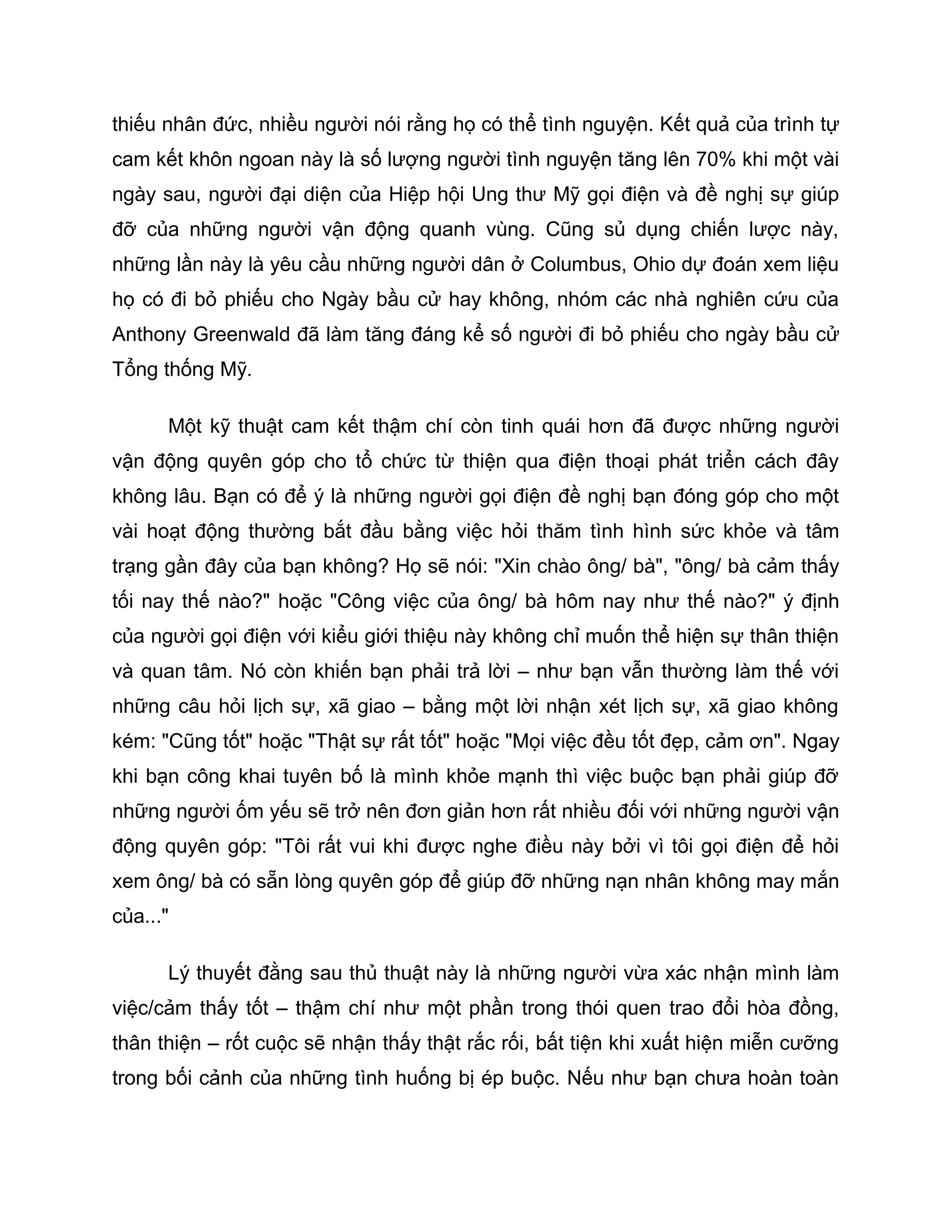 thiếu nhân đức, nhiều người nói rằng họ có thể tình nguyện. Kết quả của trình tự
cam kết khôn ngoan này là số lượng người tình nguyện tăng lên 70% khi một vài
ngày sau, người đại diện của Hiệp hội Ung thư Mỹ gọi điện và đề nghị sự giúp
đỡ của những người vận động quanh vùng. Cũng sủ dụng chiến lược này,
những lần này là yêu cầu những người dân ở Columbus, Ohio dự đoán xem liệu
họ có đi bỏ phiếu cho Ngày bầu cử hay không, nhóm các nhà nghiên cứu của
Anthony Greenwald đã làm tăng đáng kể số người đi bỏ phiếu cho ngày bầu cử
Tổng thống Mỹ.

      Một kỹ thuật cam kết thậm chí còn tinh quái hơn đã được những người
vận động quyên góp cho tổ chức từ thiện qua điện thoại phát triển cách đây
không lâu. Bạn có để ý là những người gọi điện đề nghị bạn đóng góp cho một
vài hoạt động thường bắt đầu bằng việc hỏi thăm tình hình sức khỏe và tâm
trạng gần đây của bạn không? Họ sẽ nói: "Xin chào ông/ bà", "ông/ bà cảm thấy
tối nay thế nào?" hoặc "Công việc của ông/ bà hôm nay như thế nào?" ý định
của người gọi điện với kiểu giới thiệu này không chỉ muốn thể hiện sự thân thiện
và quan tâm. Nó còn khiến bạn phải trả lời – như bạn vẫn thường làm thế với
những câu hỏi lịch sự, xã giao – bằng một lời nhận xét lịch sự, xã giao không
kém: "Cũng tốt" hoặc "Thật sự rất tốt" hoặc "Mọi việc đều tốt đẹp, cảm ơn". Ngay
khi bạn công khai tuyên bố là mình khỏe mạnh thì việc buộc bạn phải giúp đỡ
những người ốm yếu sẽ trở nên đơn giản hơn rất nhiều đối với những người vận
động quyên góp: "Tôi rất vui khi được nghe điều này bởi vì tôi gọi điện để hỏi
xem ông/ bà có sẵn lòng quyên góp để giúp đỡ những nạn nhân không may mắn
của..."

      Lý thuyết đằng sau thủ thuật này là những người vừa xác nhận mình làm
việc/cảm thấy tốt – thậm chí như một phần trong thói quen trao đổi hòa đồng,
thân thiện – rốt cuộc sẽ nhận thấy thật rắc rối, bất tiện khi xuất hiện miễn cưỡng
trong bối cảnh của những tình huống bị ép buộc. Nếu như bạn chưa hoàn toàn
 