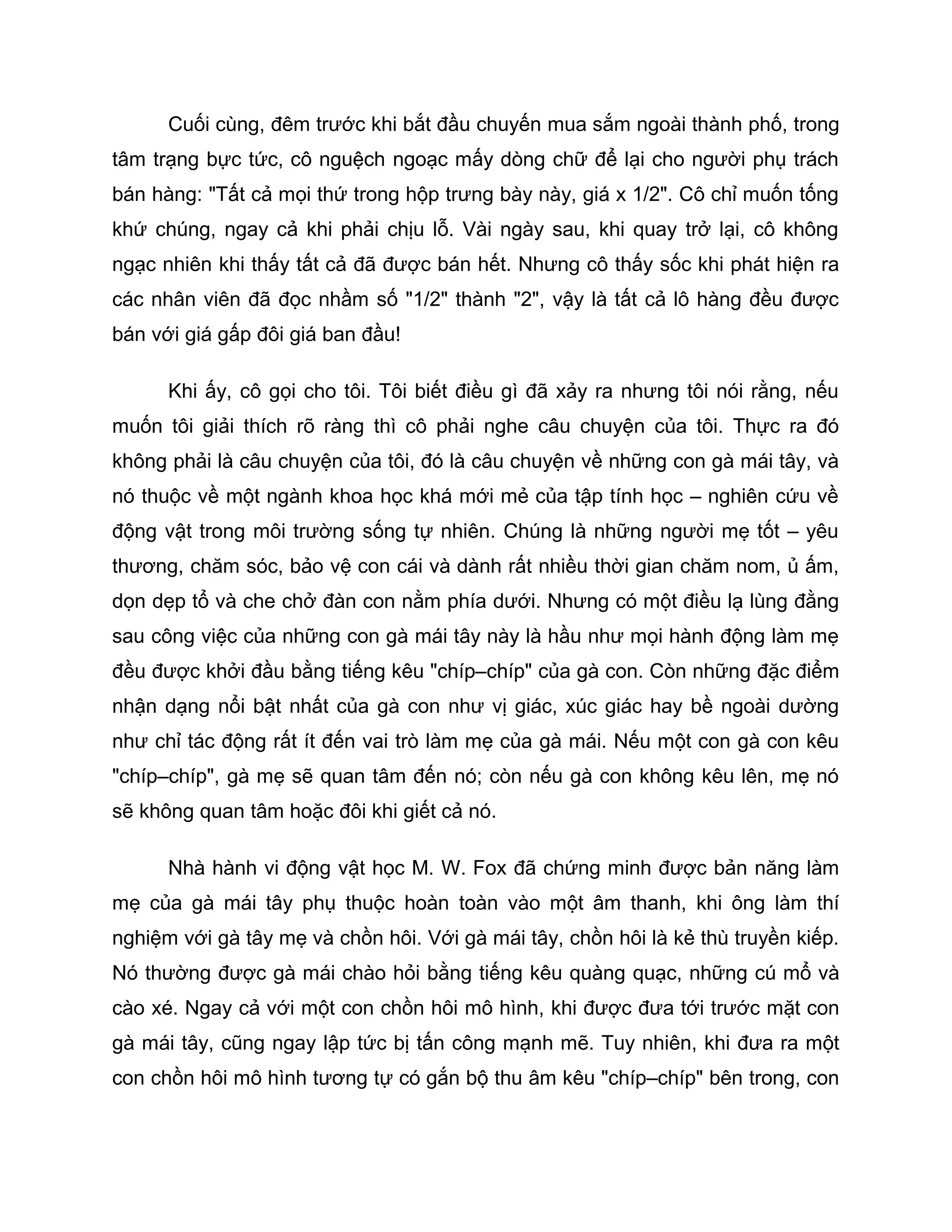 Cuối cùng, đêm trước khi bắt đầu chuyến mua sắm ngoài thành phố, trong
tâm trạng bực tức, cô nguệch ngoạc mấy dòng chữ để lại cho người phụ trách
bán hàng: "Tất cả mọi thứ trong hộp trưng bày này, giá x 1/2". Cô chỉ muốn tống
khứ chúng, ngay cả khi phải chịu lỗ. Vài ngày sau, khi quay trở lại, cô không
ngạc nhiên khi thấy tất cả đã được bán hết. Nhưng cô thấy sốc khi phát hiện ra
các nhân viên đã đọc nhầm số "1/2" thành "2", vậy là tất cả lô hàng đều được
bán với giá gấp đôi giá ban đầu!

      Khi ấy, cô gọi cho tôi. Tôi biết điều gì đã xảy ra nhưng tôi nói rằng, nếu
muốn tôi giải thích rõ ràng thì cô phải nghe câu chuyện của tôi. Thực ra đó
không phải là câu chuyện của tôi, đó là câu chuyện về những con gà mái tây, và
nó thuộc về một ngành khoa học khá mới mẻ của tập tính học – nghiên cứu về
động vật trong môi trường sống tự nhiên. Chúng là những người mẹ tốt – yêu
thương, chăm sóc, bảo vệ con cái và dành rất nhiều thời gian chăm nom, ủ ấm,
dọn dẹp tổ và che chở đàn con nằm phía dưới. Nhưng có một điều lạ lùng đằng
sau công việc của những con gà mái tây này là hầu như mọi hành động làm mẹ
đều được khởi đầu bằng tiếng kêu "chíp–chíp" của gà con. Còn những đặc điểm
nhận dạng nổi bật nhất của gà con như vị giác, xúc giác hay bề ngoài dường
như chỉ tác động rất ít đến vai trò làm mẹ của gà mái. Nếu một con gà con kêu
"chíp–chíp", gà mẹ sẽ quan tâm đến nó; còn nếu gà con không kêu lên, mẹ nó
sẽ không quan tâm hoặc đôi khi giết cả nó.

      Nhà hành vi động vật học M. W. Fox đã chứng minh được bản năng làm
mẹ của gà mái tây phụ thuộc hoàn toàn vào một âm thanh, khi ông làm thí
nghiệm với gà tây mẹ và chồn hôi. Với gà mái tây, chồn hôi là kẻ thù truyền kiếp.
Nó thường được gà mái chào hỏi bằng tiếng kêu quàng quạc, những cú mổ và
cào xé. Ngay cả với một con chồn hôi mô hình, khi được đưa tới trước mặt con
gà mái tây, cũng ngay lập tức bị tấn công mạnh mẽ. Tuy nhiên, khi đưa ra một
con chồn hôi mô hình tương tự có gắn bộ thu âm kêu "chíp–chíp" bên trong, con
 