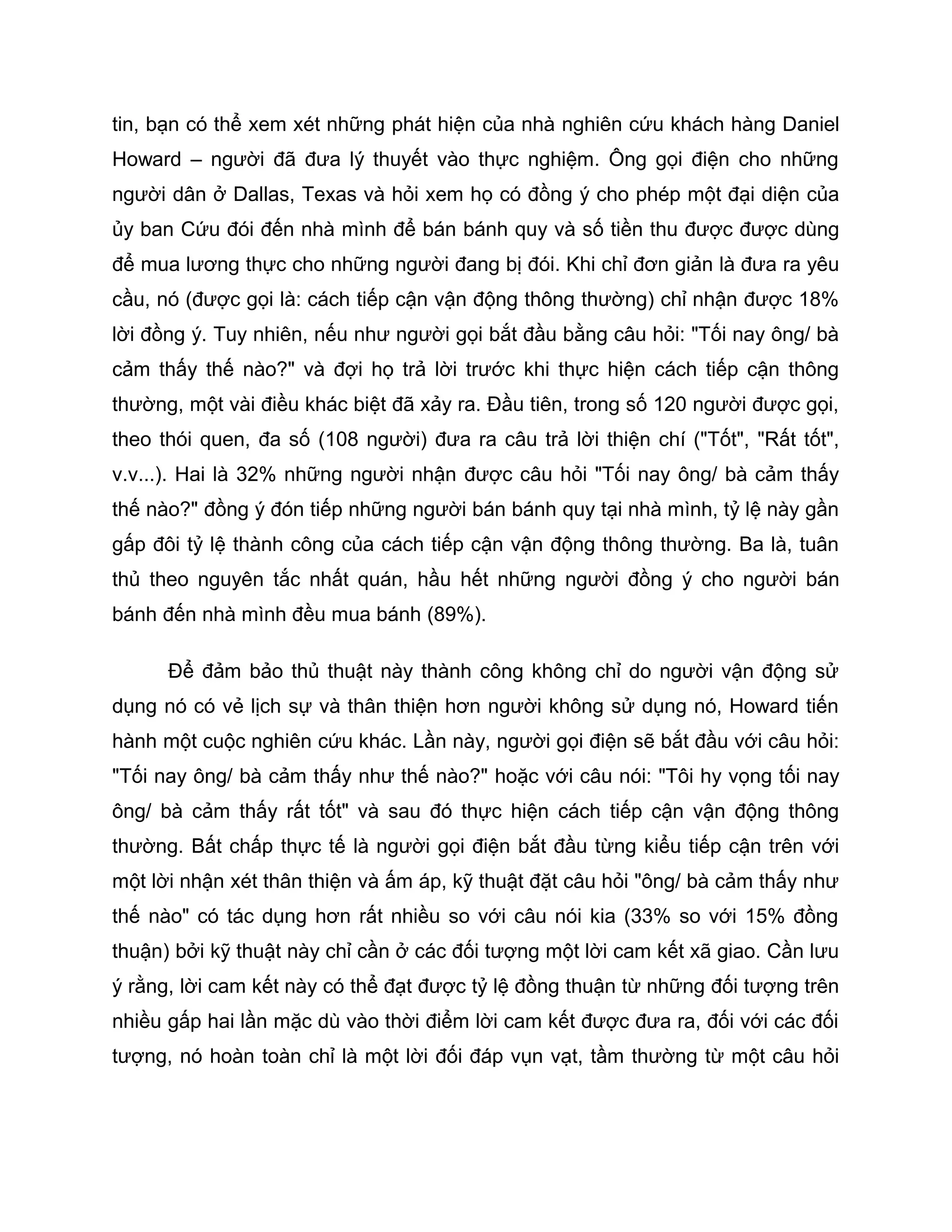 tin, bạn có thể xem xét những phát hiện của nhà nghiên cứu khách hàng Daniel
Howard – người đã đưa lý thuyết vào thực nghiệm. Ông gọi điện cho những
người dân ở Dallas, Texas và hỏi xem họ có đồng ý cho phép một đại diện của
ủy ban Cứu đói đến nhà mình để bán bánh quy và số tiền thu được được dùng
để mua lương thực cho những người đang bị đói. Khi chỉ đơn giản là đưa ra yêu
cầu, nó (được gọi là: cách tiếp cận vận động thông thường) chỉ nhận được 18%
lời đồng ý. Tuy nhiên, nếu như người gọi bắt đầu bằng câu hỏi: "Tối nay ông/ bà
cảm thấy thế nào?" và đợi họ trả lời trước khi thực hiện cách tiếp cận thông
thường, một vài điều khác biệt đã xảy ra. Đầu tiên, trong số 120 người được gọi,
theo thói quen, đa số (108 người) đưa ra câu trả lời thiện chí ("Tốt", "Rất tốt",
v.v...). Hai là 32% những người nhận được câu hỏi "Tối nay ông/ bà cảm thấy
thế nào?" đồng ý đón tiếp những người bán bánh quy tại nhà mình, tỷ lệ này gần
gấp đôi tỷ lệ thành công của cách tiếp cận vận động thông thường. Ba là, tuân
thủ theo nguyên tắc nhất quán, hầu hết những người đồng ý cho người bán
bánh đến nhà mình đều mua bánh (89%).

      Để đảm bảo thủ thuật này thành công không chỉ do người vận động sử
dụng nó có vẻ lịch sự và thân thiện hơn người không sử dụng nó, Howard tiến
hành một cuộc nghiên cứu khác. Lần này, người gọi điện sẽ bắt đầu với câu hỏi:
"Tối nay ông/ bà cảm thấy như thế nào?" hoặc với câu nói: "Tôi hy vọng tối nay
ông/ bà cảm thấy rất tốt" và sau đó thực hiện cách tiếp cận vận động thông
thường. Bất chấp thực tế là người gọi điện bắt đầu từng kiểu tiếp cận trên với
một lời nhận xét thân thiện và ấm áp, kỹ thuật đặt câu hỏi "ông/ bà cảm thấy như
thế nào" có tác dụng hơn rất nhiều so với câu nói kia (33% so với 15% đồng
thuận) bởi kỹ thuật này chỉ cần ở các đối tượng một lời cam kết xã giao. Cần lưu
ý rằng, lời cam kết này có thể đạt được tỷ lệ đồng thuận từ những đối tượng trên
nhiều gấp hai lần mặc dù vào thời điểm lời cam kết được đưa ra, đối với các đối
tượng, nó hoàn toàn chỉ là một lời đối đáp vụn vạt, tầm thường từ một câu hỏi
 