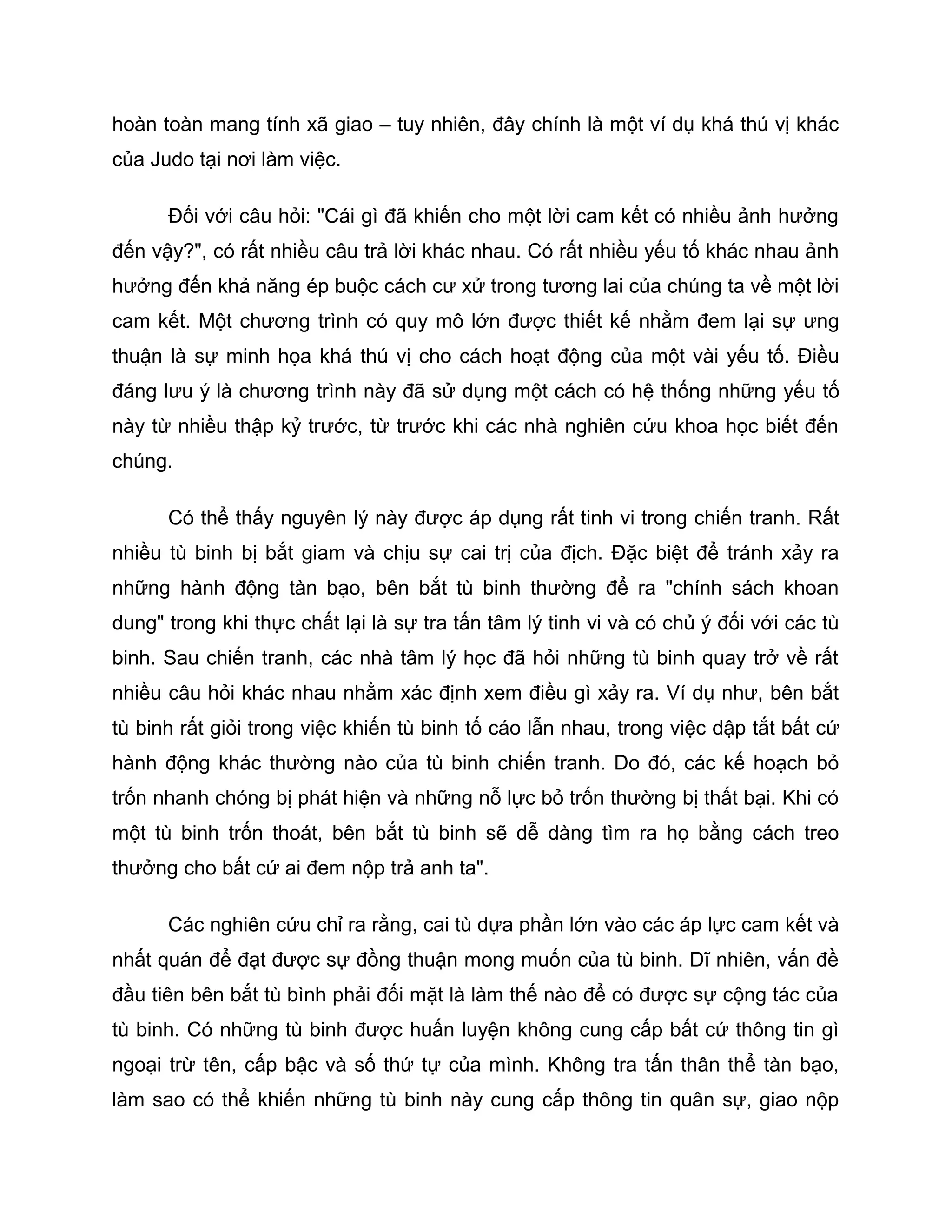 hoàn toàn mang tính xã giao – tuy nhiên, đây chính là một ví dụ khá thú vị khác
của Judo tại nơi làm việc.

      Đối với câu hỏi: "Cái gì đã khiến cho một lời cam kết có nhiều ảnh hưởng
đến vậy?", có rất nhiều câu trả lời khác nhau. Có rất nhiều yếu tố khác nhau ảnh
hưởng đến khả năng ép buộc cách cư xử trong tương lai của chúng ta về một lời
cam kết. Một chương trình có quy mô lớn được thiết kế nhằm đem lại sự ưng
thuận là sự minh họa khá thú vị cho cách hoạt động của một vài yếu tố. Điều
đáng lưu ý là chương trình này đã sử dụng một cách có hệ thống những yếu tố
này từ nhiều thập kỷ trước, từ trước khi các nhà nghiên cứu khoa học biết đến
chúng.

      Có thể thấy nguyên lý này được áp dụng rất tinh vi trong chiến tranh. Rất
nhiều tù binh bị bắt giam và chịu sự cai trị của địch. Đặc biệt để tránh xảy ra
những hành động tàn bạo, bên bắt tù binh thường để ra "chính sách khoan
dung" trong khi thực chất lại là sự tra tấn tâm lý tinh vi và có chủ ý đối với các tù
binh. Sau chiến tranh, các nhà tâm lý học đã hỏi những tù binh quay trở về rất
nhiều câu hỏi khác nhau nhằm xác định xem điều gì xảy ra. Ví dụ như, bên bắt
tù binh rất giỏi trong việc khiến tù binh tố cáo lẫn nhau, trong việc dập tắt bất cứ
hành động khác thường nào của tù binh chiến tranh. Do đó, các kế hoạch bỏ
trốn nhanh chóng bị phát hiện và những nỗ lực bỏ trốn thường bị thất bại. Khi có
một tù binh trốn thoát, bên bắt tù binh sẽ dễ dàng tìm ra họ bằng cách treo
thưởng cho bất cứ ai đem nộp trả anh ta".

      Các nghiên cứu chỉ ra rằng, cai tù dựa phần lớn vào các áp lực cam kết và
nhất quán để đạt được sự đồng thuận mong muốn của tù binh. Dĩ nhiên, vấn đề
đầu tiên bên bắt tù bình phải đối mặt là làm thế nào để có được sự cộng tác của
tù binh. Có những tù binh được huấn luyện không cung cấp bất cứ thông tin gì
ngoại trừ tên, cấp bậc và số thứ tự của mình. Không tra tấn thân thể tàn bạo,
làm sao có thể khiến những tù binh này cung cấp thông tin quân sự, giao nộp
 