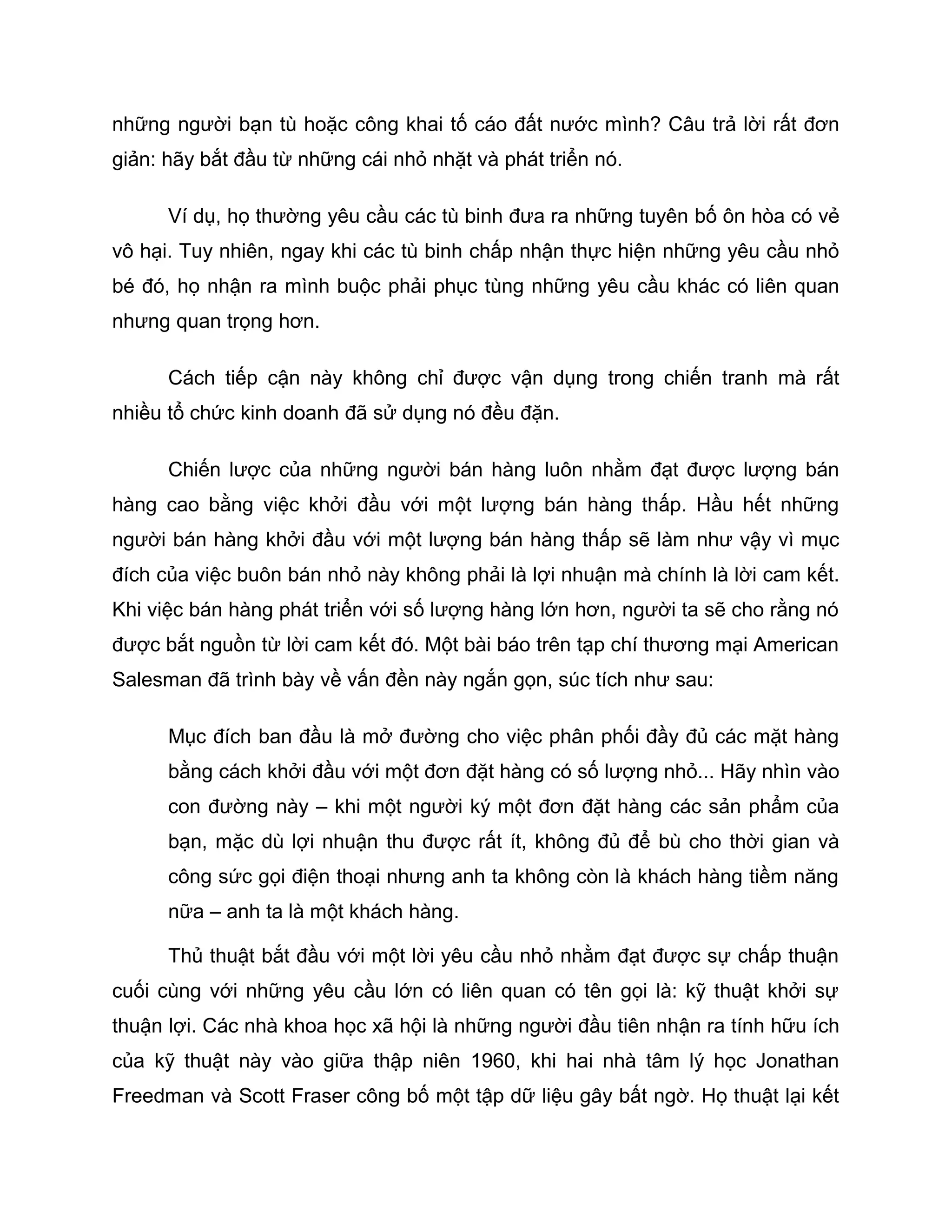 những người bạn tù hoặc công khai tố cáo đất nước mình? Câu trả lời rất đơn
giản: hãy bắt đầu từ những cái nhỏ nhặt và phát triển nó.

      Ví dụ, họ thường yêu cầu các tù binh đưa ra những tuyên bố ôn hòa có vẻ
vô hại. Tuy nhiên, ngay khi các tù binh chấp nhận thực hiện những yêu cầu nhỏ
bé đó, họ nhận ra mình buộc phải phục tùng những yêu cầu khác có liên quan
nhưng quan trọng hơn.

      Cách tiếp cận này không chỉ được vận dụng trong chiến tranh mà rất
nhiều tổ chức kinh doanh đã sử dụng nó đều đặn.

      Chiến lược của những người bán hàng luôn nhằm đạt được lượng bán
hàng cao bằng việc khởi đầu với một lượng bán hàng thấp. Hầu hết những
người bán hàng khởi đầu với một lượng bán hàng thấp sẽ làm như vậy vì mục
đích của việc buôn bán nhỏ này không phải là lợi nhuận mà chính là lời cam kết.
Khi việc bán hàng phát triển với số lượng hàng lớn hơn, người ta sẽ cho rằng nó
được bắt nguồn từ lời cam kết đó. Một bài báo trên tạp chí thương mại American
Salesman đã trình bày về vấn đền này ngắn gọn, súc tích như sau:

      Mục đích ban đầu là mở đường cho việc phân phối đầy đủ các mặt hàng
      bằng cách khởi đầu với một đơn đặt hàng có số lượng nhỏ... Hãy nhìn vào
      con đường này – khi một người ký một đơn đặt hàng các sản phẩm của
      bạn, mặc dù lợi nhuận thu được rất ít, không đủ để bù cho thời gian và
      công sức gọi điện thoại nhưng anh ta không còn là khách hàng tiềm năng
      nữa – anh ta là một khách hàng.

      Thủ thuật bắt đầu với một lời yêu cầu nhỏ nhằm đạt được sự chấp thuận
cuối cùng với những yêu cầu lớn có liên quan có tên gọi là: kỹ thuật khởi sự
thuận lợi. Các nhà khoa học xã hội là những người đầu tiên nhận ra tính hữu ích
của kỹ thuật này vào giữa thập niên 1960, khi hai nhà tâm lý học Jonathan
Freedman và Scott Fraser công bố một tập dữ liệu gây bất ngờ. Họ thuật lại kết
 