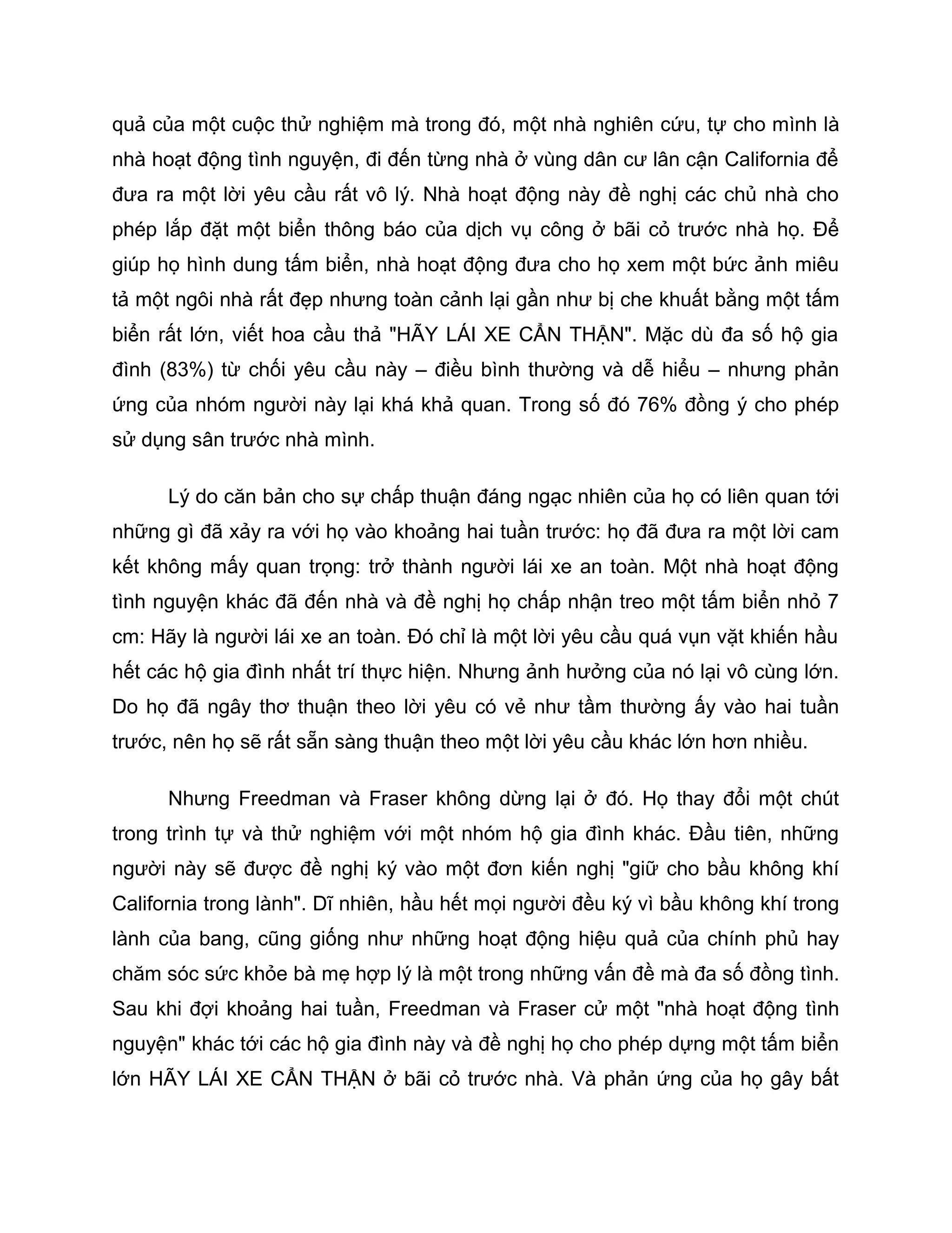 quả của một cuộc thử nghiệm mà trong đó, một nhà nghiên cứu, tự cho mình là
nhà hoạt động tình nguyện, đi đến từng nhà ở vùng dân cư lân cận California để
đưa ra một lời yêu cầu rất vô lý. Nhà hoạt động này đề nghị các chủ nhà cho
phép lắp đặt một biển thông báo của dịch vụ công ở bãi cỏ trước nhà họ. Để
giúp họ hình dung tấm biển, nhà hoạt động đưa cho họ xem một bức ảnh miêu
tả một ngôi nhà rất đẹp nhưng toàn cảnh lại gần như bị che khuất bằng một tấm
biển rất lớn, viết hoa cầu thả "HÃY LÁI XE CẨN THẬN". Mặc dù đa số hộ gia
đình (83%) từ chối yêu cầu này – điều bình thường và dễ hiểu – nhưng phản
ứng của nhóm người này lại khá khả quan. Trong số đó 76% đồng ý cho phép
sử dụng sân trước nhà mình.

      Lý do căn bản cho sự chấp thuận đáng ngạc nhiên của họ có liên quan tới
những gì đã xảy ra với họ vào khoảng hai tuần trước: họ đã đưa ra một lời cam
kết không mấy quan trọng: trở thành người lái xe an toàn. Một nhà hoạt động
tình nguyện khác đã đến nhà và đề nghị họ chấp nhận treo một tấm biển nhỏ 7
cm: Hãy là người lái xe an toàn. Đó chỉ là một lời yêu cầu quá vụn vặt khiến hầu
hết các hộ gia đình nhất trí thực hiện. Nhưng ảnh hưởng của nó lại vô cùng lớn.
Do họ đã ngây thơ thuận theo lời yêu có vẻ như tầm thường ấy vào hai tuần
trước, nên họ sẽ rất sẵn sàng thuận theo một lời yêu cầu khác lớn hơn nhiều.

      Nhưng Freedman và Fraser không dừng lại ở đó. Họ thay đổi một chút
trong trình tự và thử nghiệm với một nhóm hộ gia đình khác. Đầu tiên, những
người này sẽ được đề nghị ký vào một đơn kiến nghị "giữ cho bầu không khí
California trong lành". Dĩ nhiên, hầu hết mọi người đều ký vì bầu không khí trong
lành của bang, cũng giống như những hoạt động hiệu quả của chính phủ hay
chăm sóc sức khỏe bà mẹ hợp lý là một trong những vấn đề mà đa số đồng tình.
Sau khi đợi khoảng hai tuần, Freedman và Fraser cử một "nhà hoạt động tình
nguyện" khác tới các hộ gia đình này và đề nghị họ cho phép dựng một tấm biển
lớn HÃY LÁI XE CẨN THẬN ở bãi cỏ trước nhà. Và phản ứng của họ gây bất
 