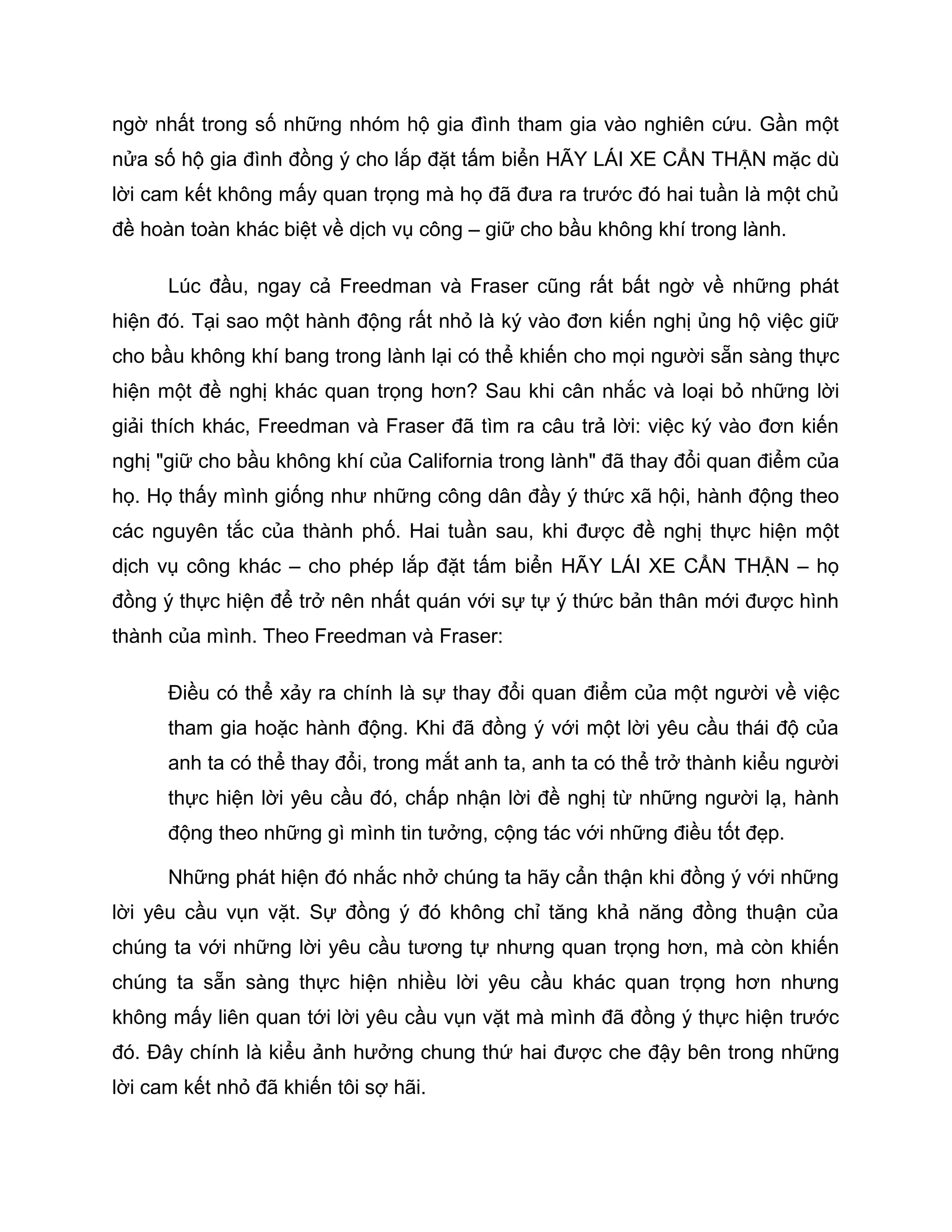 ngờ nhất trong số những nhóm hộ gia đình tham gia vào nghiên cứu. Gần một
nửa số hộ gia đình đồng ý cho lắp đặt tấm biển HÃY LÁI XE CẨN THẬN mặc dù
lời cam kết không mấy quan trọng mà họ đã đưa ra trước đó hai tuần là một chủ
đề hoàn toàn khác biệt về dịch vụ công – giữ cho bầu không khí trong lành.

      Lúc đầu, ngay cả Freedman và Fraser cũng rất bất ngờ về những phát
hiện đó. Tại sao một hành động rất nhỏ là ký vào đơn kiến nghị ủng hộ việc giữ
cho bầu không khí bang trong lành lại có thể khiến cho mọi người sẵn sàng thực
hiện một đề nghị khác quan trọng hơn? Sau khi cân nhắc và loại bỏ những lời
giải thích khác, Freedman và Fraser đã tìm ra câu trả lời: việc ký vào đơn kiến
nghị "giữ cho bầu không khí của California trong lành" đã thay đổi quan điểm của
họ. Họ thấy mình giống như những công dân đầy ý thức xã hội, hành động theo
các nguyên tắc của thành phố. Hai tuần sau, khi được đề nghị thực hiện một
dịch vụ công khác – cho phép lắp đặt tấm biển HÃY LÁI XE CẨN THẬN – họ
đồng ý thực hiện để trở nên nhất quán với sự tự ý thức bản thân mới được hình
thành của mình. Theo Freedman và Fraser:

      Điều có thể xảy ra chính là sự thay đổi quan điểm của một người về việc
      tham gia hoặc hành động. Khi đã đồng ý với một lời yêu cầu thái độ của
      anh ta có thể thay đổi, trong mắt anh ta, anh ta có thể trở thành kiểu người
      thực hiện lời yêu cầu đó, chấp nhận lời đề nghị từ những người lạ, hành
      động theo những gì mình tin tưởng, cộng tác với những điều tốt đẹp.

      Những phát hiện đó nhắc nhở chúng ta hãy cẩn thận khi đồng ý với những
lời yêu cầu vụn vặt. Sự đồng ý đó không chỉ tăng khả năng đồng thuận của
chúng ta với những lời yêu cầu tương tự nhưng quan trọng hơn, mà còn khiến
chúng ta sẵn sàng thực hiện nhiều lời yêu cầu khác quan trọng hơn nhưng
không mấy liên quan tới lời yêu cầu vụn vặt mà mình đã đồng ý thực hiện trước
đó. Đây chính là kiểu ảnh hưởng chung thứ hai được che đậy bên trong những
lời cam kết nhỏ đã khiến tôi sợ hãi.
 