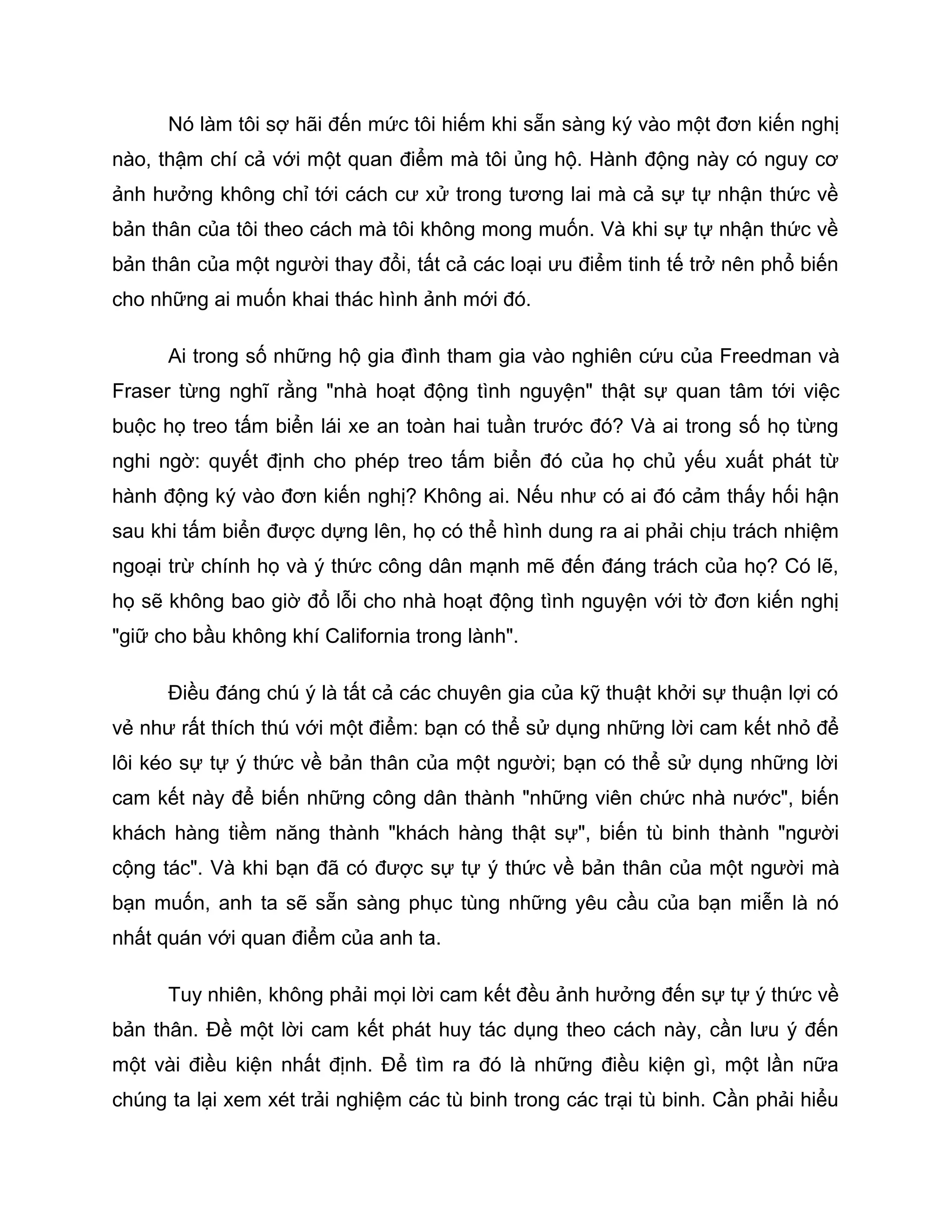 Nó làm tôi sợ hãi đến mức tôi hiếm khi sẵn sàng ký vào một đơn kiến nghị
nào, thậm chí cả với một quan điểm mà tôi ủng hộ. Hành động này có nguy cơ
ảnh hưởng không chỉ tới cách cư xử trong tương lai mà cả sự tự nhận thức về
bản thân của tôi theo cách mà tôi không mong muốn. Và khi sự tự nhận thức về
bản thân của một người thay đổi, tất cả các loại ưu điểm tinh tế trở nên phổ biến
cho những ai muốn khai thác hình ảnh mới đó.

      Ai trong số những hộ gia đình tham gia vào nghiên cứu của Freedman và
Fraser từng nghĩ rằng "nhà hoạt động tình nguyện" thật sự quan tâm tới việc
buộc họ treo tấm biển lái xe an toàn hai tuần trước đó? Và ai trong số họ từng
nghi ngờ: quyết định cho phép treo tấm biển đó của họ chủ yếu xuất phát từ
hành động ký vào đơn kiến nghị? Không ai. Nếu như có ai đó cảm thấy hối hận
sau khi tấm biển được dựng lên, họ có thể hình dung ra ai phải chịu trách nhiệm
ngoại trừ chính họ và ý thức công dân mạnh mẽ đến đáng trách của họ? Có lẽ,
họ sẽ không bao giờ đổ lỗi cho nhà hoạt động tình nguyện với tờ đơn kiến nghị
"giữ cho bầu không khí California trong lành".

      Điều đáng chú ý là tất cả các chuyên gia của kỹ thuật khởi sự thuận lợi có
vẻ như rất thích thú với một điểm: bạn có thể sử dụng những lời cam kết nhỏ để
lôi kéo sự tự ý thức về bản thân của một người; bạn có thể sử dụng những lời
cam kết này để biến những công dân thành "những viên chức nhà nước", biến
khách hàng tiềm năng thành "khách hàng thật sự", biến tù binh thành "người
cộng tác". Và khi bạn đã có được sự tự ý thức về bản thân của một người mà
bạn muốn, anh ta sẽ sẵn sàng phục tùng những yêu cầu của bạn miễn là nó
nhất quán với quan điểm của anh ta.

      Tuy nhiên, không phải mọi lời cam kết đều ảnh hưởng đến sự tự ý thức về
bản thân. Đề một lời cam kết phát huy tác dụng theo cách này, cần lưu ý đến
một vài điều kiện nhất định. Để tìm ra đó là những điều kiện gì, một lần nữa
chúng ta lại xem xét trải nghiệm các tù binh trong các trại tù binh. Cần phải hiểu
 