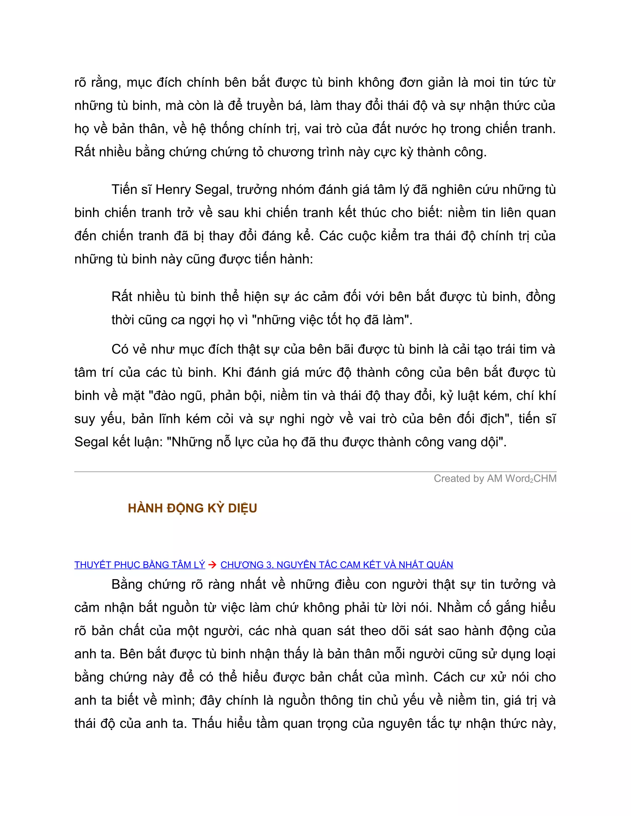 rõ rằng, mục đích chính bên bắt được tù binh không đơn giản là moi tin tức từ
những tù binh, mà còn là để truyền bá, làm thay đổi thái độ và sự nhận thức của
họ về bản thân, về hệ thống chính trị, vai trò của đất nước họ trong chiến tranh.
Rất nhiều bằng chứng chứng tỏ chương trình này cực kỳ thành công.

      Tiến sĩ Henry Segal, trưởng nhóm đánh giá tâm lý đã nghiên cứu những tù
binh chiến tranh trở về sau khi chiến tranh kết thúc cho biết: niềm tin liên quan
đến chiến tranh đã bị thay đổi đáng kể. Các cuộc kiểm tra thái độ chính trị của
những tù binh này cũng được tiến hành:

      Rất nhiều tù binh thể hiện sự ác cảm đối với bên bắt được tù binh, đồng
      thời cũng ca ngợi họ vì "những việc tốt họ đã làm".

      Có vẻ như mục đích thật sự của bên bãi được tù binh là cải tạo trái tim và
tâm trí của các tù binh. Khi đánh giá mức độ thành công của bên bắt được tù
binh về mặt "đào ngũ, phản bội, niềm tin và thái độ thay đổi, kỷ luật kém, chí khí
suy yếu, bản lĩnh kém cỏi và sự nghi ngờ về vai trò của bên đối địch", tiến sĩ
Segal kết luận: "Những nỗ lực của họ đã thu được thành công vang dội".

                                                               Created by AM Word2CHM

         HÀNH ĐỘNG KỲ DIỆU



THUYẾT PHỤC BẰNG TÂM LÝ  CHƯƠNG 3. NGUYÊN TẮC CAM KẾT VÀ NHẤT QUÁN

      Bằng chứng rõ ràng nhất về những điều con người thật sự tin tưởng và
cảm nhận bắt nguồn từ việc làm chứ không phải từ lời nói. Nhằm cố gắng hiểu
rõ bản chất của một người, các nhà quan sát theo dõi sát sao hành động của
anh ta. Bên bắt được tù binh nhận thấy là bản thân mỗi người cũng sử dụng loại
bằng chứng này để có thể hiểu được bản chất của mình. Cách cư xử nói cho
anh ta biết về mình; đây chính là nguồn thông tin chủ yếu về niềm tin, giá trị và
thái độ của anh ta. Thấu hiểu tầm quan trọng của nguyên tắc tự nhận thức này,
 