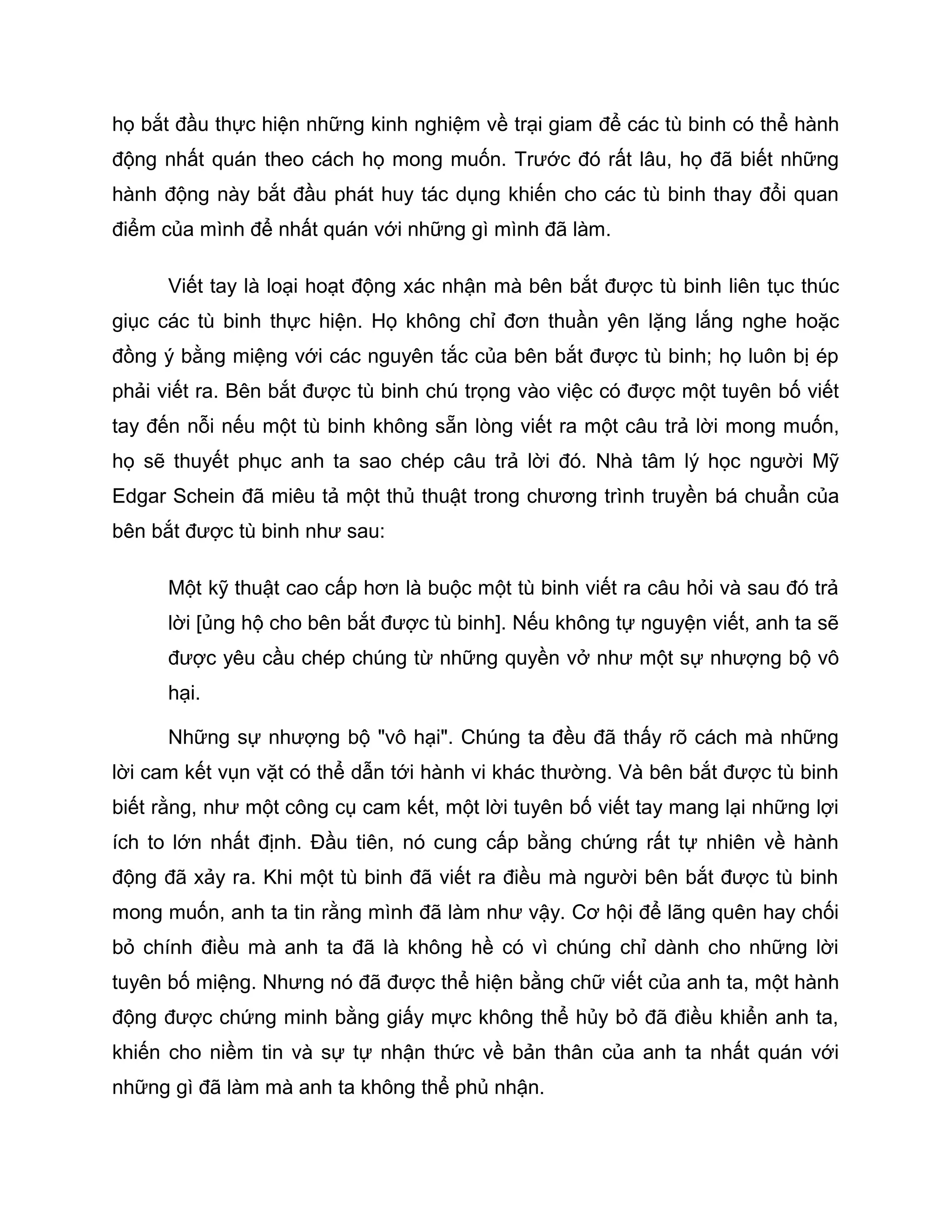 họ bắt đầu thực hiện những kinh nghiệm về trại giam để các tù binh có thể hành
động nhất quán theo cách họ mong muốn. Trước đó rất lâu, họ đã biết những
hành động này bắt đầu phát huy tác dụng khiến cho các tù binh thay đổi quan
điểm của mình để nhất quán với những gì mình đã làm.

      Viết tay là loại hoạt động xác nhận mà bên bắt được tù binh liên tục thúc
giục các tù binh thực hiện. Họ không chỉ đơn thuần yên lặng lắng nghe hoặc
đồng ý bằng miệng với các nguyên tắc của bên bắt được tù binh; họ luôn bị ép
phải viết ra. Bên bắt được tù binh chú trọng vào việc có được một tuyên bố viết
tay đến nỗi nếu một tù binh không sẵn lòng viết ra một câu trả lời mong muốn,
họ sẽ thuyết phục anh ta sao chép câu trả lời đó. Nhà tâm lý học người Mỹ
Edgar Schein đã miêu tả một thủ thuật trong chương trình truyền bá chuẩn của
bên bắt được tù binh như sau:

      Một kỹ thuật cao cấp hơn là buộc một tù binh viết ra câu hỏi và sau đó trả
      lời [ủng hộ cho bên bắt được tù binh]. Nếu không tự nguyện viết, anh ta sẽ
      được yêu cầu chép chúng từ những quyền vở như một sự nhượng bộ vô
      hại.

      Những sự nhượng bộ "vô hại". Chúng ta đều đã thấy rõ cách mà những
lời cam kết vụn vặt có thể dẫn tới hành vi khác thường. Và bên bắt được tù binh
biết rằng, như một công cụ cam kết, một lời tuyên bố viết tay mang lại những lợi
ích to lớn nhất định. Đầu tiên, nó cung cấp bằng chứng rất tự nhiên về hành
động đã xảy ra. Khi một tù binh đã viết ra điều mà người bên bắt được tù binh
mong muốn, anh ta tin rằng mình đã làm như vậy. Cơ hội để lãng quên hay chối
bỏ chính điều mà anh ta đã là không hề có vì chúng chỉ dành cho những lời
tuyên bố miệng. Nhưng nó đã được thể hiện bằng chữ viết của anh ta, một hành
động được chứng minh bằng giấy mực không thể hủy bỏ đã điều khiển anh ta,
khiến cho niềm tin và sự tự nhận thức về bản thân của anh ta nhất quán với
những gì đã làm mà anh ta không thể phủ nhận.
 