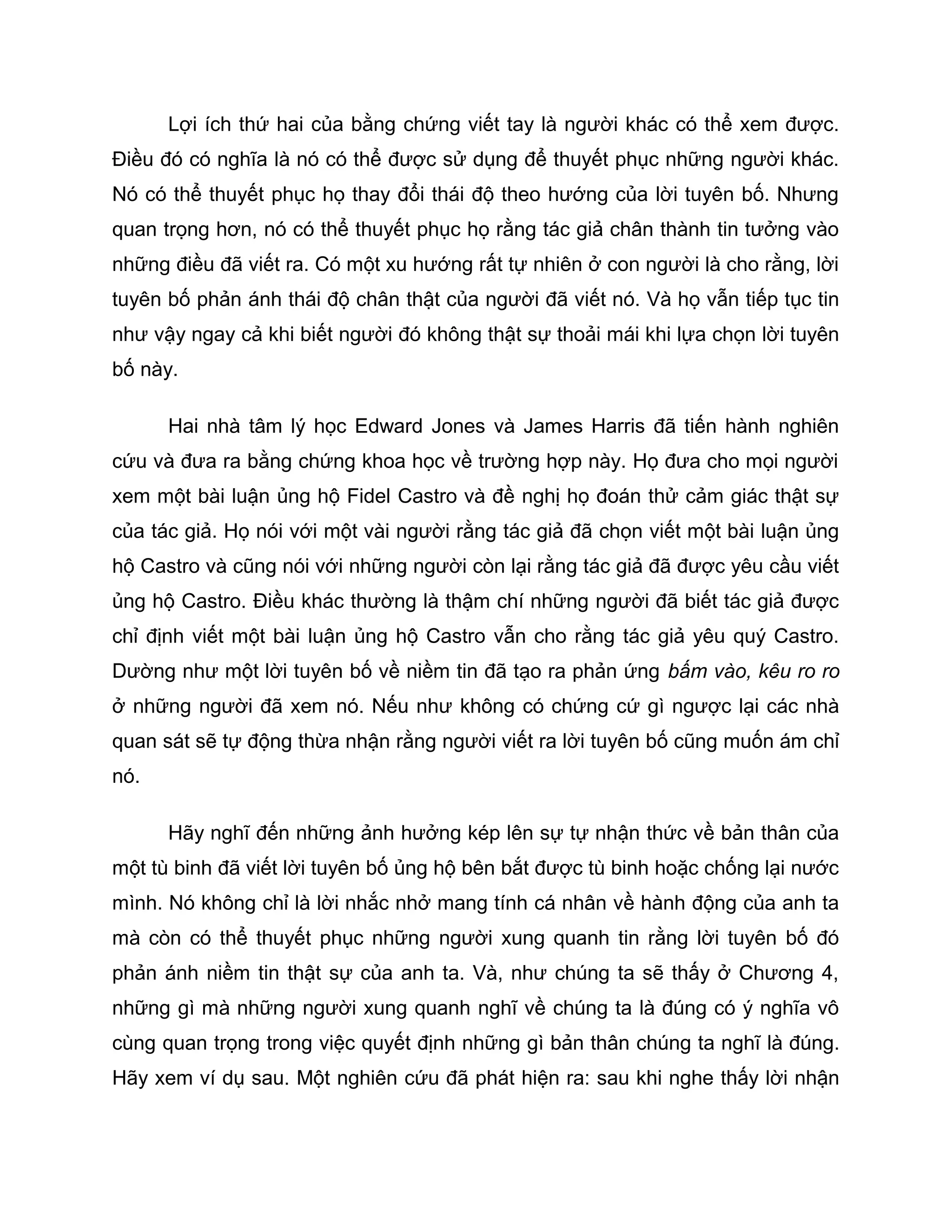 Lợi ích thứ hai của bằng chứng viết tay là người khác có thể xem được.
Điều đó có nghĩa là nó có thể được sử dụng để thuyết phục những người khác.
Nó có thể thuyết phục họ thay đổi thái độ theo hướng của lời tuyên bố. Nhưng
quan trọng hơn, nó có thể thuyết phục họ rằng tác giả chân thành tin tưởng vào
những điều đã viết ra. Có một xu hướng rất tự nhiên ở con người là cho rằng, lời
tuyên bố phản ánh thái độ chân thật của người đã viết nó. Và họ vẫn tiếp tục tin
như vậy ngay cả khi biết người đó không thật sự thoải mái khi lựa chọn lời tuyên
bố này.

      Hai nhà tâm lý học Edward Jones và James Harris đã tiến hành nghiên
cứu và đưa ra bằng chứng khoa học về trường hợp này. Họ đưa cho mọi người
xem một bài luận ủng hộ Fidel Castro và đề nghị họ đoán thử cảm giác thật sự
của tác giả. Họ nói với một vài người rằng tác giả đã chọn viết một bài luận ủng
hộ Castro và cũng nói với những người còn lại rằng tác giả đã được yêu cầu viết
ủng hộ Castro. Điều khác thường là thậm chí những người đã biết tác giả được
chỉ định viết một bài luận ủng hộ Castro vẫn cho rằng tác giả yêu quý Castro.
Dường như một lời tuyên bố về niềm tin đã tạo ra phản ứng bấm vào, kêu ro ro
ở những người đã xem nó. Nếu như không có chứng cứ gì ngược lại các nhà
quan sát sẽ tự động thừa nhận rằng người viết ra lời tuyên bố cũng muốn ám chỉ
nó.

      Hãy nghĩ đến những ảnh hưởng kép lên sự tự nhận thức về bản thân của
một tù binh đã viết lời tuyên bố ủng hộ bên bắt được tù binh hoặc chống lại nước
mình. Nó không chỉ là lời nhắc nhở mang tính cá nhân về hành động của anh ta
mà còn có thể thuyết phục những người xung quanh tin rằng lời tuyên bố đó
phản ánh niềm tin thật sự của anh ta. Và, như chúng ta sẽ thấy ở Chương 4,
những gì mà những người xung quanh nghĩ về chúng ta là đúng có ý nghĩa vô
cùng quan trọng trong việc quyết định những gì bản thân chúng ta nghĩ là đúng.
Hãy xem ví dụ sau. Một nghiên cứu đã phát hiện ra: sau khi nghe thấy lời nhận
 