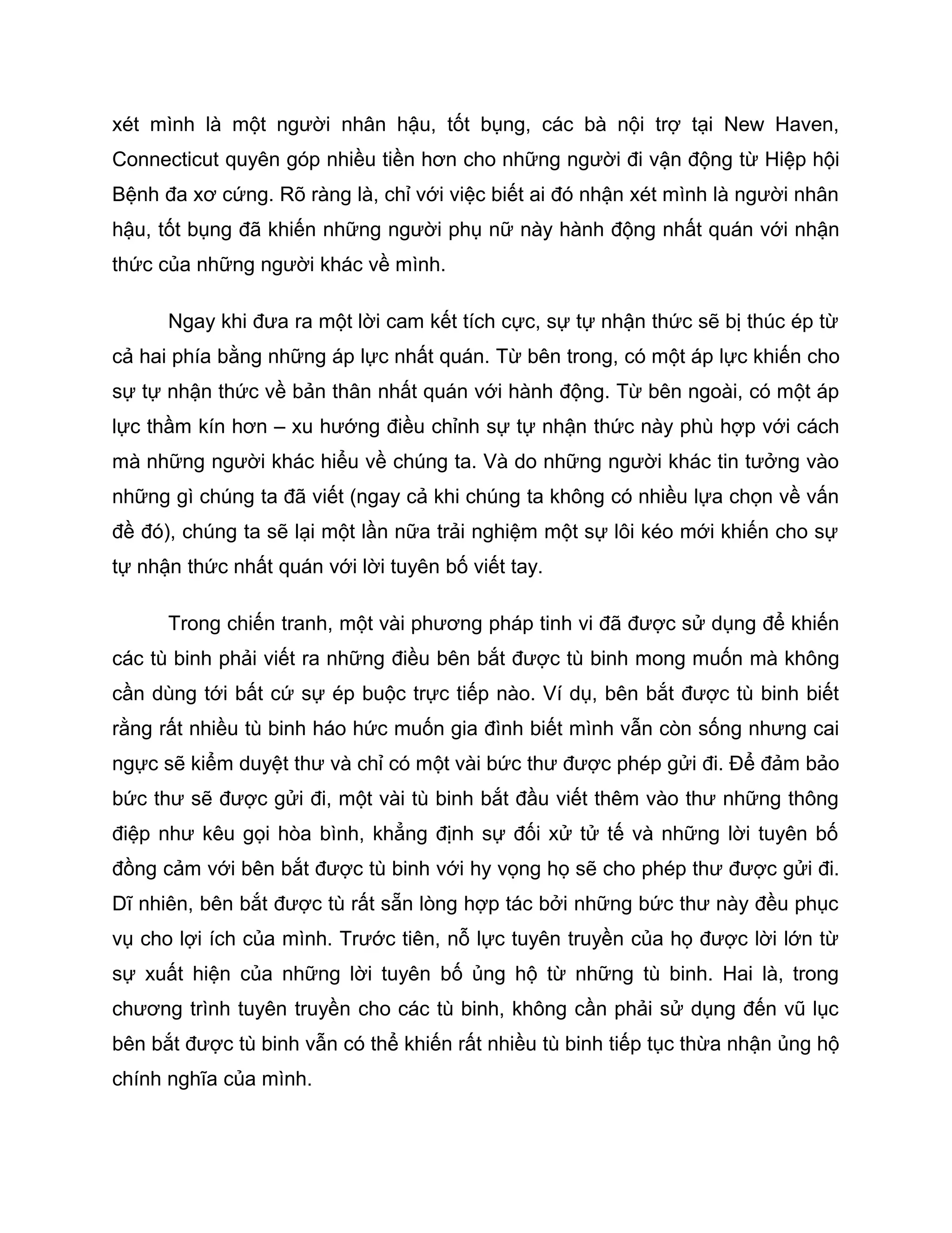 xét mình là một người nhân hậu, tốt bụng, các bà nội trợ tại New Haven,
Connecticut quyên góp nhiều tiền hơn cho những người đi vận động từ Hiệp hội
Bệnh đa xơ cứng. Rõ ràng là, chỉ với việc biết ai đó nhận xét mình là người nhân
hậu, tốt bụng đã khiến những người phụ nữ này hành động nhất quán với nhận
thức của những người khác về mình.

      Ngay khi đưa ra một lời cam kết tích cực, sự tự nhận thức sẽ bị thúc ép từ
cả hai phía bằng những áp lực nhất quán. Từ bên trong, có một áp lực khiến cho
sự tự nhận thức về bản thân nhất quán với hành động. Từ bên ngoài, có một áp
lực thầm kín hơn – xu hướng điều chỉnh sự tự nhận thức này phù hợp với cách
mà những người khác hiểu về chúng ta. Và do những người khác tin tưởng vào
những gì chúng ta đã viết (ngay cả khi chúng ta không có nhiều lựa chọn về vấn
đề đó), chúng ta sẽ lại một lần nữa trải nghiệm một sự lôi kéo mới khiến cho sự
tự nhận thức nhất quán với lời tuyên bố viết tay.

      Trong chiến tranh, một vài phương pháp tinh vi đã được sử dụng để khiến
các tù binh phải viết ra những điều bên bắt được tù binh mong muốn mà không
cần dùng tới bất cứ sự ép buộc trực tiếp nào. Ví dụ, bên bắt được tù binh biết
rằng rất nhiều tù binh háo hức muốn gia đình biết mình vẫn còn sống nhưng cai
ngực sẽ kiểm duyệt thư và chỉ có một vài bức thư được phép gửi đi. Để đảm bảo
bức thư sẽ được gửi đi, một vài tù binh bắt đầu viết thêm vào thư những thông
điệp như kêu gọi hòa bình, khẳng định sự đối xử tử tế và những lời tuyên bố
đồng cảm với bên bắt được tù binh với hy vọng họ sẽ cho phép thư được gửi đi.
Dĩ nhiên, bên bắt được tù rất sẵn lòng hợp tác bởi những bức thư này đều phục
vụ cho lợi ích của mình. Trước tiên, nỗ lực tuyên truyền của họ được lời lớn từ
sự xuất hiện của những lời tuyên bố ủng hộ từ những tù binh. Hai là, trong
chương trình tuyên truyền cho các tù binh, không cần phải sử dụng đến vũ lục
bên bắt được tù binh vẫn có thể khiến rất nhiều tù binh tiếp tục thừa nhận ủng hộ
chính nghĩa của mình.
 