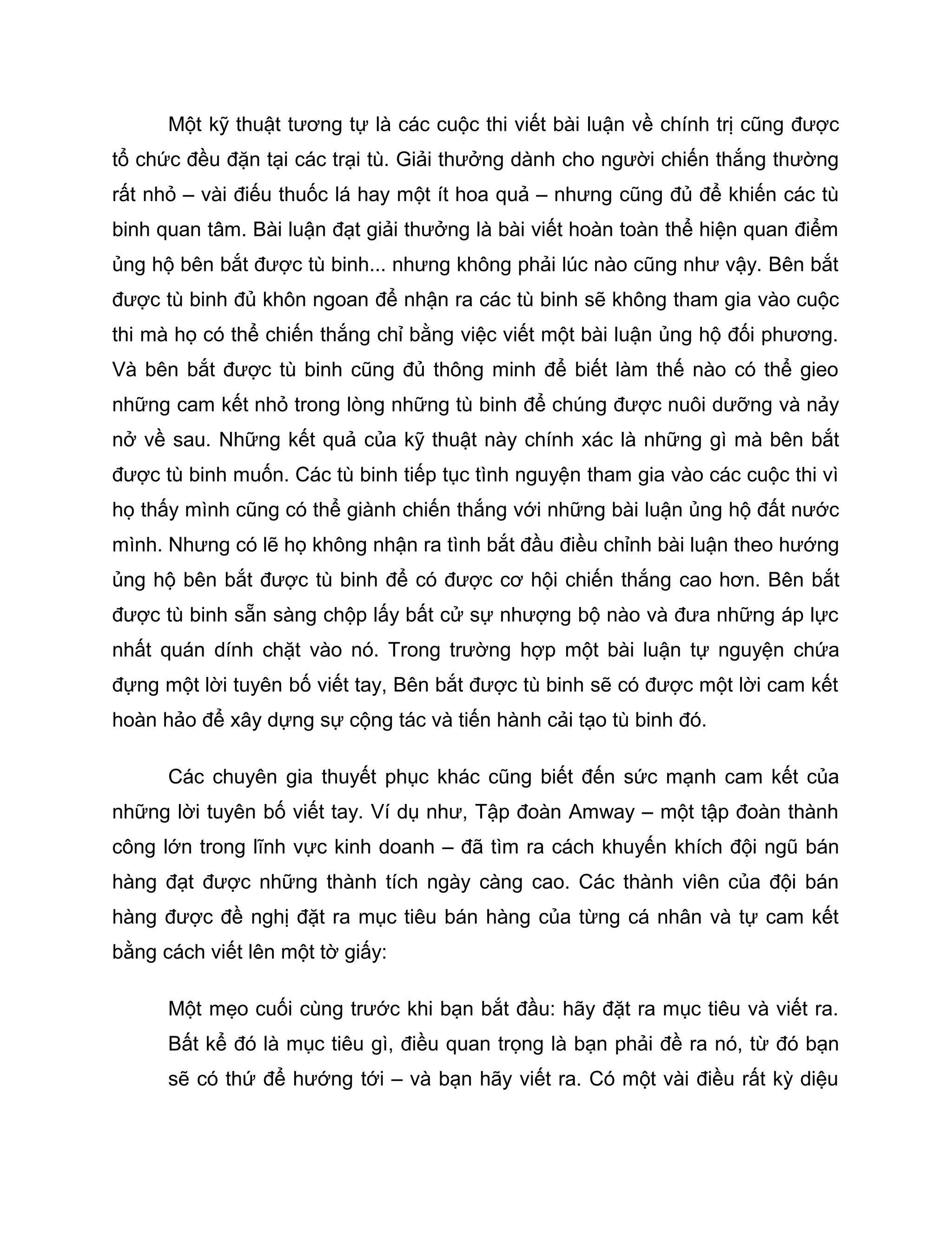 Một kỹ thuật tương tự là các cuộc thi viết bài luận về chính trị cũng được
tổ chức đều đặn tại các trại tù. Giải thưởng dành cho người chiến thắng thường
rất nhỏ – vài điếu thuốc lá hay một ít hoa quả – nhưng cũng đủ để khiến các tù
binh quan tâm. Bài luận đạt giải thưởng là bài viết hoàn toàn thể hiện quan điểm
ủng hộ bên bắt được tù binh... nhưng không phải lúc nào cũng như vậy. Bên bắt
được tù binh đủ khôn ngoan để nhận ra các tù binh sẽ không tham gia vào cuộc
thi mà họ có thể chiến thắng chỉ bằng việc viết một bài luận ủng hộ đối phương.
Và bên bắt được tù binh cũng đủ thông minh để biết làm thế nào có thể gieo
những cam kết nhỏ trong lòng những tù binh để chúng được nuôi dưỡng và nảy
nở về sau. Những kết quả của kỹ thuật này chính xác là những gì mà bên bắt
được tù binh muốn. Các tù binh tiếp tục tình nguyện tham gia vào các cuộc thi vì
họ thấy mình cũng có thể giành chiến thắng với những bài luận ủng hộ đất nước
mình. Nhưng có lẽ họ không nhận ra tình bắt đầu điều chỉnh bài luận theo hướng
ủng hộ bên bắt được tù binh để có được cơ hội chiến thắng cao hơn. Bên bắt
được tù binh sẵn sàng chộp lấy bất cử sự nhượng bộ nào và đưa những áp lực
nhất quán dính chặt vào nó. Trong trường hợp một bài luận tự nguyện chứa
đựng một lời tuyên bố viết tay, Bên bắt được tù binh sẽ có được một lời cam kết
hoàn hảo để xây dựng sự cộng tác và tiến hành cải tạo tù binh đó.

      Các chuyên gia thuyết phục khác cũng biết đến sức mạnh cam kết của
những lời tuyên bố viết tay. Ví dụ như, Tập đoàn Amway – một tập đoàn thành
công lớn trong lĩnh vực kinh doanh – đã tìm ra cách khuyến khích đội ngũ bán
hàng đạt được những thành tích ngày càng cao. Các thành viên của đội bán
hàng được đề nghị đặt ra mục tiêu bán hàng của từng cá nhân và tự cam kết
bằng cách viết lên một tờ giấy:

      Một mẹo cuối cùng trước khi bạn bắt đầu: hãy đặt ra mục tiêu và viết ra.
      Bất kể đó là mục tiêu gì, điều quan trọng là bạn phải đề ra nó, từ đó bạn
      sẽ có thứ để hướng tới – và bạn hãy viết ra. Có một vài điều rất kỳ diệu
 