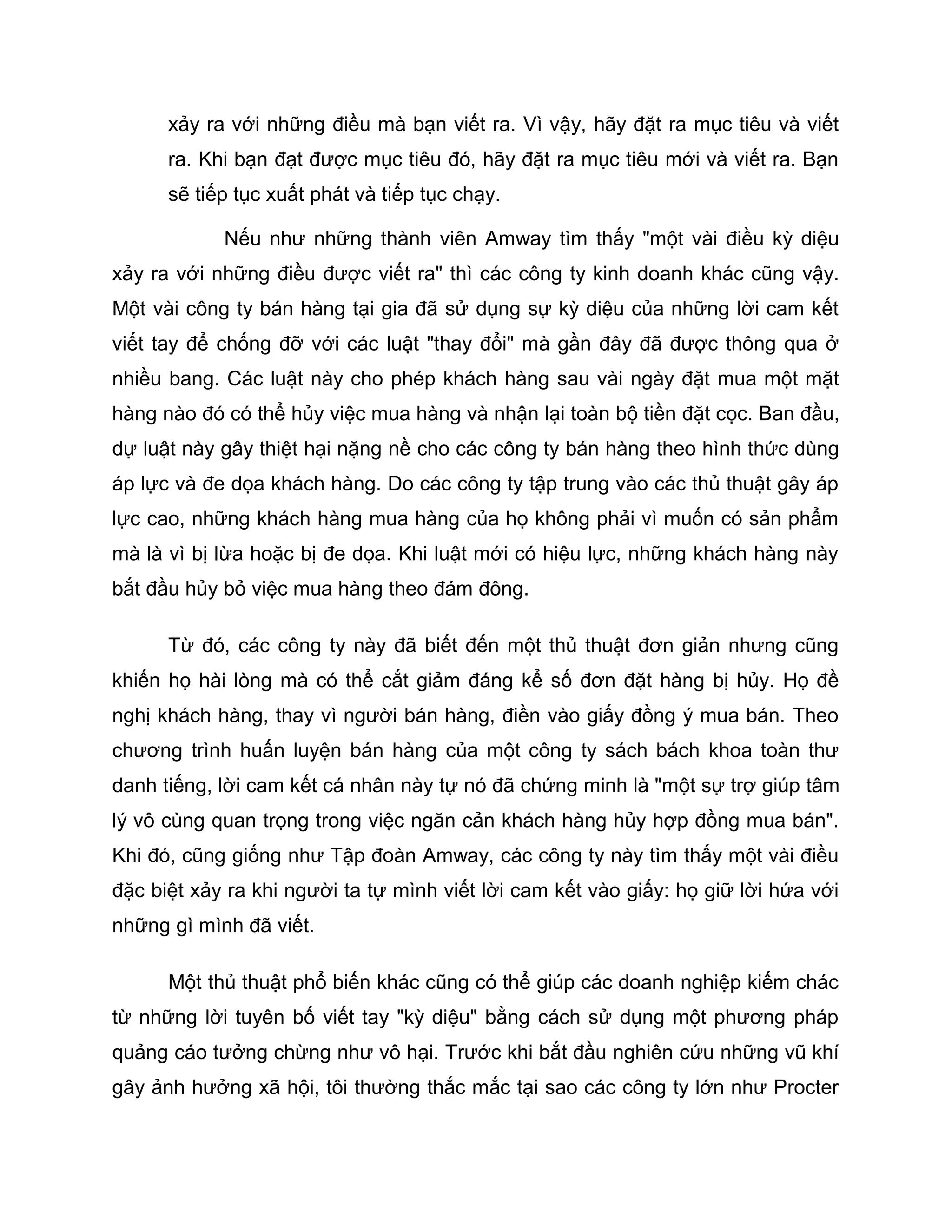 xảy ra với những điều mà bạn viết ra. Vì vậy, hãy đặt ra mục tiêu và viết
      ra. Khi bạn đạt được mục tiêu đó, hãy đặt ra mục tiêu mới và viết ra. Bạn
      sẽ tiếp tục xuất phát và tiếp tục chạy.

            Nếu như những thành viên Amway tìm thấy "một vài điều kỳ diệu
xảy ra với những điều được viết ra" thì các công ty kinh doanh khác cũng vậy.
Một vài công ty bán hàng tại gia đã sử dụng sự kỳ diệu của những lời cam kết
viết tay để chống đỡ với các luật "thay đổi" mà gần đây đã được thông qua ở
nhiều bang. Các luật này cho phép khách hàng sau vài ngày đặt mua một mặt
hàng nào đó có thể hủy việc mua hàng và nhận lại toàn bộ tiền đặt cọc. Ban đầu,
dự luật này gây thiệt hại nặng nề cho các công ty bán hàng theo hình thức dùng
áp lực và đe dọa khách hàng. Do các công ty tập trung vào các thủ thuật gây áp
lực cao, những khách hàng mua hàng của họ không phải vì muốn có sản phẩm
mà là vì bị lừa hoặc bị đe dọa. Khi luật mới có hiệu lực, những khách hàng này
bắt đầu hủy bỏ việc mua hàng theo đám đông.

      Từ đó, các công ty này đã biết đến một thủ thuật đơn giản nhưng cũng
khiến họ hài lòng mà có thể cắt giảm đáng kể số đơn đặt hàng bị hủy. Họ đề
nghị khách hàng, thay vì người bán hàng, điền vào giấy đồng ý mua bán. Theo
chương trình huấn luyện bán hàng của một công ty sách bách khoa toàn thư
danh tiếng, lời cam kết cá nhân này tự nó đã chứng minh là "một sự trợ giúp tâm
lý vô cùng quan trọng trong việc ngăn cản khách hàng hủy hợp đồng mua bán".
Khi đó, cũng giống như Tập đoàn Amway, các công ty này tìm thấy một vài điều
đặc biệt xảy ra khi người ta tự mình viết lời cam kết vào giấy: họ giữ lời hứa với
những gì mình đã viết.

      Một thủ thuật phổ biến khác cũng có thể giúp các doanh nghiệp kiếm chác
từ những lời tuyên bố viết tay "kỳ diệu" bằng cách sử dụng một phương pháp
quảng cáo tưởng chừng như vô hại. Trước khi bắt đầu nghiên cứu những vũ khí
gây ảnh hưởng xã hội, tôi thường thắc mắc tại sao các công ty lớn như Procter
 