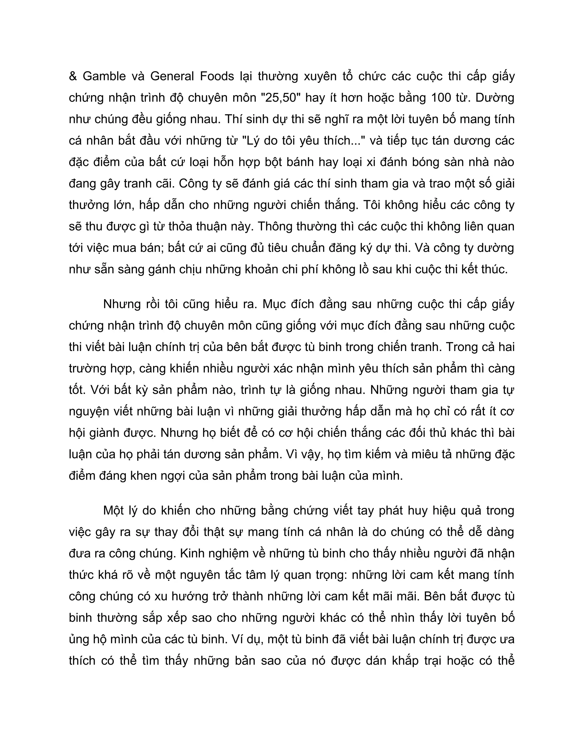 & Gamble và General Foods lại thường xuyên tổ chức các cuộc thi cấp giấy
chứng nhận trình độ chuyên môn "25,50" hay ít hơn hoặc bằng 100 từ. Dường
như chúng đều giống nhau. Thí sinh dự thi sẽ nghĩ ra một lời tuyên bố mang tính
cá nhân bắt đầu với những từ "Lý do tôi yêu thích..." và tiếp tục tán dương các
đặc điểm của bất cứ loại hỗn hợp bột bánh hay loại xi đánh bóng sàn nhà nào
đang gây tranh cãi. Công ty sẽ đánh giá các thí sinh tham gia và trao một số giải
thưởng lớn, hấp dẫn cho những người chiến thắng. Tôi không hiểu các công ty
sẽ thu được gì từ thỏa thuận này. Thông thường thì các cuộc thi không liên quan
tới việc mua bán; bất cứ ai cũng đủ tiêu chuẩn đăng ký dự thi. Và công ty dường
như sẵn sàng gánh chịu những khoản chi phí không lồ sau khi cuộc thi kết thúc.

      Nhưng rồi tôi cũng hiểu ra. Mục đích đằng sau những cuộc thi cấp giấy
chứng nhận trình độ chuyên môn cũng giống với mục đích đằng sau những cuộc
thi viết bài luận chính trị của bên bắt được tù binh trong chiến tranh. Trong cả hai
trường hợp, càng khiến nhiều người xác nhận mình yêu thích sản phẩm thì càng
tốt. Với bất kỳ sản phẩm nào, trình tự là giống nhau. Những người tham gia tự
nguyện viết những bài luận vì những giải thưởng hấp dẫn mà họ chỉ có rất ít cơ
hội giành được. Nhưng họ biết để có cơ hội chiến thắng các đối thủ khác thì bài
luận của họ phải tán dương sản phẩm. Vì vậy, họ tìm kiếm và miêu tả những đặc
điểm đáng khen ngợi của sản phẩm trong bài luận của mình.

      Một lý do khiến cho những bằng chứng viết tay phát huy hiệu quả trong
việc gây ra sự thay đổi thật sự mang tính cá nhân là do chúng có thể dễ dàng
đưa ra công chúng. Kinh nghiệm về những tù binh cho thấy nhiều người đã nhận
thức khá rõ về một nguyên tắc tâm lý quan trọng: những lời cam kết mang tính
công chúng có xu hướng trở thành những lời cam kết mãi mãi. Bên bắt được tù
binh thường sắp xếp sao cho những người khác có thể nhìn thấy lời tuyên bố
ủng hộ mình của các tù binh. Ví dụ, một tù binh đã viết bài luận chính trị được ưa
thích có thể tìm thấy những bản sao của nó được dán khắp trại hoặc có thể
 