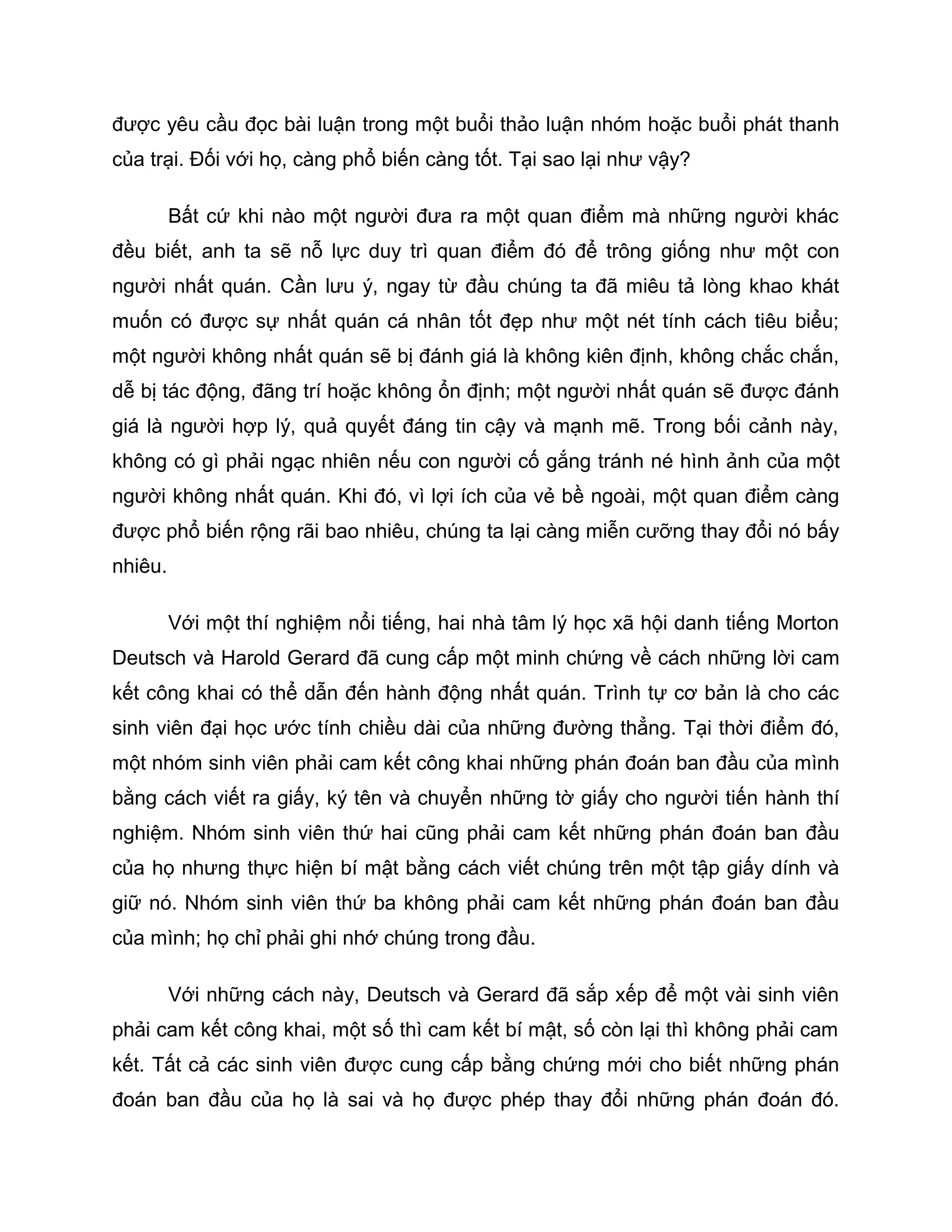được yêu cầu đọc bài luận trong một buổi thảo luận nhóm hoặc buổi phát thanh
của trại. Đối với họ, càng phổ biến càng tốt. Tại sao lại như vậy?

         Bất cứ khi nào một người đưa ra một quan điểm mà những người khác
đều biết, anh ta sẽ nỗ lực duy trì quan điểm đó để trông giống như một con
người nhất quán. Cần lưu ý, ngay từ đầu chúng ta đã miêu tả lòng khao khát
muốn có được sự nhất quán cá nhân tốt đẹp như một nét tính cách tiêu biểu;
một người không nhất quán sẽ bị đánh giá là không kiên định, không chắc chắn,
dễ bị tác động, đãng trí hoặc không ổn định; một người nhất quán sẽ được đánh
giá là người hợp lý, quả quyết đáng tin cậy và mạnh mẽ. Trong bối cảnh này,
không có gì phải ngạc nhiên nếu con người cố gắng tránh né hình ảnh của một
người không nhất quán. Khi đó, vì lợi ích của vẻ bề ngoài, một quan điểm càng
được phổ biến rộng rãi bao nhiêu, chúng ta lại càng miễn cưỡng thay đổi nó bấy
nhiêu.

         Với một thí nghiệm nổi tiếng, hai nhà tâm lý học xã hội danh tiếng Morton
Deutsch và Harold Gerard đã cung cấp một minh chứng về cách những lời cam
kết công khai có thể dẫn đến hành động nhất quán. Trình tự cơ bản là cho các
sinh viên đại học ước tính chiều dài của những đường thẳng. Tại thời điểm đó,
một nhóm sinh viên phải cam kết công khai những phán đoán ban đầu của mình
bằng cách viết ra giấy, ký tên và chuyển những tờ giấy cho người tiến hành thí
nghiệm. Nhóm sinh viên thứ hai cũng phải cam kết những phán đoán ban đầu
của họ nhưng thực hiện bí mật bằng cách viết chúng trên một tập giấy dính và
giữ nó. Nhóm sinh viên thứ ba không phải cam kết những phán đoán ban đầu
của mình; họ chỉ phải ghi nhớ chúng trong đầu.

         Với những cách này, Deutsch và Gerard đã sắp xếp để một vài sinh viên
phải cam kết công khai, một số thì cam kết bí mật, số còn lại thì không phải cam
kết. Tất cả các sinh viên được cung cấp bằng chứng mới cho biết những phán
đoán ban đầu của họ là sai và họ được phép thay đổi những phán đoán đó.
 