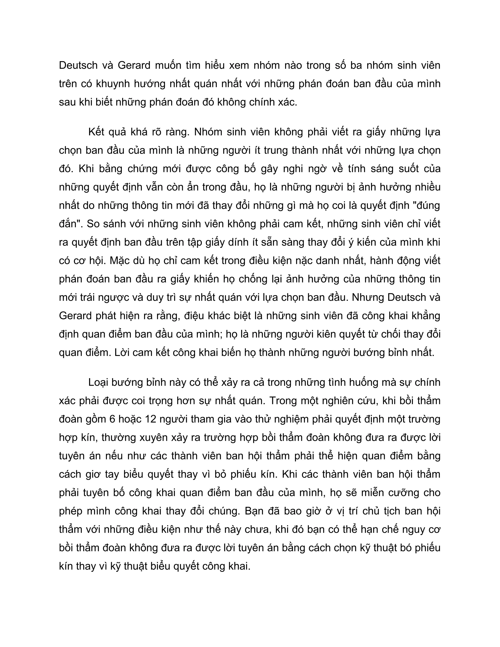 Deutsch và Gerard muốn tìm hiểu xem nhóm nào trong số ba nhóm sinh viên
trên có khuynh hướng nhất quán nhất với những phán đoán ban đầu của mình
sau khi biết những phán đoán đó không chính xác.

      Kết quả khá rõ ràng. Nhóm sinh viên không phải viết ra giấy những lựa
chọn ban đầu của mình là những người ít trung thành nhất với những lựa chọn
đó. Khi bằng chứng mới được công bố gây nghi ngờ về tính sáng suốt của
những quyết định vẫn còn ẩn trong đầu, họ là những người bị ảnh hưởng nhiều
nhất do những thông tin mới đã thay đổi những gì mà họ coi là quyết định "đúng
đắn". So sánh với những sinh viên không phải cam kết, những sinh viên chỉ viết
ra quyết định ban đầu trên tập giấy dính ít sẵn sàng thay đổi ý kiến của mình khi
có cơ hội. Mặc dù họ chỉ cam kết trong điều kiện nặc danh nhất, hành động viết
phán đoán ban đầu ra giấy khiến họ chống lại ảnh hưởng của những thông tin
mới trái ngược và duy trì sự nhất quán với lựa chọn ban đầu. Nhưng Deutsch và
Gerard phát hiện ra rằng, điệu khác biệt là những sinh viên đã công khai khẳng
định quan điểm ban đầu của mình; họ là những người kiên quyết từ chối thay đổi
quan điểm. Lời cam kết công khai biến họ thành những người bướng bỉnh nhất.

      Loại bướng bỉnh này có thể xảy ra cả trong những tình huống mà sự chính
xác phải được coi trọng hơn sự nhất quán. Trong một nghiên cứu, khi bồi thẩm
đoàn gồm 6 hoặc 12 người tham gia vào thử nghiệm phải quyết định một trường
hợp kín, thường xuyên xảy ra trường hợp bồi thẩm đoàn không đưa ra được lời
tuyên án nếu như các thành viên ban hội thẩm phải thể hiện quan điểm bằng
cách giơ tay biểu quyết thay vì bỏ phiếu kín. Khi các thành viên ban hội thẩm
phải tuyên bố công khai quan điểm ban đầu của mình, họ sẽ miễn cưỡng cho
phép mình công khai thay đổi chúng. Bạn đã bao giờ ở vị trí chủ tịch ban hội
thẩm với những điều kiện như thế này chưa, khi đó bạn có thể hạn chế nguy cơ
bồi thẩm đoàn không đưa ra được lời tuyên án bằng cách chọn kỹ thuật bó phiếu
kín thay vì kỹ thuật biểu quyết công khai.
 