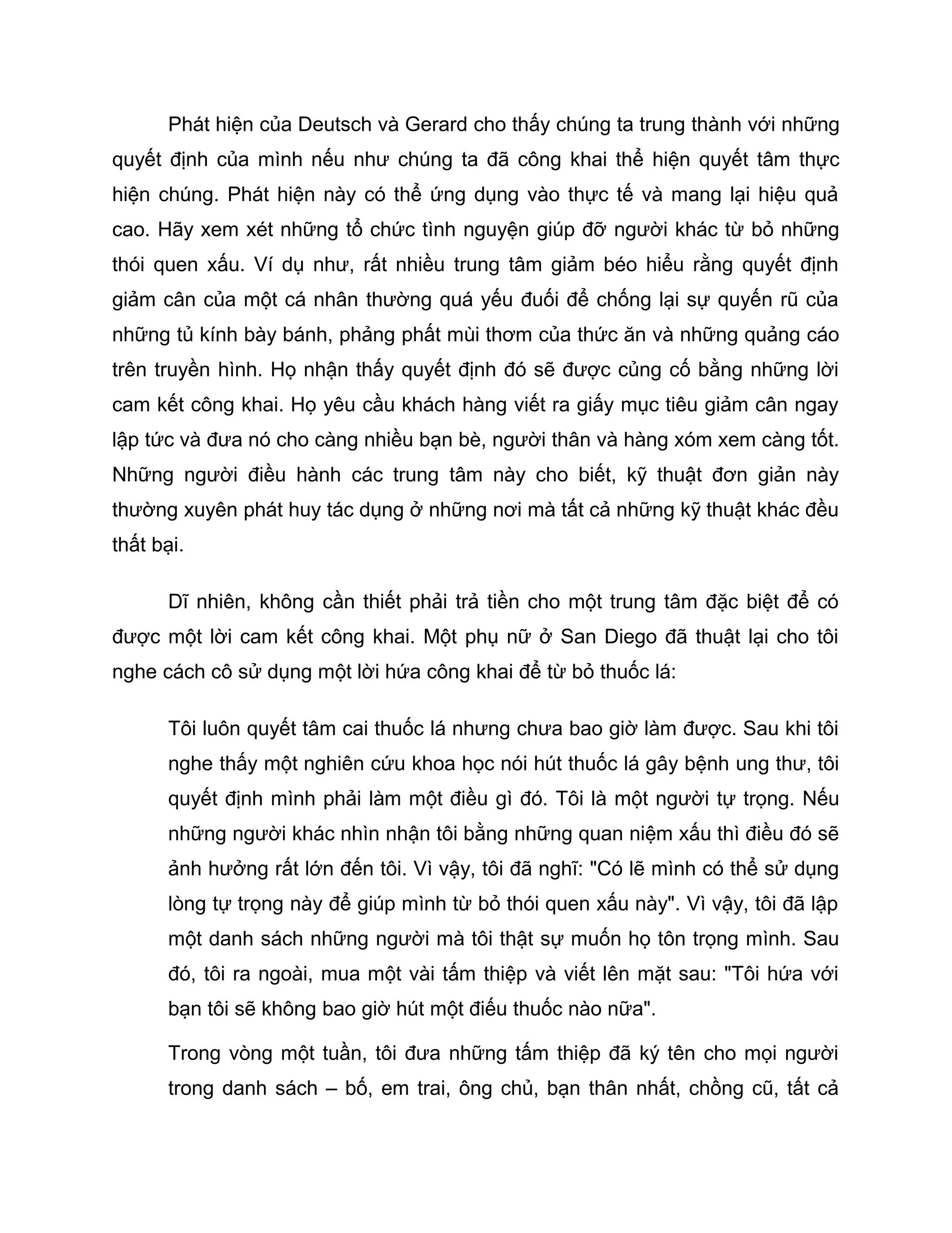 Phát hiện của Deutsch và Gerard cho thấy chúng ta trung thành với những
quyết định của mình nếu như chúng ta đã công khai thể hiện quyết tâm thực
hiện chúng. Phát hiện này có thể ứng dụng vào thực tế và mang lại hiệu quả
cao. Hãy xem xét những tổ chức tình nguyện giúp đỡ người khác từ bỏ những
thói quen xấu. Ví dụ như, rất nhiều trung tâm giảm béo hiểu rằng quyết định
giảm cân của một cá nhân thường quá yếu đuối để chống lại sự quyến rũ của
những tủ kính bày bánh, phảng phất mùi thơm của thức ăn và những quảng cáo
trên truyền hình. Họ nhận thấy quyết định đó sẽ được củng cố bằng những lời
cam kết công khai. Họ yêu cầu khách hàng viết ra giấy mục tiêu giảm cân ngay
lập tức và đưa nó cho càng nhiều bạn bè, người thân và hàng xóm xem càng tốt.
Những người điều hành các trung tâm này cho biết, kỹ thuật đơn giản này
thường xuyên phát huy tác dụng ở những nơi mà tất cả những kỹ thuật khác đều
thất bại.

       Dĩ nhiên, không cần thiết phải trả tiền cho một trung tâm đặc biệt để có
được một lời cam kết công khai. Một phụ nữ ở San Diego đã thuật lại cho tôi
nghe cách cô sử dụng một lời hứa công khai để từ bỏ thuốc lá:

       Tôi luôn quyết tâm cai thuốc lá nhưng chưa bao giờ làm được. Sau khi tôi
       nghe thấy một nghiên cứu khoa học nói hút thuốc lá gây bệnh ung thư, tôi
       quyết định mình phải làm một điều gì đó. Tôi là một người tự trọng. Nếu
       những người khác nhìn nhận tôi bằng những quan niệm xấu thì điều đó sẽ
       ảnh hưởng rất lớn đến tôi. Vì vậy, tôi đã nghĩ: "Có lẽ mình có thể sử dụng
       lòng tự trọng này để giúp mình từ bỏ thói quen xấu này". Vì vậy, tôi đã lập
       một danh sách những người mà tôi thật sự muốn họ tôn trọng mình. Sau
       đó, tôi ra ngoài, mua một vài tấm thiệp và viết lên mặt sau: "Tôi hứa với
       bạn tôi sẽ không bao giờ hút một điếu thuốc nào nữa".

       Trong vòng một tuần, tôi đưa những tấm thiệp đã ký tên cho mọi người
       trong danh sách – bố, em trai, ông chủ, bạn thân nhất, chồng cũ, tất cả
 