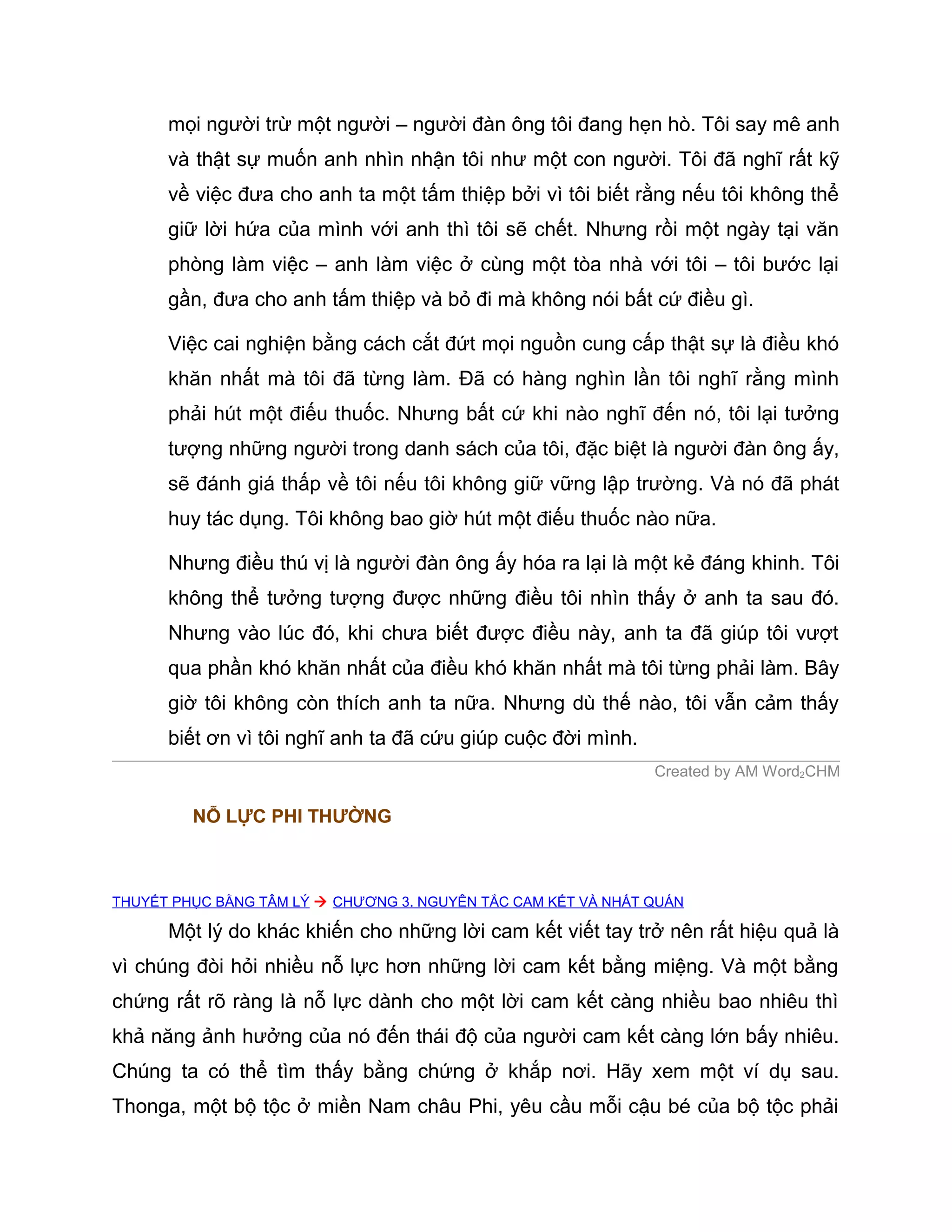 mọi người trừ một người – người đàn ông tôi đang hẹn hò. Tôi say mê anh
      và thật sự muốn anh nhìn nhận tôi như một con người. Tôi đã nghĩ rất kỹ
      về việc đưa cho anh ta một tấm thiệp bởi vì tôi biết rằng nếu tôi không thể
      giữ lời hứa của mình với anh thì tôi sẽ chết. Nhưng rồi một ngày tại văn
      phòng làm việc – anh làm việc ở cùng một tòa nhà với tôi – tôi bước lại
      gần, đưa cho anh tấm thiệp và bỏ đi mà không nói bất cứ điều gì.

      Việc cai nghiện bằng cách cắt đứt mọi nguồn cung cấp thật sự là điều khó
      khăn nhất mà tôi đã từng làm. Đã có hàng nghìn lần tôi nghĩ rằng mình
      phải hút một điếu thuốc. Nhưng bất cứ khi nào nghĩ đến nó, tôi lại tưởng
      tượng những người trong danh sách của tôi, đặc biệt là người đàn ông ấy,
      sẽ đánh giá thấp về tôi nếu tôi không giữ vững lập trường. Và nó đã phát
      huy tác dụng. Tôi không bao giờ hút một điếu thuốc nào nữa.

      Nhưng điều thú vị là người đàn ông ấy hóa ra lại là một kẻ đáng khinh. Tôi
      không thể tưởng tượng được những điều tôi nhìn thấy ở anh ta sau đó.
      Nhưng vào lúc đó, khi chưa biết được điều này, anh ta đã giúp tôi vượt
      qua phần khó khăn nhất của điều khó khăn nhất mà tôi từng phải làm. Bây
      giờ tôi không còn thích anh ta nữa. Nhưng dù thế nào, tôi vẫn cảm thấy
      biết ơn vì tôi nghĩ anh ta đã cứu giúp cuộc đời mình.
                                                               Created by AM Word2CHM

         NỖ LỰC PHI THƯỜNG



THUYẾT PHỤC BẰNG TÂM LÝ  CHƯƠNG 3. NGUYÊN TẮC CAM KẾT VÀ NHẤT QUÁN

      Một lý do khác khiến cho những lời cam kết viết tay trở nên rất hiệu quả là
vì chúng đòi hỏi nhiều nỗ lực hơn những lời cam kết bằng miệng. Và một bằng
chứng rất rõ ràng là nỗ lực dành cho một lời cam kết càng nhiều bao nhiêu thì
khả năng ảnh hưởng của nó đến thái độ của người cam kết càng lớn bấy nhiêu.
Chúng ta có thể tìm thấy bằng chứng ở khắp nơi. Hãy xem một ví dụ sau.
Thonga, một bộ tộc ở miền Nam châu Phi, yêu cầu mỗi cậu bé của bộ tộc phải
 