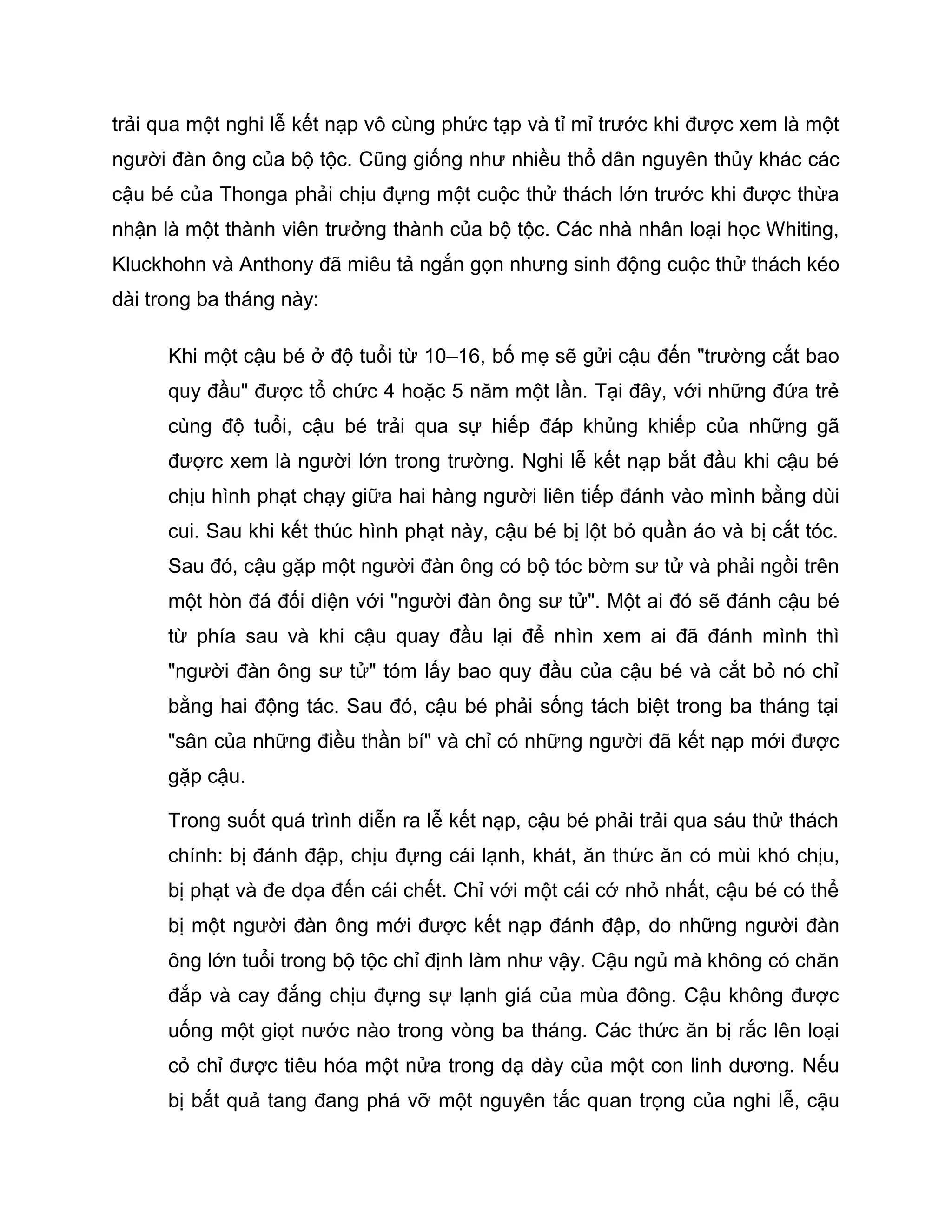 trải qua một nghi lễ kết nạp vô cùng phức tạp và tỉ mỉ trước khi được xem là một
người đàn ông của bộ tộc. Cũng giống như nhiều thổ dân nguyên thủy khác các
cậu bé của Thonga phải chịu đựng một cuộc thử thách lớn trước khi được thừa
nhận là một thành viên trưởng thành của bộ tộc. Các nhà nhân loại học Whiting,
Kluckhohn và Anthony đã miêu tả ngắn gọn nhưng sinh động cuộc thử thách kéo
dài trong ba tháng này:

      Khi một cậu bé ở độ tuổi từ 10–16, bố mẹ sẽ gửi cậu đến "trường cắt bao
      quy đầu" được tổ chức 4 hoặc 5 năm một lần. Tại đây, với những đứa trẻ
      cùng độ tuổi, cậu bé trải qua sự hiếp đáp khủng khiếp của những gã
      đượrc xem là người lớn trong trường. Nghi lễ kết nạp bắt đầu khi cậu bé
      chịu hình phạt chạy giữa hai hàng người liên tiếp đánh vào mình bằng dùi
      cui. Sau khi kết thúc hình phạt này, cậu bé bị lột bỏ quần áo và bị cắt tóc.
      Sau đó, cậu gặp một người đàn ông có bộ tóc bờm sư tử và phải ngồi trên
      một hòn đá đối diện với "người đàn ông sư tử". Một ai đó sẽ đánh cậu bé
      từ phía sau và khi cậu quay đầu lại để nhìn xem ai đã đánh mình thì
      "người đàn ông sư tử" tóm lấy bao quy đầu của cậu bé và cắt bỏ nó chỉ
      bằng hai động tác. Sau đó, cậu bé phải sống tách biệt trong ba tháng tại
      "sân của những điều thần bí" và chỉ có những người đã kết nạp mới được
      gặp cậu.

      Trong suốt quá trình diễn ra lễ kết nạp, cậu bé phải trải qua sáu thử thách
      chính: bị đánh đập, chịu đựng cái lạnh, khát, ăn thức ăn có mùi khó chịu,
      bị phạt và đe dọa đến cái chết. Chỉ với một cái cớ nhỏ nhất, cậu bé có thể
      bị một người đàn ông mới được kết nạp đánh đập, do những người đàn
      ông lớn tuổi trong bộ tộc chỉ định làm như vậy. Cậu ngủ mà không có chăn
      đắp và cay đắng chịu đựng sự lạnh giá của mùa đông. Cậu không được
      uống một giọt nước nào trong vòng ba tháng. Các thức ăn bị rắc lên loại
      cỏ chỉ được tiêu hóa một nửa trong dạ dày của một con linh dương. Nếu
      bị bắt quả tang đang phá vỡ một nguyên tắc quan trọng của nghi lễ, cậu
 