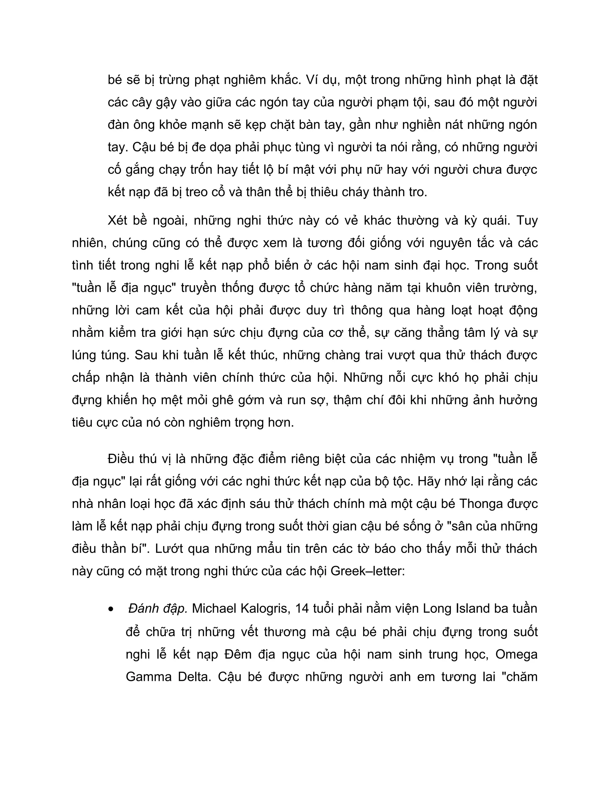 bé sẽ bị trừng phạt nghiêm khắc. Ví dụ, một trong những hình phạt là đặt
      các cây gậy vào giữa các ngón tay của người phạm tội, sau đó một người
      đàn ông khỏe mạnh sẽ kẹp chặt bàn tay, gần như nghiền nát những ngón
      tay. Cậu bé bị đe dọa phải phục tùng vì người ta nói rằng, có những người
      cố gắng chạy trốn hay tiết lộ bí mật với phụ nữ hay với người chưa được
      kết nạp đã bị treo cổ và thân thể bị thiêu cháy thành tro.

      Xét bề ngoài, những nghi thức này có vẻ khác thường và kỳ quái. Tuy
nhiên, chúng cũng có thể được xem là tương đối giống với nguyên tắc và các
tình tiết trong nghi lễ kết nạp phổ biến ở các hội nam sinh đại học. Trong suốt
"tuần lễ địa ngục" truyền thống được tổ chức hàng năm tại khuôn viên trường,
những lời cam kết của hội phải được duy trì thông qua hàng loạt hoạt động
nhằm kiểm tra giới hạn sức chịu đựng của cơ thể, sự căng thẳng tâm lý và sự
lúng túng. Sau khi tuần lễ kết thúc, những chàng trai vượt qua thử thách được
chấp nhận là thành viên chính thức của hội. Những nỗi cực khó họ phải chịu
đựng khiến họ mệt mỏi ghê gớm và run sợ, thậm chí đôi khi những ảnh hưởng
tiêu cực của nó còn nghiêm trọng hơn.

      Điều thú vị là những đặc điểm riêng biệt của các nhiệm vụ trong "tuần lễ
địa ngục" lại rất giống với các nghi thức kết nạp của bộ tộc. Hãy nhớ lại rằng các
nhà nhân loại học đã xác định sáu thử thách chính mà một cậu bé Thonga được
làm lễ kết nạp phải chịu đựng trong suốt thời gian cậu bé sống ở "sân của những
điều thần bí". Lướt qua những mẩu tin trên các tờ báo cho thấy mỗi thử thách
này cũng có mặt trong nghi thức của các hội Greek–letter:

      •   Đánh đập. Michael Kalogris, 14 tuổi phải nằm viện Long Island ba tuần
          để chữa trị những vết thương mà cậu bé phải chịu đựng trong suốt
          nghi lễ kết nạp Đêm địa ngục của hội nam sinh trung học, Omega
          Gamma Delta. Cậu bé được những người anh em tương lai "chăm
 