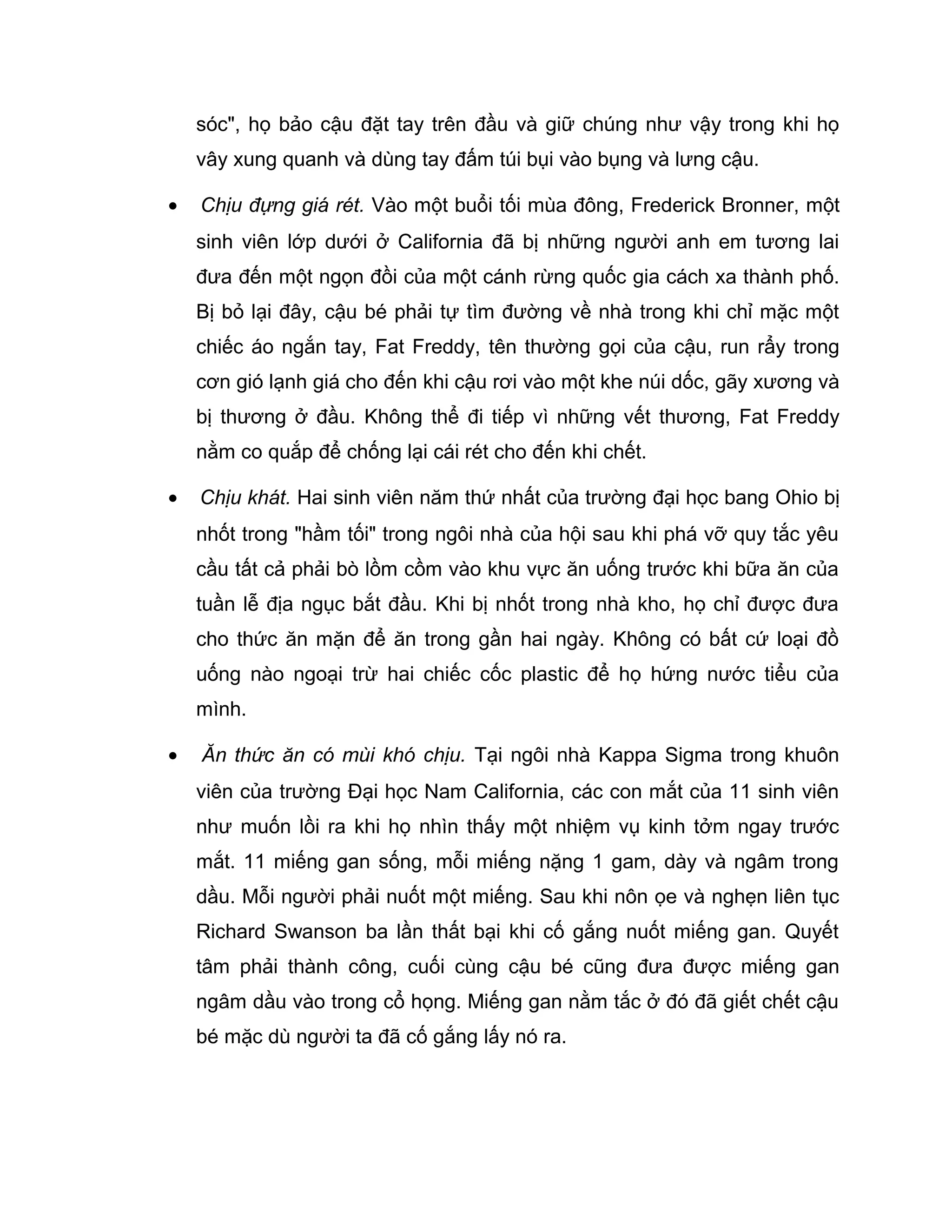 sóc", họ bảo cậu đặt tay trên đầu và giữ chúng như vậy trong khi họ
    vây xung quanh và dùng tay đấm túi bụi vào bụng và lưng cậu.

•   Chịu đựng giá rét. Vào một buổi tối mùa đông, Frederick Bronner, một
    sinh viên lớp dưới ở California đã bị những người anh em tương lai
    đưa đến một ngọn đồi của một cánh rừng quốc gia cách xa thành phố.
    Bị bỏ lại đây, cậu bé phải tự tìm đường về nhà trong khi chỉ mặc một
    chiếc áo ngắn tay, Fat Freddy, tên thường gọi của cậu, run rẩy trong
    cơn gió lạnh giá cho đến khi cậu rơi vào một khe núi dốc, gãy xương và
    bị thương ở đầu. Không thể đi tiếp vì những vết thương, Fat Freddy
    nằm co quắp để chống lại cái rét cho đến khi chết.

•   Chịu khát. Hai sinh viên năm thứ nhất của trường đại học bang Ohio bị
    nhốt trong "hầm tối" trong ngôi nhà của hội sau khi phá vỡ quy tắc yêu
    cầu tất cả phải bò lồm cồm vào khu vực ăn uống trước khi bữa ăn của
    tuần lễ địa ngục bắt đầu. Khi bị nhốt trong nhà kho, họ chỉ được đưa
    cho thức ăn mặn để ăn trong gần hai ngày. Không có bất cứ loại đồ
    uống nào ngoại trừ hai chiếc cốc plastic để họ hứng nước tiểu của
    mình.

•   Ăn thức ăn có mùi khó chịu. Tại ngôi nhà Kappa Sigma trong khuôn
    viên của trường Đại học Nam California, các con mắt của 11 sinh viên
    như muốn lồi ra khi họ nhìn thấy một nhiệm vụ kinh tởm ngay trước
    mắt. 11 miếng gan sống, mỗi miếng nặng 1 gam, dày và ngâm trong
    dầu. Mỗi người phải nuốt một miếng. Sau khi nôn ọe và nghẹn liên tục
    Richard Swanson ba lần thất bại khi cố gắng nuốt miếng gan. Quyết
    tâm phải thành công, cuối cùng cậu bé cũng đưa được miếng gan
    ngâm dầu vào trong cổ họng. Miếng gan nằm tắc ở đó đã giết chết cậu
    bé mặc dù người ta đã cố gắng lấy nó ra.
 