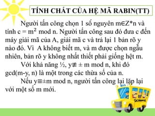 Người tấn công chọn 1 số nguyên m∈Z*n và
tính c = m2
mod n. Người tấn công sau đó đưa c đến
máy giải mã của A, giải mã c và trả lại 1 bản rõ y
nào đó. Vì A không biết m, và m được chọn ngẫu
nhiên, bản rõ y không nhất thiết phải giống hệt m.
Với khả năng ½, y≢ ± m mod n, khi đó
gcd(m-y, n) là một trong các thừa số của n.
Nếu y≡±m mod n, người tấn công lại lặp lại
với một số m mới.
TÍNH CHẤT CỦA HỆ MÃ RABIN(TT)
 