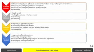 Customer
discovery
• Make these hypotheses ( Product, Customer, Channel and price, Market types, Competition )
• Checking and adding the problem of assumptions
• Checking and adding the problem of product concepts
• Confirming
Customer
validation
• Ready to sell
• Selling for customer –who have vision
• Positioning
• Confirming
Customer
creation
• Preparing to appear before public
• Positioning company and product
• Presenting your company and your products before public
• Creating need
Company
Building
• Approaching the major customer
• Reviewing managing system
• Customer development group complete the functional department
• Building the fast response function.
Introduction Business Model & Case study Proposal & Conclusion
13
13
 